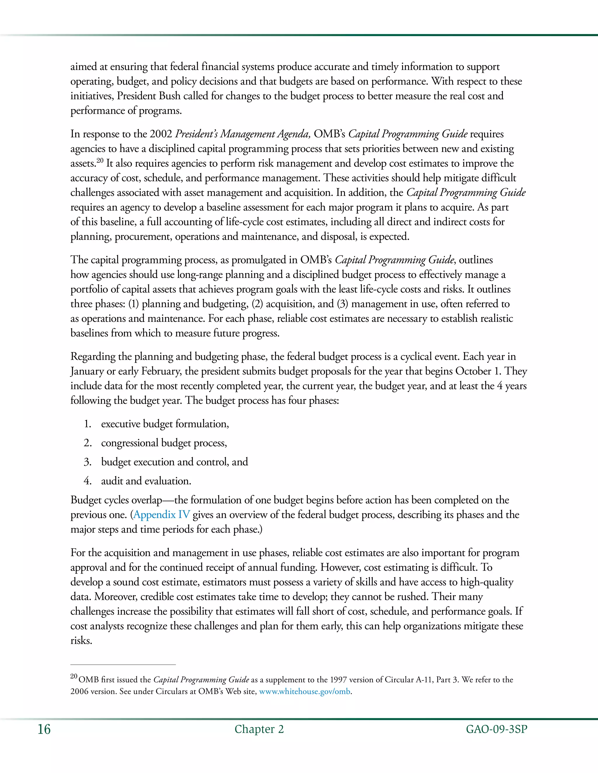   GAO-09-3SP16 Chapter 2
aimed at ensuring that federal financial systems produce accurate and timely information to support
operating, budget, and policy decisions and that budgets are based on performance. With respect to these
initiatives, President Bush called for changes to the budget process to better measure the real cost and
performance of programs.
In response to the 2002 President’s Management Agenda, OMB’s Capital Programming Guide requires
agencies to have a disciplined capital programming process that sets priorities between new and existing
assets.20
It also requires agencies to perform risk management and develop cost estimates to improve the
accuracy of cost, schedule, and performance management. These activities should help mitigate difficult
challenges associated with asset management and acquisition. In addition, the Capital Programming Guide
requires an agency to develop a baseline assessment for each major program it plans to acquire. As part
of this baseline, a full accounting of life-cycle cost estimates, including all direct and indirect costs for
planning, procurement, operations and maintenance, and disposal, is expected.
The capital programming process, as promulgated in OMB’s Capital Programming Guide, outlines
how agencies should use long-range planning and a disciplined budget process to effectively manage a
portfolio of capital assets that achieves program goals with the least life-cycle costs and risks. It outlines
three phases: (1) planning and budgeting, (2) acquisition, and (3) management in use, often referred to
as operations and maintenance. For each phase, reliable cost estimates are necessary to establish realistic
baselines from which to measure future progress.
Regarding the planning and budgeting phase, the federal budget process is a cyclical event. Each year in
January or early February, the president submits budget proposals for the year that begins October 1. They
include data for the most recently completed year, the current year, the budget year, and at least the 4 years
following the budget year. The budget process has four phases:
executive budget formulation,1.	
congressional budget process,2.	
budget execution and control, and3.	
audit and evaluation.4.	
Budget cycles overlap—the formulation of one budget begins before action has been completed on the
previous one. (Appendix IV gives an overview of the federal budget process, describing its phases and the
major steps and time periods for each phase.)
For the acquisition and management in use phases, reliable cost estimates are also important for program
approval and for the continued receipt of annual funding. However, cost estimating is difficult. To
develop a sound cost estimate, estimators must possess a variety of skills and have access to high-quality
data. Moreover, credible cost estimates take time to develop; they cannot be rushed. Their many
challenges increase the possibility that estimates will fall short of cost, schedule, and performance goals. If
cost analysts recognize these challenges and plan for them early, this can help organizations mitigate these
risks.
20
 OMB first issued the Capital Programming Guide as a supplement to the 1997 version of Circular A-11, Part 3. We refer to the
2006 version. See under Circulars at OMB’s Web site, www.whitehouse.gov/omb.
 