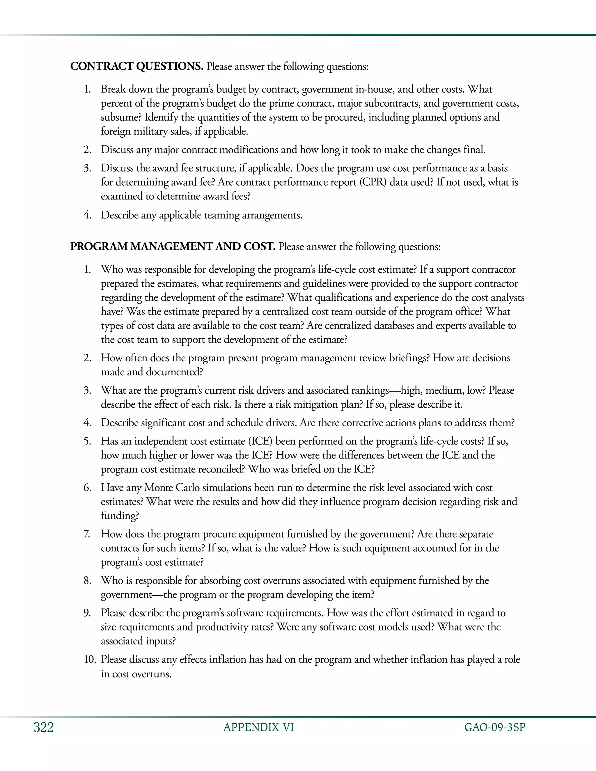   GAO-09-3SP322 APPENDIX VI
CONTRACT QUESTIONS. Please answer the following questions:
Break down the program’s budget by contract, government in-house, and other costs. What1.	
percent of the program’s budget do the prime contract, major subcontracts, and government costs,
subsume? Identify the quantities of the system to be procured, including planned options and
foreign military sales, if applicable.
Discuss any major contract modifications and how long it took to make the changes final.2.	
Discuss the award fee structure, if applicable. Does the program use cost performance as a basis3.	
for determining award fee? Are contract performance report (CPR) data used? If not used, what is
examined to determine award fees?
Describe any applicable teaming arrangements.4.	
PROGRAM MANAGEMENT AND COST. Please answer the following questions:
Who was responsible for developing the program’s life-cycle cost estimate? If a support contractor1.	
prepared the estimates, what requirements and guidelines were provided to the support contractor
regarding the development of the estimate? What qualifications and experience do the cost analysts
have? Was the estimate prepared by a centralized cost team outside of the program office? What
types of cost data are available to the cost team? Are centralized databases and experts available to
the cost team to support the development of the estimate?
How often does the program present program management review briefings? How are decisions2.	
made and documented?
What are the program’s current risk drivers and associated rankings—high, medium, low? Please3.	
describe the effect of each risk. Is there a risk mitigation plan? If so, please describe it.
Describe significant cost and schedule drivers. Are there corrective actions plans to address them?4.	
Has an independent cost estimate (ICE) been performed on the program’s life-cycle costs? If so,5.	
how much higher or lower was the ICE? How were the differences between the ICE and the
program cost estimate reconciled? Who was briefed on the ICE?
Have any Monte Carlo simulations been run to determine the risk level associated with cost6.	
estimates? What were the results and how did they influence program decision regarding risk and
funding?
How does the program procure equipment furnished by the government? Are there separate7.	
contracts for such items? If so, what is the value? How is such equipment accounted for in the
program’s cost estimate?
Who is responsible for absorbing cost overruns associated with equipment furnished by the8.	
government—the program or the program developing the item?
Please describe the program’s software requirements. How was the effort estimated in regard to9.	
size requirements and productivity rates? Were any software cost models used? What were the
associated inputs?
Please discuss any effects inflation has had on the program and whether inflation has played a role10.	
in cost overruns.
 
