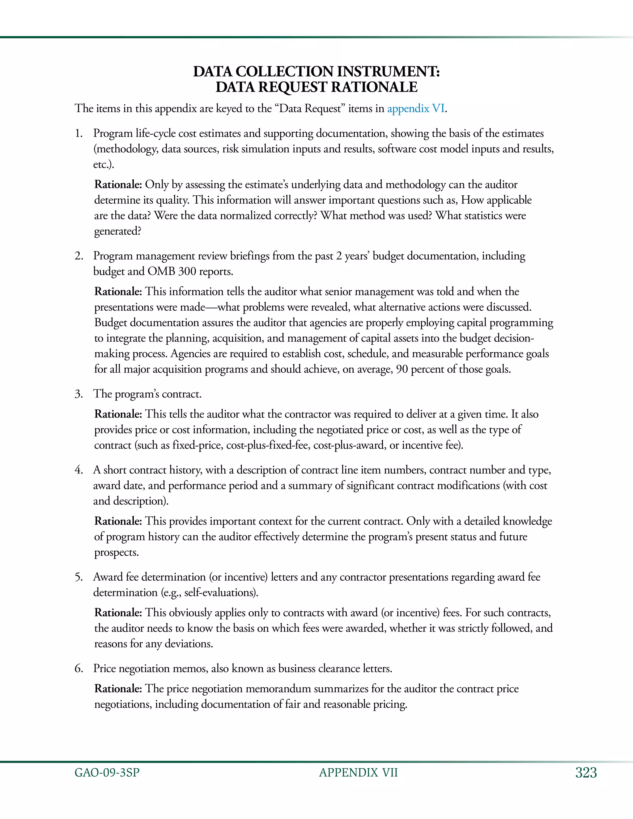 323GAO-09-3SP  APPENDIX VII
Data Collection Instrument:
Data Request Rationale
The items in this appendix are keyed to the “Data Request” items in appendix VI.
Program life-cycle cost estimates and supporting documentation, showing the basis of the estimates1.	
(methodology, data sources, risk simulation inputs and results, software cost model inputs and results,
etc.).
Rationale: Only by assessing the estimate’s underlying data and methodology can the auditor
determine its quality. This information will answer important questions such as, How applicable
are the data? Were the data normalized correctly? What method was used? What statistics were
generated? 	
Program management review briefings from the past 2 years’ budget documentation, including2.	
budget and OMB 300 reports.
Rationale: This information tells the auditor what senior management was told and when the
presentations were made—what problems were revealed, what alternative actions were discussed.
Budget documentation assures the auditor that agencies are properly employing capital programming
to integrate the planning, acquisition, and management of capital assets into the budget decision-
making process. Agencies are required to establish cost, schedule, and measurable performance goals
for all major acquisition programs and should achieve, on average, 90 percent of those goals.
The program’s contract.3.	
Rationale: This tells the auditor what the contractor was required to deliver at a given time. It also
provides price or cost information, including the negotiated price or cost, as well as the type of
contract (such as fixed-price, cost-plus-fixed-fee, cost-plus-award, or incentive fee).
A short contract history, with a description of contract line item numbers, contract number and type,4.	
award date, and performance period and a summary of significant contract modifications (with cost
and description).
Rationale: This provides important context for the current contract. Only with a detailed knowledge
of program history can the auditor effectively determine the program’s present status and future
prospects.
Award fee determination (or incentive) letters and any contractor presentations regarding award fee5.	
determination (e.g., self-evaluations).
Rationale: This obviously applies only to contracts with award (or incentive) fees. For such contracts,
the auditor needs to know the basis on which fees were awarded, whether it was strictly followed, and
reasons for any deviations.
Price negotiation memos, also known as business clearance letters.6.	
Rationale: The price negotiation memorandum summarizes for the auditor the contract price
negotiations, including documentation of fair and reasonable pricing.
 