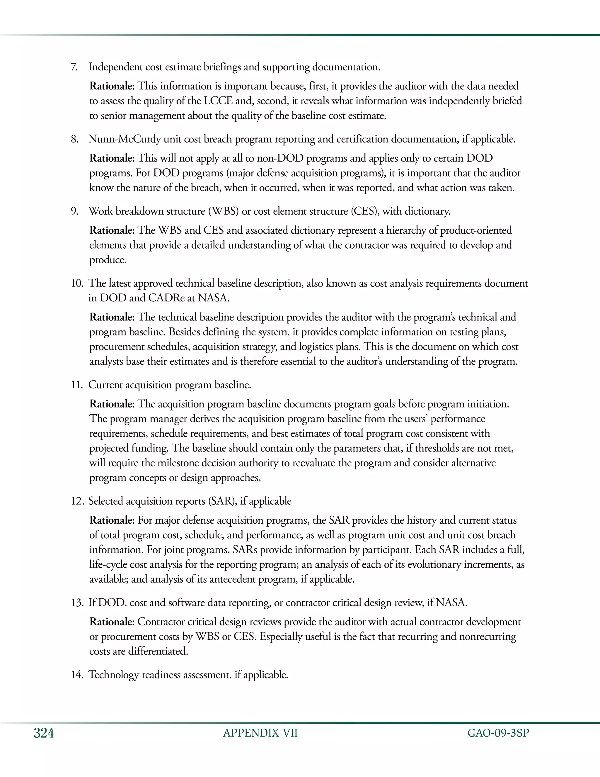   GAO-09-3SP324 APPENDIX VII
Independent cost estimate briefings and supporting documentation.7.	
Rationale: This information is important because, first, it provides the auditor with the data needed
to assess the quality of the LCCE and, second, it reveals what information was independently briefed
to senior management about the quality of the baseline cost estimate.
Nunn-McCurdy unit cost breach program reporting and certification documentation, if applicable.8.	
Rationale: This will not apply at all to non-DOD programs and applies only to certain DOD
programs. For DOD programs (major defense acquisition programs), it is important that the auditor
know the nature of the breach, when it occurred, when it was reported, and what action was taken.
Work breakdown structure (WBS) or cost element structure (CES), with dictionary.9.	
Rationale: The WBS and CES and associated dictionary represent a hierarchy of product-oriented
elements that provide a detailed understanding of what the contractor was required to develop and
produce.
The latest approved technical baseline description, also known as cost analysis requirements document10.	
in DOD and CADRe at NASA.
Rationale: The technical baseline description provides the auditor with the program’s technical and
program baseline. Besides defining the system, it provides complete information on testing plans,
procurement schedules, acquisition strategy, and logistics plans. This is the document on which cost
analysts base their estimates and is therefore essential to the auditor’s understanding of the program.
Current acquisition program baseline.11.	
Rationale: The acquisition program baseline documents program goals before program initiation.
The program manager derives the acquisition program baseline from the users’ performance
requirements, schedule requirements, and best estimates of total program cost consistent with
projected funding. The baseline should contain only the parameters that, if thresholds are not met,
will require the milestone decision authority to reevaluate the program and consider alternative
program concepts or design approaches,
Selected acquisition reports (SAR), if applicable12.	
Rationale: For major defense acquisition programs, the SAR provides the history and current status
of total program cost, schedule, and performance, as well as program unit cost and unit cost breach
information. For joint programs, SARs provide information by participant. Each SAR includes a full,
life-cycle cost analysis for the reporting program; an analysis of each of its evolutionary increments, as
available; and analysis of its antecedent program, if applicable.
If DOD, cost and software data reporting, or contractor critical design review, if NASA.13.	
Rationale: Contractor critical design reviews provide the auditor with actual contractor development
or procurement costs by WBS or CES. Especially useful is the fact that recurring and nonrecurring
costs are differentiated.
Technology readiness assessment, if applicable.14.	
 