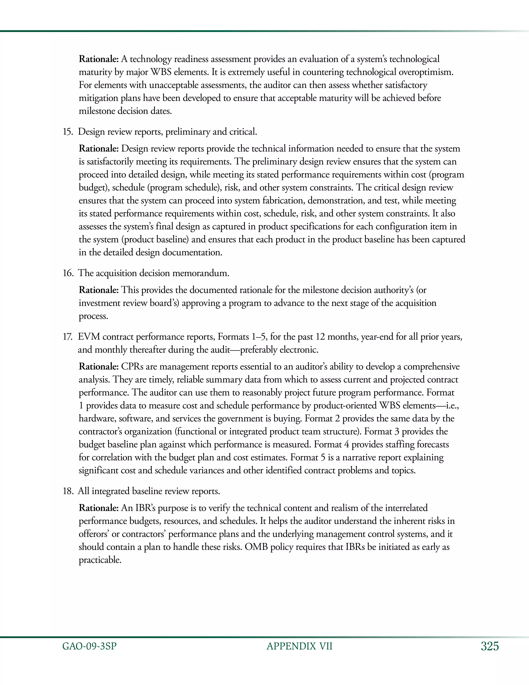 325GAO-09-3SP  APPENDIX VII
Rationale: A technology readiness assessment provides an evaluation of a system’s technological
maturity by major WBS elements. It is extremely useful in countering technological overoptimism.
For elements with unacceptable assessments, the auditor can then assess whether satisfactory
mitigation plans have been developed to ensure that acceptable maturity will be achieved before
milestone decision dates.
Design review reports, preliminary and critical.15.	
Rationale: Design review reports provide the technical information needed to ensure that the system
is satisfactorily meeting its requirements. The preliminary design review ensures that the system can
proceed into detailed design, while meeting its stated performance requirements within cost (program
budget), schedule (program schedule), risk, and other system constraints. The critical design review
ensures that the system can proceed into system fabrication, demonstration, and test, while meeting
its stated performance requirements within cost, schedule, risk, and other system constraints. It also
assesses the system’s final design as captured in product specifications for each configuration item in
the system (product baseline) and ensures that each product in the product baseline has been captured
in the detailed design documentation.
The acquisition decision memorandum.16.	
Rationale: This provides the documented rationale for the milestone decision authority’s (or
investment review board’s) approving a program to advance to the next stage of the acquisition
process.
EVM contract performance reports, Formats 1–5, for the past 12 months, year-end for all prior years,17.	
and monthly thereafter during the audit—preferably electronic.
Rationale: CPRs are management reports essential to an auditor’s ability to develop a comprehensive
analysis. They are timely, reliable summary data from which to assess current and projected contract
performance. The auditor can use them to reasonably project future program performance. Format
1 provides data to measure cost and schedule performance by product-oriented WBS elements—i.e.,
hardware, software, and services the government is buying. Format 2 provides the same data by the
contractor’s organization (functional or integrated product team structure). Format 3 provides the
budget baseline plan against which performance is measured. Format 4 provides staffing forecasts
for correlation with the budget plan and cost estimates. Format 5 is a narrative report explaining
significant cost and schedule variances and other identified contract problems and topics.
All integrated baseline review reports.18.	
Rationale: An IBR’s purpose is to verify the technical content and realism of the interrelated
performance budgets, resources, and schedules. It helps the auditor understand the inherent risks in
offerors’ or contractors’ performance plans and the underlying management control systems, and it
should contain a plan to handle these risks. OMB policy requires that IBRs be initiated as early as
practicable.
 