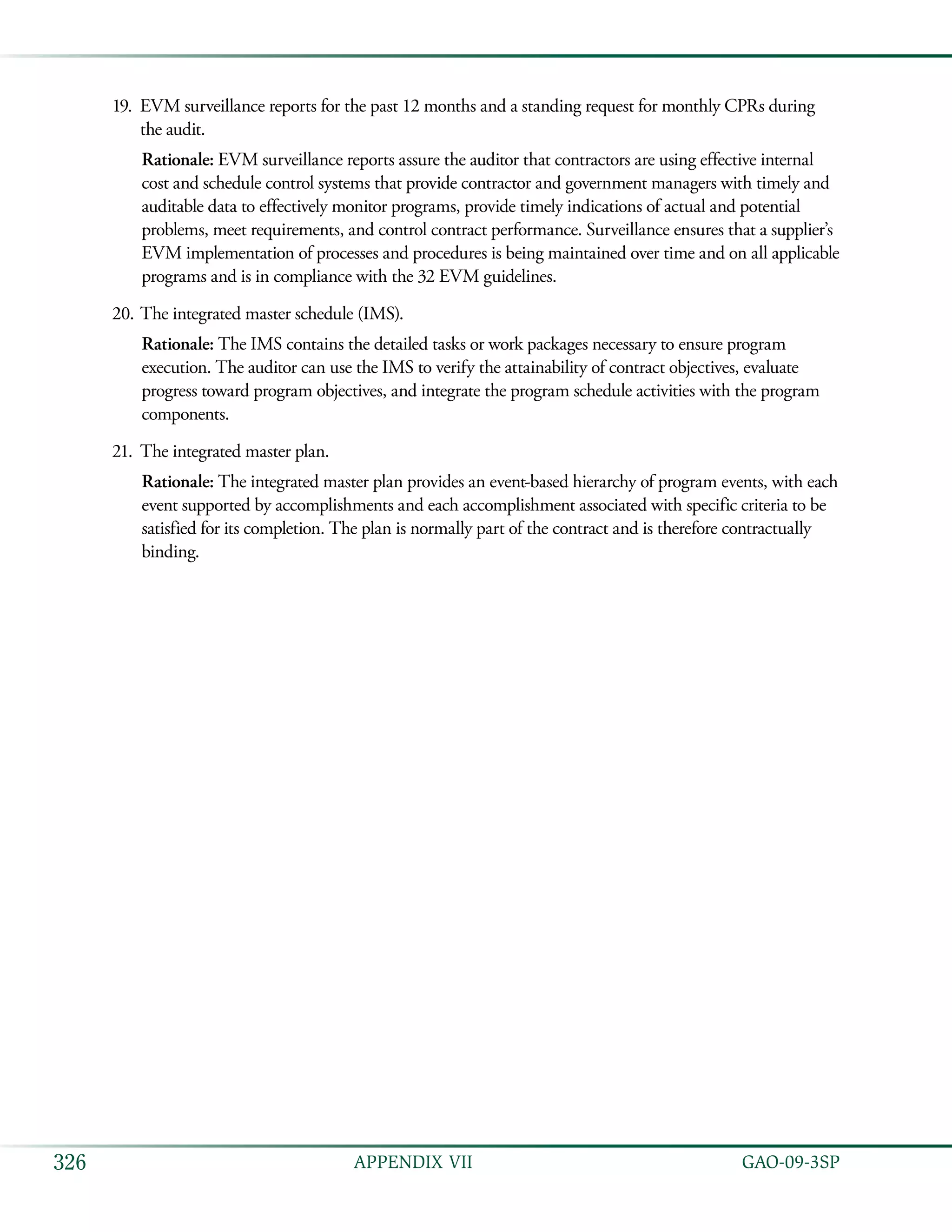   GAO-09-3SP326 APPENDIX VII
EVM surveillance reports for the past 12 months and a standing request for monthly CPRs during19.	
the audit.
Rationale: EVM surveillance reports assure the auditor that contractors are using effective internal
cost and schedule control systems that provide contractor and government managers with timely and
auditable data to effectively monitor programs, provide timely indications of actual and potential
problems, meet requirements, and control contract performance. Surveillance ensures that a supplier’s
EVM implementation of processes and procedures is being maintained over time and on all applicable
programs and is in compliance with the 32 EVM guidelines.
The integrated master schedule (IMS).20.	
Rationale: The IMS contains the detailed tasks or work packages necessary to ensure program
execution. The auditor can use the IMS to verify the attainability of contract objectives, evaluate
progress toward program objectives, and integrate the program schedule activities with the program
components.
The integrated master plan.21.	
Rationale: The integrated master plan provides an event-based hierarchy of program events, with each
event supported by accomplishments and each accomplishment associated with specific criteria to be
satisfied for its completion. The plan is normally part of the contract and is therefore contractually
binding.
 