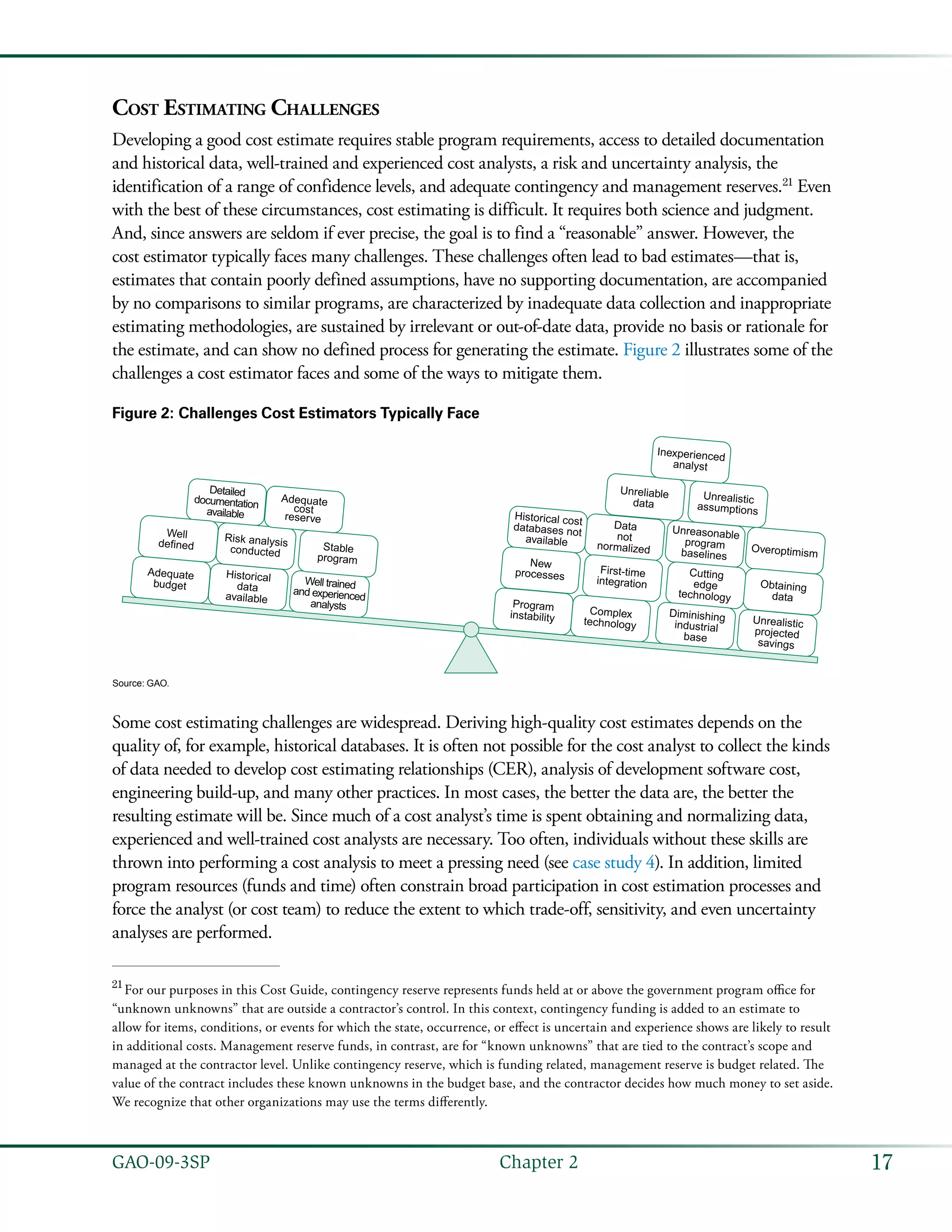 17GAO-09-3SP  Chapter 2
Cost Estimating Challenges
Developing a good cost estimate requires stable program requirements, access to detailed documentation
and historical data, well-trained and experienced cost analysts, a risk and uncertainty analysis, the
identification of a range of confidence levels, and adequate contingency and management reserves.21
Even
with the best of these circumstances, cost estimating is difficult. It requires both science and judgment.
And, since answers are seldom if ever precise, the goal is to find a “reasonable” answer. However, the
cost estimator typically faces many challenges. These challenges often lead to bad estimates—that is,
estimates that contain poorly defined assumptions, have no supporting documentation, are accompanied
by no comparisons to similar programs, are characterized by inadequate data collection and inappropriate
estimating methodologies, are sustained by irrelevant or out-of-date data, provide no basis or rationale for
the estimate, and can show no defined process for generating the estimate. Figure 2 illustrates some of the
challenges a cost estimator faces and some of the ways to mitigate them.
Figure 2: Challenges Cost Estimators Typically Face
Program
instability
Adequate
budget
Historical
data
available
Well trained
and experienced
analysts
Detailed
documentation
available
Well
defined
Risk analysis
conducted
Stable
program
Adequate
cost
reserve
Unrealistic
assumptions
Unreliable
data
Inexperienced
analyst
Overoptimism
Unreasonable
program
baselines
Data
not
normalized
Historical cost
databases not
available
Obtaining
data
Cutting
edge
technology
First-time
integration
Complex
technology
New
processes
Unrealistic
projected
savings
Diminishing
industrial
base
Source: GAO.
Some cost estimating challenges are widespread. Deriving high-quality cost estimates depends on the
quality of, for example, historical databases. It is often not possible for the cost analyst to collect the kinds
of data needed to develop cost estimating relationships (CER), analysis of development software cost,
engineering build-up, and many other practices. In most cases, the better the data are, the better the
resulting estimate will be. Since much of a cost analyst’s time is spent obtaining and normalizing data,
experienced and well-trained cost analysts are necessary. Too often, individuals without these skills are
thrown into performing a cost analysis to meet a pressing need (see case study 4). In addition, limited
program resources (funds and time) often constrain broad participation in cost estimation processes and
force the analyst (or cost team) to reduce the extent to which trade-off, sensitivity, and even uncertainty
analyses are performed.
21
 For our purposes in this Cost Guide, contingency reserve represents funds held at or above the government program office for
“unknown unknowns” that are outside a contractor’s control. In this context, contingency funding is added to an estimate to
allow for items, conditions, or events for which the state, occurrence, or effect is uncertain and experience shows are likely to result
in additional costs. Management reserve funds, in contrast, are for “known unknowns” that are tied to the contract’s scope and
managed at the contractor level. Unlike contingency reserve, which is funding related, management reserve is budget related. The
value of the contract includes these known unknowns in the budget base, and the contractor decides how much money to set aside.
We recognize that other organizations may use the terms differently.
 