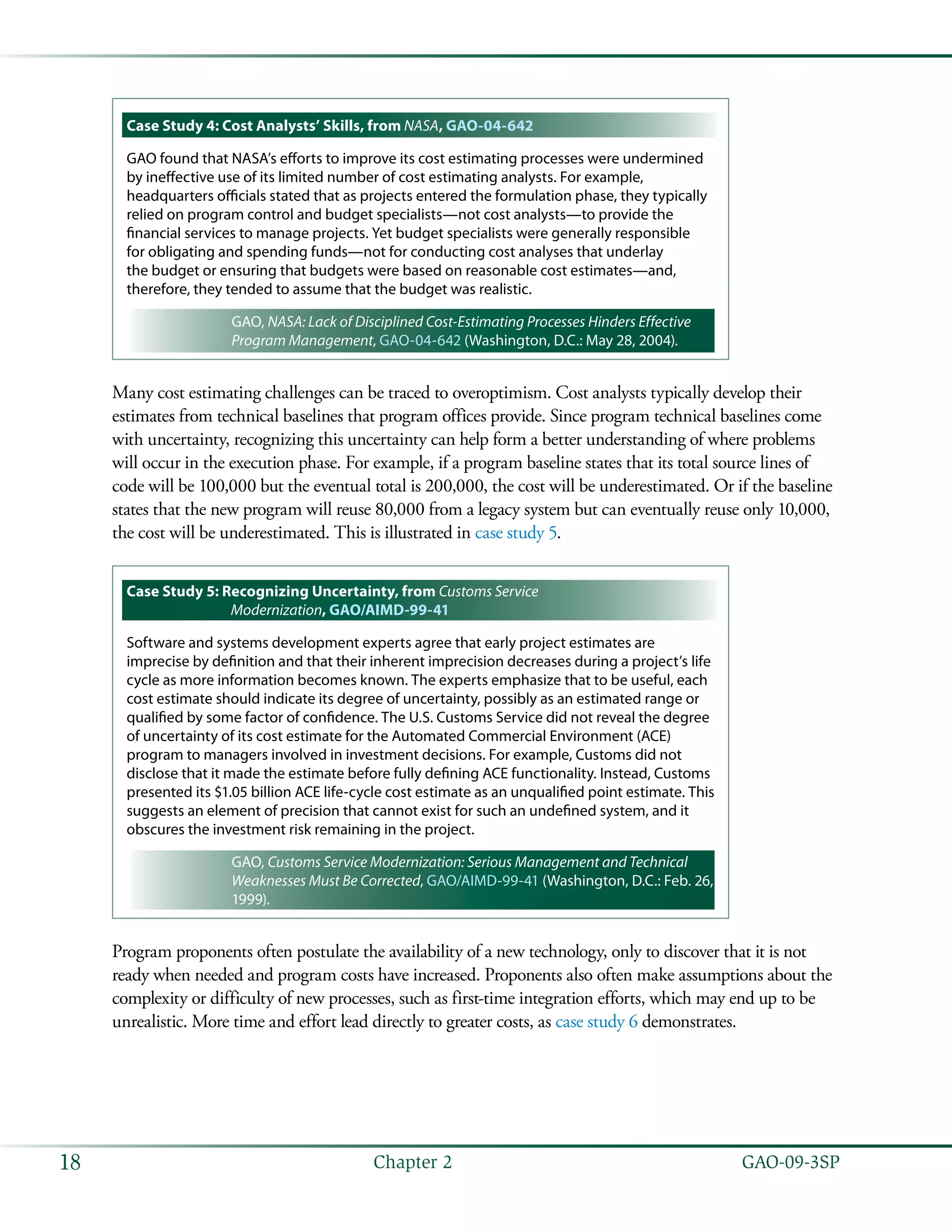   GAO-09-3SP18 Chapter 2
Case Study 4: Cost Analysts’ Skills, from NASA, GAO-04-642
GAO found that NASA’s efforts to improve its cost estimating processes were undermined
by ineffective use of its limited number of cost estimating analysts. For example,
headquarters officials stated that as projects entered the formulation phase, they typically
relied on program control and budget specialists—not cost analysts—to provide the
financial services to manage projects. Yet budget specialists were generally responsible
for obligating and spending funds—not for conducting cost analyses that underlay
the budget or ensuring that budgets were based on reasonable cost estimates—and,
therefore, they tended to assume that the budget was realistic.
GAO, NASA: Lack of Disciplined Cost-Estimating Processes Hinders Effective
Program Management, GAO-04-642 (Washington, D.C.: May 28, 2004).
Many cost estimating challenges can be traced to overoptimism. Cost analysts typically develop their
estimates from technical baselines that program offices provide. Since program technical baselines come
with uncertainty, recognizing this uncertainty can help form a better understanding of where problems
will occur in the execution phase. For example, if a program baseline states that its total source lines of
code will be 100,000 but the eventual total is 200,000, the cost will be underestimated. Or if the baseline
states that the new program will reuse 80,000 from a legacy system but can eventually reuse only 10,000,
the cost will be underestimated. This is illustrated in case study 5.
Case Study 5: Recognizing Uncertainty, from Customs Service
Modernization, GAO/AIMD-99-41
Software and systems development experts agree that early project estimates are
imprecise by definition and that their inherent imprecision decreases during a project’s life
cycle as more information becomes known. The experts emphasize that to be useful, each
cost estimate should indicate its degree of uncertainty, possibly as an estimated range or
qualified by some factor of confidence. The U.S. Customs Service did not reveal the degree
of uncertainty of its cost estimate for the Automated Commercial Environment (ACE)
program to managers involved in investment decisions. For example, Customs did not
disclose that it made the estimate before fully defining ACE functionality. Instead, Customs
presented its $1.05 billion ACE life-cycle cost estimate as an unqualified point estimate. This
suggests an element of precision that cannot exist for such an undefined system, and it
obscures the investment risk remaining in the project.
GAO, Customs Service Modernization: Serious Management and Technical
Weaknesses Must Be Corrected, GAO/AIMD-99-41 (Washington, D.C.: Feb. 26,
1999).
Program proponents often postulate the availability of a new technology, only to discover that it is not
ready when needed and program costs have increased. Proponents also often make assumptions about the
complexity or difficulty of new processes, such as first-time integration efforts, which may end up to be
unrealistic. More time and effort lead directly to greater costs, as case study 6 demonstrates.
 