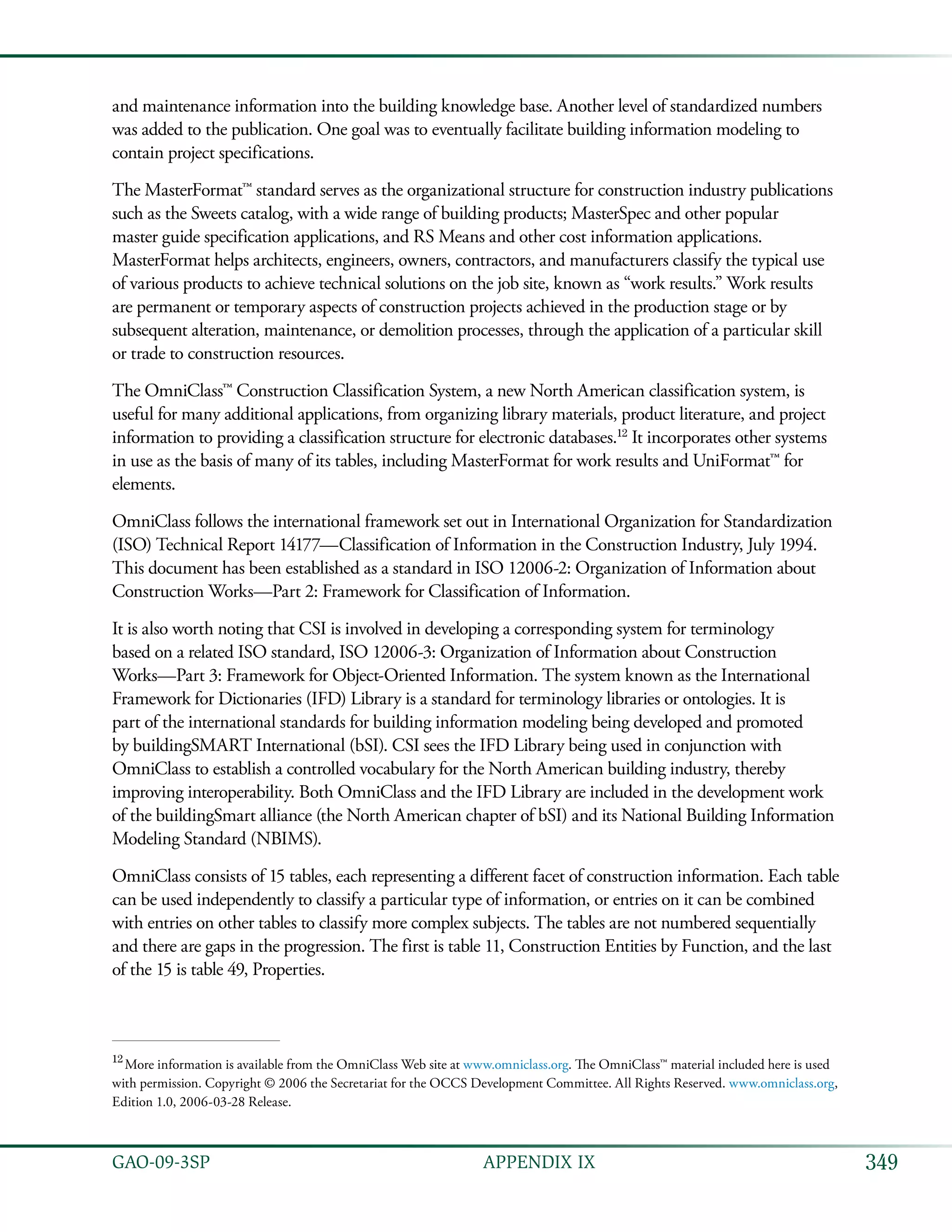 349GAO-09-3SP  APPENDIX IX
and maintenance information into the building knowledge base. Another level of standardized numbers
was added to the publication. One goal was to eventually facilitate building information modeling to
contain project specifications.
The MasterFormat™ standard serves as the organizational structure for construction industry publications
such as the Sweets catalog, with a wide range of building products; MasterSpec and other popular
master guide specification applications, and RS Means and other cost information applications.
MasterFormat helps architects, engineers, owners, contractors, and manufacturers classify the typical use
of various products to achieve technical solutions on the job site, known as “work results.” Work results
are permanent or temporary aspects of construction projects achieved in the production stage or by
subsequent alteration, maintenance, or demolition processes, through the application of a particular skill
or trade to construction resources.
The OmniClass™ Construction Classification System, a new North American classification system, is
useful for many additional applications, from organizing library materials, product literature, and project
information to providing a classification structure for electronic databases.12
It incorporates other systems
in use as the basis of many of its tables, including MasterFormat for work results and UniFormat™ for
elements.
OmniClass follows the international framework set out in International Organization for Standardization
(ISO) Technical Report 14177—Classification of Information in the Construction Industry, July 1994.
This document has been established as a standard in ISO 12006-2: Organization of Information about
Construction Works—Part 2: Framework for Classification of Information.
It is also worth noting that CSI is involved in developing a corresponding system for terminology
based on a related ISO standard, ISO 12006-3: Organization of Information about Construction
Works—Part 3: Framework for Object-Oriented Information. The system known as the International
Framework for Dictionaries (IFD) Library is a standard for terminology libraries or ontologies. It is
part of the international standards for building information modeling being developed and promoted
by buildingSMART International (bSI). CSI sees the IFD Library being used in conjunction with
OmniClass to establish a controlled vocabulary for the North American building industry, thereby
improving interoperability. Both OmniClass and the IFD Library are included in the development work
of the buildingSmart alliance (the North American chapter of bSI) and its National Building Information
Modeling Standard (NBIMS).
OmniClass consists of 15 tables, each representing a different facet of construction information. Each table
can be used independently to classify a particular type of information, or entries on it can be combined
with entries on other tables to classify more complex subjects. The tables are not numbered sequentially
and there are gaps in the progression. The first is table 11, Construction Entities by Function, and the last
of the 15 is table 49, Properties.
12
 More information is available from the OmniClass Web site at www.omniclass.org. The OmniClass™ material included here is used
with permission. Copyright © 2006 the Secretariat for the OCCS Development Committee. All Rights Reserved. www.omniclass.org,
Edition 1.0, 2006-03-28 Release.
 