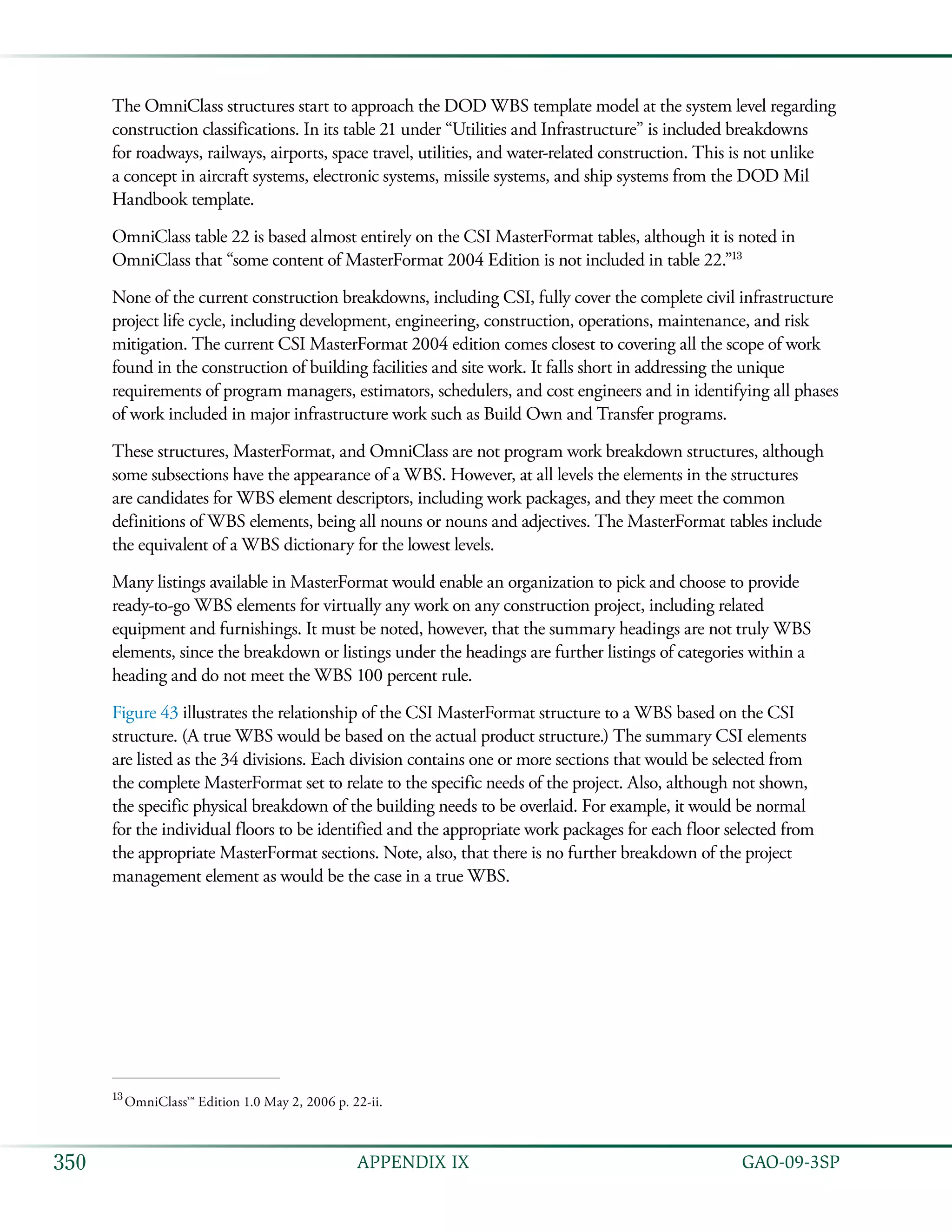   GAO-09-3SP350 APPENDIX IX
The OmniClass structures start to approach the DOD WBS template model at the system level regarding
construction classifications. In its table 21 under “Utilities and Infrastructure” is included breakdowns
for roadways, railways, airports, space travel, utilities, and water-related construction. This is not unlike
a concept in aircraft systems, electronic systems, missile systems, and ship systems from the DOD Mil
Handbook template.
OmniClass table 22 is based almost entirely on the CSI MasterFormat tables, although it is noted in
OmniClass that “some content of MasterFormat 2004 Edition is not included in table 22.”13
None of the current construction breakdowns, including CSI, fully cover the complete civil infrastructure
project life cycle, including development, engineering, construction, operations, maintenance, and risk
mitigation. The current CSI MasterFormat 2004 edition comes closest to covering all the scope of work
found in the construction of building facilities and site work. It falls short in addressing the unique
requirements of program managers, estimators, schedulers, and cost engineers and in identifying all phases
of work included in major infrastructure work such as Build Own and Transfer programs.
These structures, MasterFormat, and OmniClass are not program work breakdown structures, although
some subsections have the appearance of a WBS. However, at all levels the elements in the structures
are candidates for WBS element descriptors, including work packages, and they meet the common
definitions of WBS elements, being all nouns or nouns and adjectives. The MasterFormat tables include
the equivalent of a WBS dictionary for the lowest levels.
Many listings available in MasterFormat would enable an organization to pick and choose to provide
ready-to-go WBS elements for virtually any work on any construction project, including related
equipment and furnishings. It must be noted, however, that the summary headings are not truly WBS
elements, since the breakdown or listings under the headings are further listings of categories within a
heading and do not meet the WBS 100 percent rule.
Figure 43 illustrates the relationship of the CSI MasterFormat structure to a WBS based on the CSI
structure. (A true WBS would be based on the actual product structure.) The summary CSI elements
are listed as the 34 divisions. Each division contains one or more sections that would be selected from
the complete MasterFormat set to relate to the specific needs of the project. Also, although not shown,
the specific physical breakdown of the building needs to be overlaid. For example, it would be normal
for the individual floors to be identified and the appropriate work packages for each floor selected from
the appropriate MasterFormat sections. Note, also, that there is no further breakdown of the project
management element as would be the case in a true WBS.
13
 OmniClass™ Edition 1.0 May 2, 2006 p. 22-ii.
 