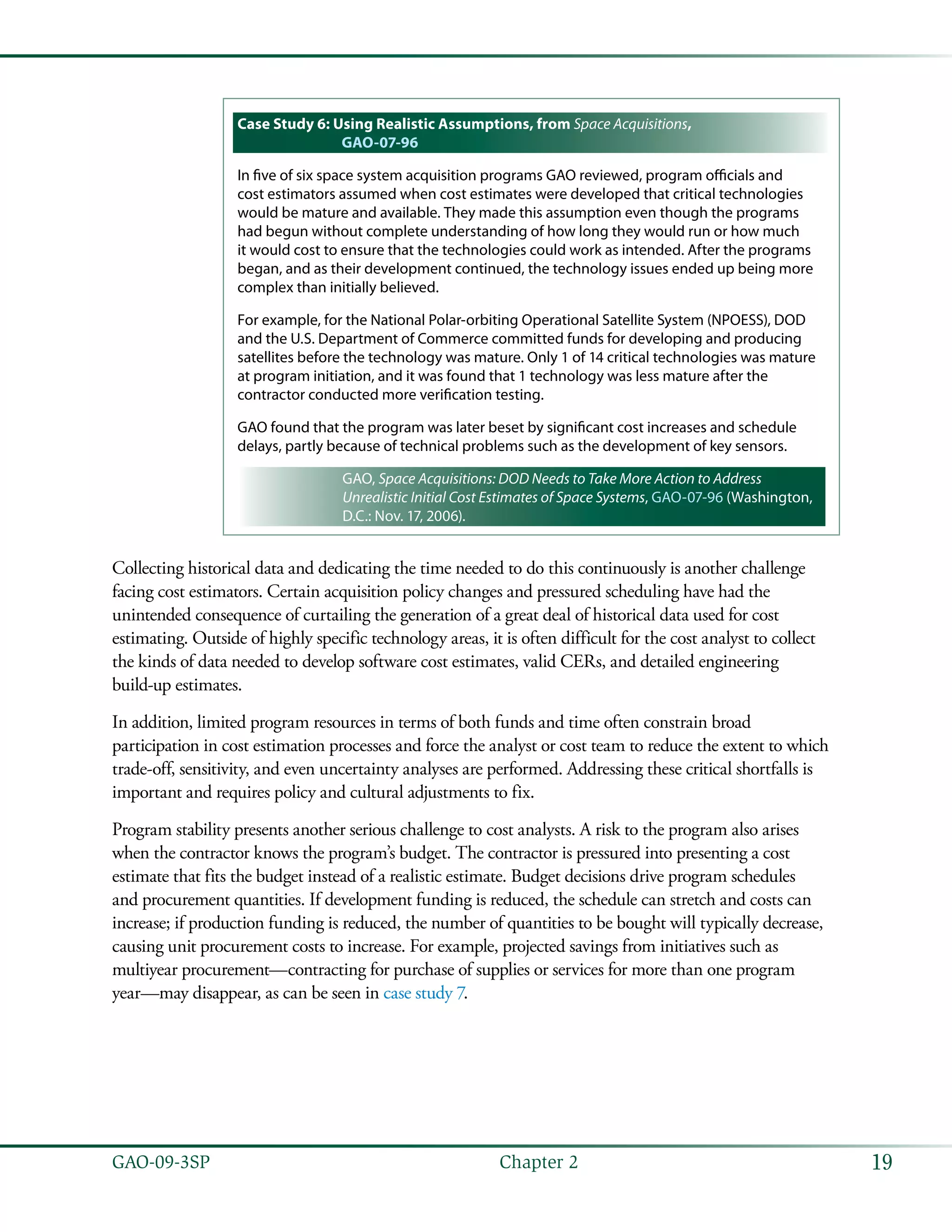 19GAO-09-3SP  Chapter 2
Case Study 6: Using Realistic Assumptions, from Space Acquisitions,
GAO-07-96
In five of six space system acquisition programs GAO reviewed, program officials and
cost estimators assumed when cost estimates were developed that critical technologies
would be mature and available. They made this assumption even though the programs
had begun without complete understanding of how long they would run or how much
it would cost to ensure that the technologies could work as intended. After the programs
began, and as their development continued, the technology issues ended up being more
complex than initially believed.
For example, for the National Polar-orbiting Operational Satellite System (NPOESS), DOD
and the U.S. Department of Commerce committed funds for developing and producing
satellites before the technology was mature. Only 1 of 14 critical technologies was mature
at program initiation, and it was found that 1 technology was less mature after the
contractor conducted more verification testing.
GAO found that the program was later beset by significant cost increases and schedule
delays, partly because of technical problems such as the development of key sensors.
GAO, Space Acquisitions: DOD Needs to Take More Action to Address
Unrealistic Initial Cost Estimates of Space Systems, GAO-07-96 (Washington,
D.C.: Nov. 17, 2006).
Collecting historical data and dedicating the time needed to do this continuously is another challenge
facing cost estimators. Certain acquisition policy changes and pressured scheduling have had the
unintended consequence of curtailing the generation of a great deal of historical data used for cost
estimating. Outside of highly specific technology areas, it is often difficult for the cost analyst to collect
the kinds of data needed to develop software cost estimates, valid CERs, and detailed engineering
build-up estimates.
In addition, limited program resources in terms of both funds and time often constrain broad
participation in cost estimation processes and force the analyst or cost team to reduce the extent to which
trade-off, sensitivity, and even uncertainty analyses are performed. Addressing these critical shortfalls is
important and requires policy and cultural adjustments to fix.
Program stability presents another serious challenge to cost analysts. A risk to the program also arises
when the contractor knows the program’s budget. The contractor is pressured into presenting a cost
estimate that fits the budget instead of a realistic estimate. Budget decisions drive program schedules
and procurement quantities. If development funding is reduced, the schedule can stretch and costs can
increase; if production funding is reduced, the number of quantities to be bought will typically decrease,
causing unit procurement costs to increase. For example, projected savings from initiatives such as
multiyear procurement—contracting for purchase of supplies or services for more than one program
year—may disappear, as can be seen in case study 7.
 