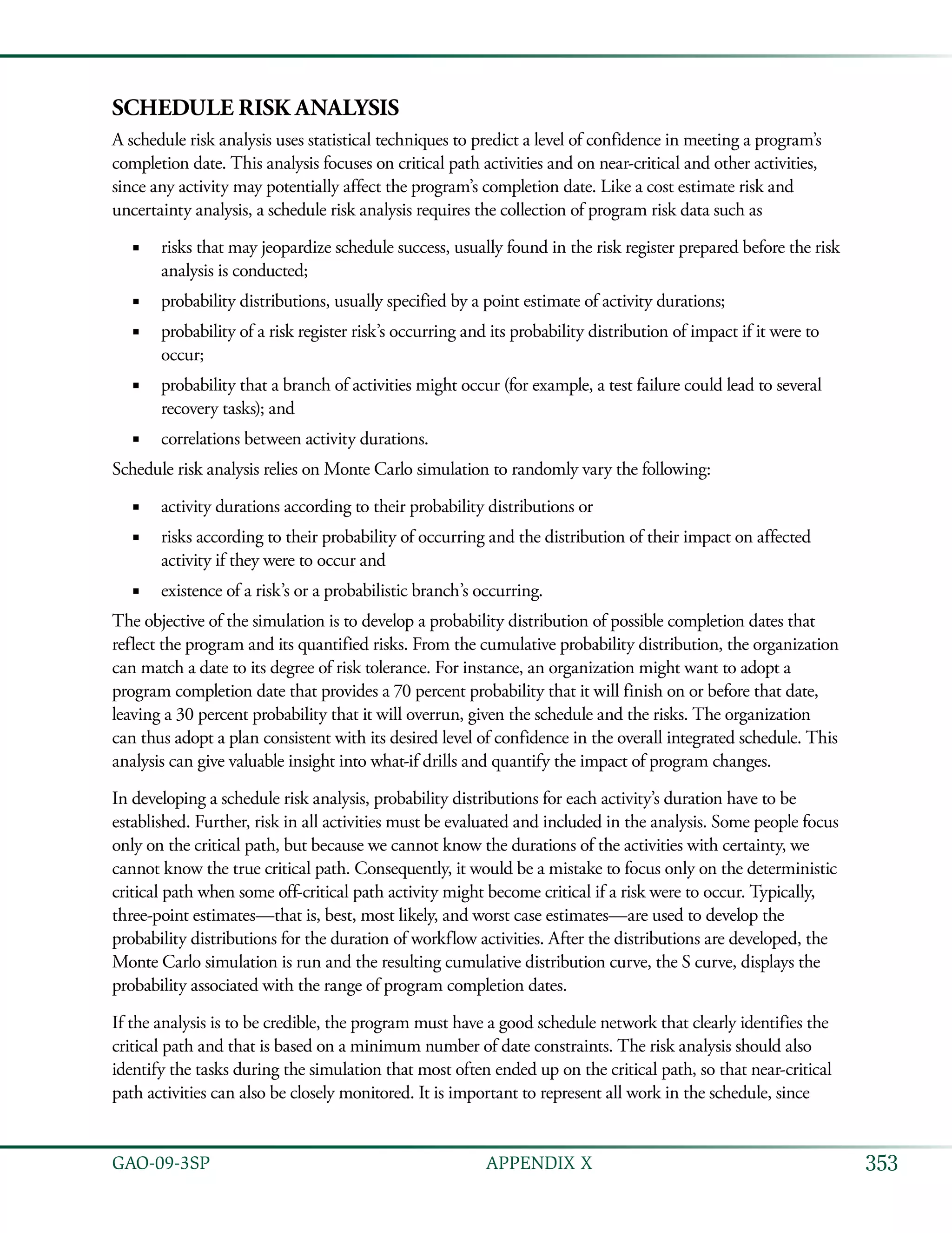 353GAO-09-3SP  APPENDIX X
Schedule Risk Analysis
A schedule risk analysis uses statistical techniques to predict a level of confidence in meeting a program’s
completion date. This analysis focuses on critical path activities and on near-critical and other activities,
since any activity may potentially affect the program’s completion date. Like a cost estimate risk and
uncertainty analysis, a schedule risk analysis requires the collection of program risk data such as
risks that may jeopardize schedule success, usually found in the risk register prepared before the risk■■
analysis is conducted;
probability distributions, usually specified by a point estimate of activity durations;■■
probability of a risk register risk’s occurring and its probability distribution of impact if it were to■■
occur;
probability that a branch of activities might occur (for example, a test failure could lead to several■■
recovery tasks); and
correlations between activity durations.■■
Schedule risk analysis relies on Monte Carlo simulation to randomly vary the following:
activity durations according to their probability distributions or■■
risks according to their probability of occurring and the distribution of their impact on affected■■
activity if they were to occur and
existence of a risk’s or a probabilistic branch’s occurring.■■
The objective of the simulation is to develop a probability distribution of possible completion dates that
reflect the program and its quantified risks. From the cumulative probability distribution, the organization
can match a date to its degree of risk tolerance. For instance, an organization might want to adopt a
program completion date that provides a 70 percent probability that it will finish on or before that date,
leaving a 30 percent probability that it will overrun, given the schedule and the risks. The organization
can thus adopt a plan consistent with its desired level of confidence in the overall integrated schedule. This
analysis can give valuable insight into what-if drills and quantify the impact of program changes.
In developing a schedule risk analysis, probability distributions for each activity’s duration have to be
established. Further, risk in all activities must be evaluated and included in the analysis. Some people focus
only on the critical path, but because we cannot know the durations of the activities with certainty, we
cannot know the true critical path. Consequently, it would be a mistake to focus only on the deterministic
critical path when some off-critical path activity might become critical if a risk were to occur. Typically,
three-point estimates—that is, best, most likely, and worst case estimates—are used to develop the
probability distributions for the duration of workflow activities. After the distributions are developed, the
Monte Carlo simulation is run and the resulting cumulative distribution curve, the S curve, displays the
probability associated with the range of program completion dates.
If the analysis is to be credible, the program must have a good schedule network that clearly identifies the
critical path and that is based on a minimum number of date constraints. The risk analysis should also
identify the tasks during the simulation that most often ended up on the critical path, so that near-critical
path activities can also be closely monitored. It is important to represent all work in the schedule, since
 