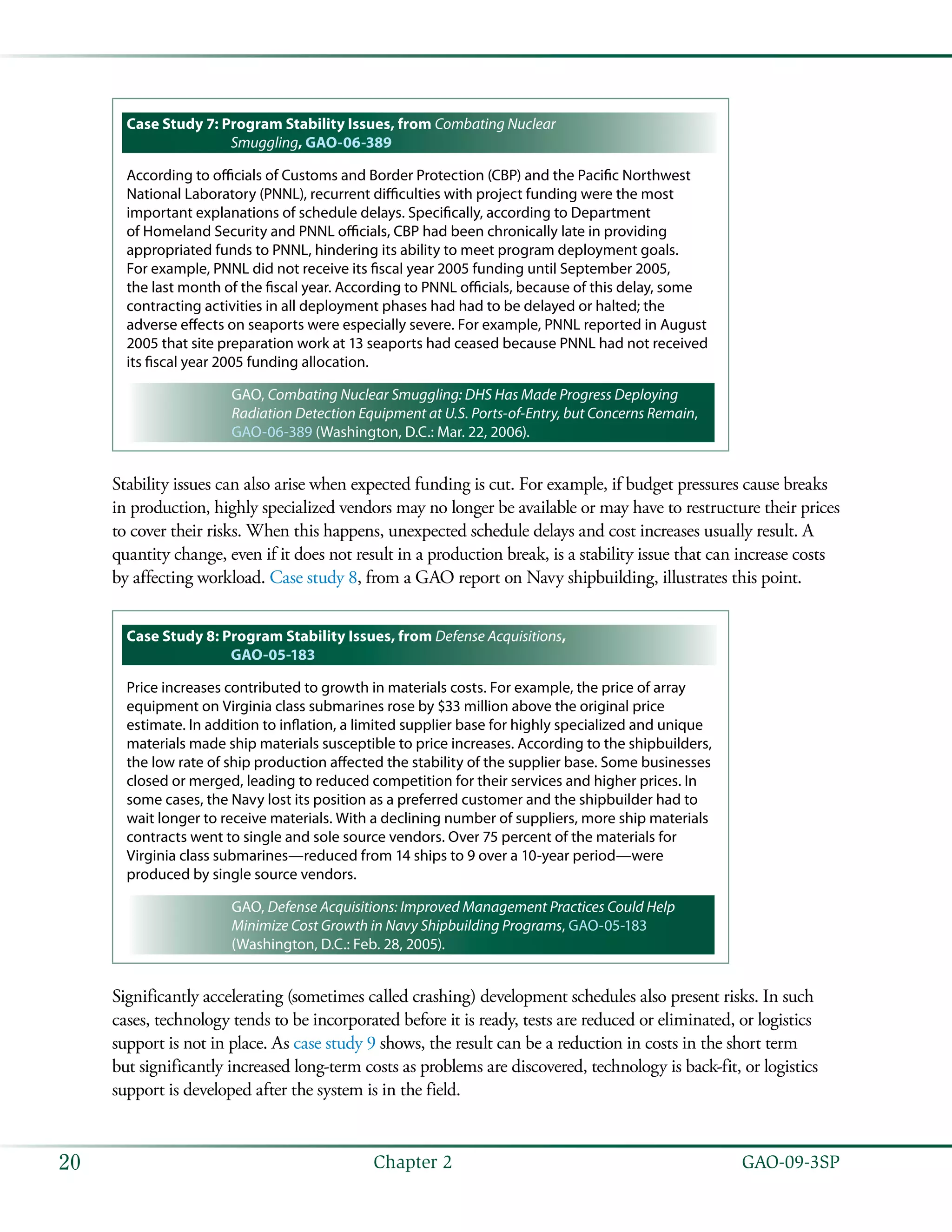   GAO-09-3SP20 Chapter 2
Case Study 7: Program Stability Issues, from Combating Nuclear
Smuggling, GAO-06-389
According to officials of Customs and Border Protection (CBP) and the Pacific Northwest
National Laboratory (PNNL), recurrent difficulties with project funding were the most
important explanations of schedule delays. Specifically, according to Department
of Homeland Security and PNNL officials, CBP had been chronically late in providing
appropriated funds to PNNL, hindering its ability to meet program deployment goals.
For example, PNNL did not receive its fiscal year 2005 funding until September 2005,
the last month of the fiscal year. According to PNNL officials, because of this delay, some
contracting activities in all deployment phases had had to be delayed or halted; the
adverse effects on seaports were especially severe. For example, PNNL reported in August
2005 that site preparation work at 13 seaports had ceased because PNNL had not received
its fiscal year 2005 funding allocation.
GAO, Combating Nuclear Smuggling: DHS Has Made Progress Deploying
Radiation Detection Equipment at U.S. Ports-of-Entry, but Concerns Remain,
GAO-06-389 (Washington, D.C.: Mar. 22, 2006).
Stability issues can also arise when expected funding is cut. For example, if budget pressures cause breaks
in production, highly specialized vendors may no longer be available or may have to restructure their prices
to cover their risks. When this happens, unexpected schedule delays and cost increases usually result. A
quantity change, even if it does not result in a production break, is a stability issue that can increase costs
by affecting workload. Case study 8, from a GAO report on Navy shipbuilding, illustrates this point.
Case Study 8: Program Stability Issues, from Defense Acquisitions,
GAO-05-183
Price increases contributed to growth in materials costs. For example, the price of array
equipment on Virginia class submarines rose by $33 million above the original price
estimate. In addition to inflation, a limited supplier base for highly specialized and unique
materials made ship materials susceptible to price increases. According to the shipbuilders,
the low rate of ship production affected the stability of the supplier base. Some businesses
closed or merged, leading to reduced competition for their services and higher prices. In
some cases, the Navy lost its position as a preferred customer and the shipbuilder had to
wait longer to receive materials. With a declining number of suppliers, more ship materials
contracts went to single and sole source vendors. Over 75 percent of the materials for
Virginia class submarines—reduced from 14 ships to 9 over a 10-year period—were
produced by single source vendors.
GAO, Defense Acquisitions: Improved Management Practices Could Help
Minimize Cost Growth in Navy Shipbuilding Programs, GAO-05-183
(Washington, D.C.: Feb. 28, 2005).
Significantly accelerating (sometimes called crashing) development schedules also present risks. In such
cases, technology tends to be incorporated before it is ready, tests are reduced or eliminated, or logistics
support is not in place. As case study 9 shows, the result can be a reduction in costs in the short term
but significantly increased long-term costs as problems are discovered, technology is back-fit, or logistics
support is developed after the system is in the field.
 