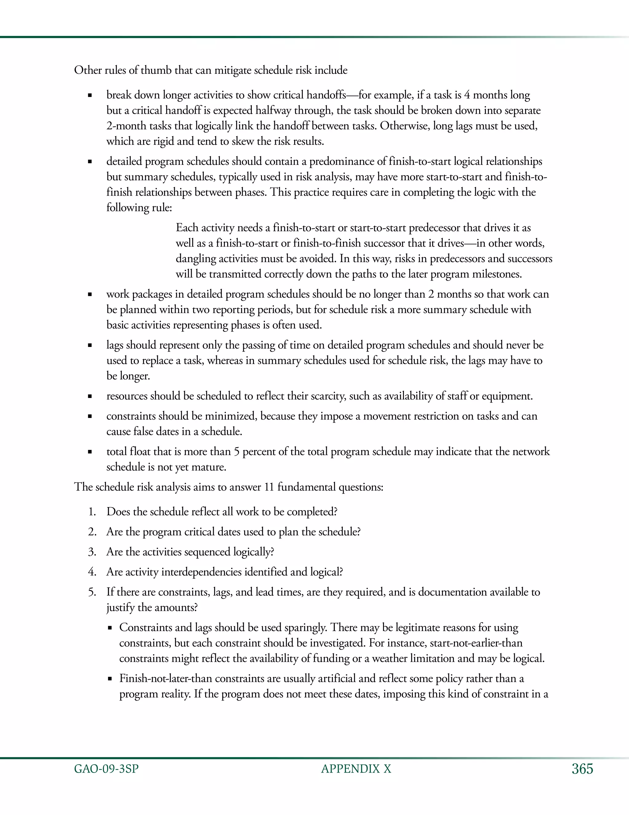 365GAO-09-3SP  APPENDIX X
Other rules of thumb that can mitigate schedule risk include
break down longer activities to show critical handoffs—for example, if a task is 4 months long■■
but a critical handoff is expected halfway through, the task should be broken down into separate
2-month tasks that logically link the handoff between tasks. Otherwise, long lags must be used,
which are rigid and tend to skew the risk results.
detailed program schedules should contain a predominance of finish-to-start logical relationships■■
but summary schedules, typically used in risk analysis, may have more start-to-start and finish-to-
finish relationships between phases. This practice requires care in completing the logic with the
following rule:
Each activity needs a finish-to-start or start-to-start predecessor that drives it as
well as a finish-to-start or finish-to-finish successor that it drives—in other words,
dangling activities must be avoided. In this way, risks in predecessors and successors
will be transmitted correctly down the paths to the later program milestones.
work packages in detailed program schedules should be no longer than 2 months so that work can■■
be planned within two reporting periods, but for schedule risk a more summary schedule with
basic activities representing phases is often used.
lags should represent only the passing of time on detailed program schedules and should never be■■
used to replace a task, whereas in summary schedules used for schedule risk, the lags may have to
be longer.
resources should be scheduled to reflect their scarcity, such as availability of staff or equipment.■■
constraints should be minimized, because they impose a movement restriction on tasks and can■■
cause false dates in a schedule.
total float that is more than 5 percent of the total program schedule may indicate that the network■■
schedule is not yet mature.
The schedule risk analysis aims to answer 11 fundamental questions:
Does the schedule reflect all work to be completed?1.	
Are the program critical dates used to plan the schedule?2.	
Are the activities sequenced logically?3.	
Are activity interdependencies identified and logical?4.	
If there are constraints, lags, and lead times, are they required, and is documentation available to5.	
justify the amounts?
Constraints and lags should be used sparingly. There may be legitimate reasons for using■■
constraints, but each constraint should be investigated. For instance, start-not-earlier-than
constraints might reflect the availability of funding or a weather limitation and may be logical.
Finish-not-later-than constraints are usually artificial and reflect some policy rather than a■■
program reality. If the program does not meet these dates, imposing this kind of constraint in a
 