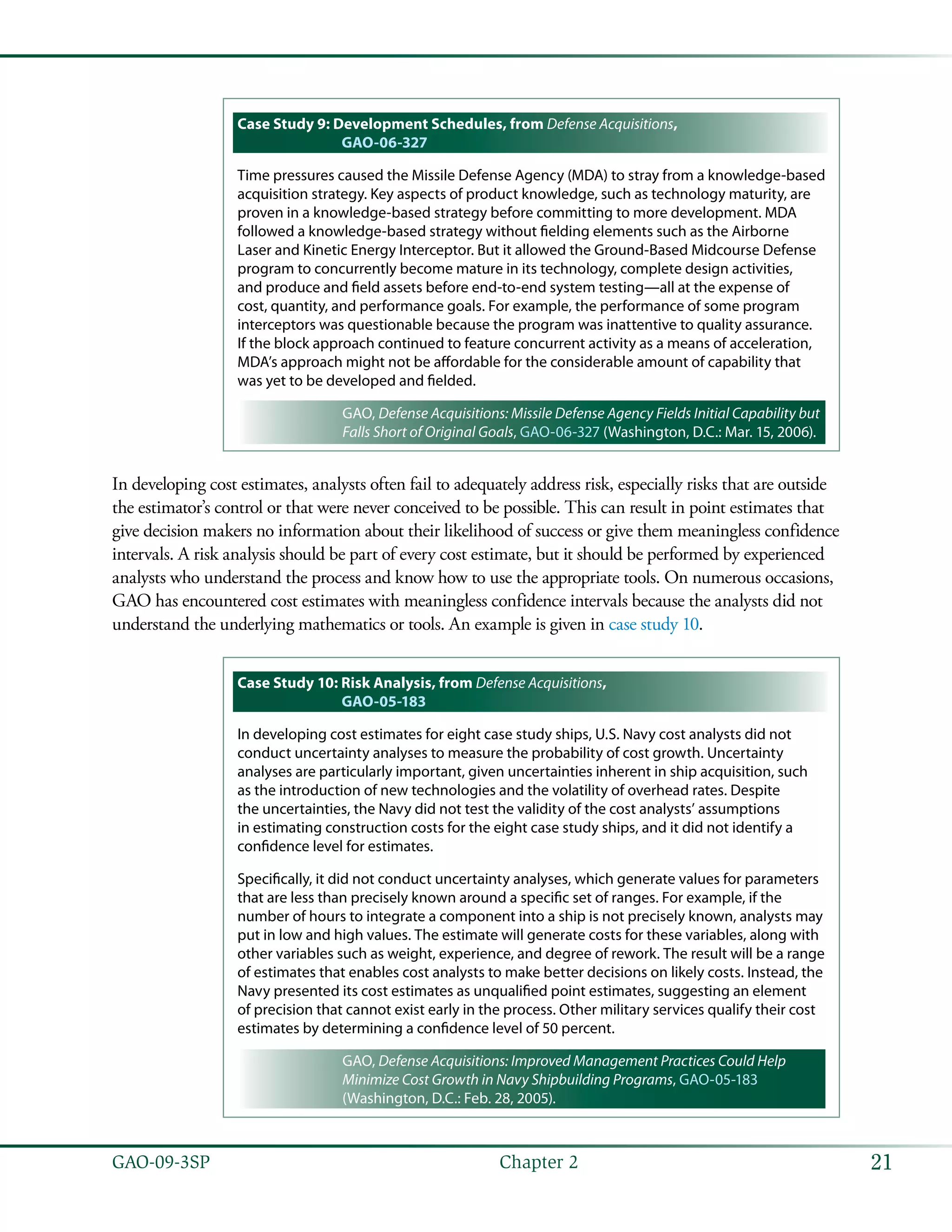 21GAO-09-3SP  Chapter 2
Case Study 9: Development Schedules, from Defense Acquisitions,
GAO-06-327
Time pressures caused the Missile Defense Agency (MDA) to stray from a knowledge-based
acquisition strategy. Key aspects of product knowledge, such as technology maturity, are
proven in a knowledge-based strategy before committing to more development. MDA
followed a knowledge-based strategy without fielding elements such as the Airborne
Laser and Kinetic Energy Interceptor. But it allowed the Ground-Based Midcourse Defense
program to concurrently become mature in its technology, complete design activities,
and produce and field assets before end-to-end system testing—all at the expense of
cost, quantity, and performance goals. For example, the performance of some program
interceptors was questionable because the program was inattentive to quality assurance.
If the block approach continued to feature concurrent activity as a means of acceleration,
MDA’s approach might not be affordable for the considerable amount of capability that
was yet to be developed and fielded.
GAO, Defense Acquisitions: Missile Defense Agency Fields Initial Capability but
Falls Short of Original Goals, GAO-06-327 (Washington, D.C.: Mar. 15, 2006).
In developing cost estimates, analysts often fail to adequately address risk, especially risks that are outside
the estimator’s control or that were never conceived to be possible. This can result in point estimates that
give decision makers no information about their likelihood of success or give them meaningless confidence
intervals. A risk analysis should be part of every cost estimate, but it should be performed by experienced
analysts who understand the process and know how to use the appropriate tools. On numerous occasions,
GAO has encountered cost estimates with meaningless confidence intervals because the analysts did not
understand the underlying mathematics or tools. An example is given in case study 10.
Case Study 10: Risk Analysis, from Defense Acquisitions,
GAO-05-183
In developing cost estimates for eight case study ships, U.S. Navy cost analysts did not
conduct uncertainty analyses to measure the probability of cost growth. Uncertainty
analyses are particularly important, given uncertainties inherent in ship acquisition, such
as the introduction of new technologies and the volatility of overhead rates. Despite
the uncertainties, the Navy did not test the validity of the cost analysts’ assumptions
in estimating construction costs for the eight case study ships, and it did not identify a
confidence level for estimates.
Specifically, it did not conduct uncertainty analyses, which generate values for parameters
that are less than precisely known around a specific set of ranges. For example, if the
number of hours to integrate a component into a ship is not precisely known, analysts may
put in low and high values. The estimate will generate costs for these variables, along with
other variables such as weight, experience, and degree of rework. The result will be a range
of estimates that enables cost analysts to make better decisions on likely costs. Instead, the
Navy presented its cost estimates as unqualified point estimates, suggesting an element
of precision that cannot exist early in the process. Other military services qualify their cost
estimates by determining a confidence level of 50 percent.
GAO, Defense Acquisitions: Improved Management Practices Could Help
Minimize Cost Growth in Navy Shipbuilding Programs, GAO-05-183
(Washington, D.C.: Feb. 28, 2005).
 