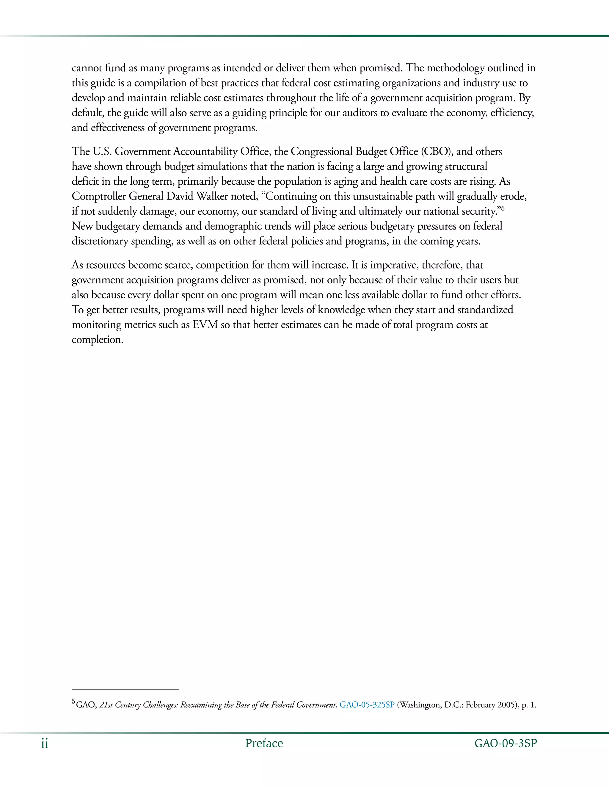  GAO-09-3SPii Preface
cannot fund as many programs as intended or deliver them when promised. The methodology outlined in
this guide is a compilation of best practices that federal cost estimating organizations and industry use to
develop and maintain reliable cost estimates throughout the life of a government acquisition program. By
default, the guide will also serve as a guiding principle for our auditors to evaluate the economy, efficiency,
and effectiveness of government programs.
The U.S. Government Accountability Office, the Congressional Budget Office (CBO), and others
have shown through budget simulations that the nation is facing a large and growing structural
deficit in the long term, primarily because the population is aging and health care costs are rising. As
Comptroller General David Walker noted, “Continuing on this unsustainable path will gradually erode,
if not suddenly damage, our economy, our standard of living and ultimately our national security.”5
New budgetary demands and demographic trends will place serious budgetary pressures on federal
discretionary spending, as well as on other federal policies and programs, in the coming years.
As resources become scarce, competition for them will increase. It is imperative, therefore, that
government acquisition programs deliver as promised, not only because of their value to their users but
also because every dollar spent on one program will mean one less available dollar to fund other efforts.
To get better results, programs will need higher levels of knowledge when they start and standardized
monitoring metrics such as EVM so that better estimates can be made of total program costs at
completion.
5
 GAO, 21st Century Challenges: Reexamining the Base of the Federal Government, GAO-05-325SP (Washington, D.C.: February 2005), p. 1.
 