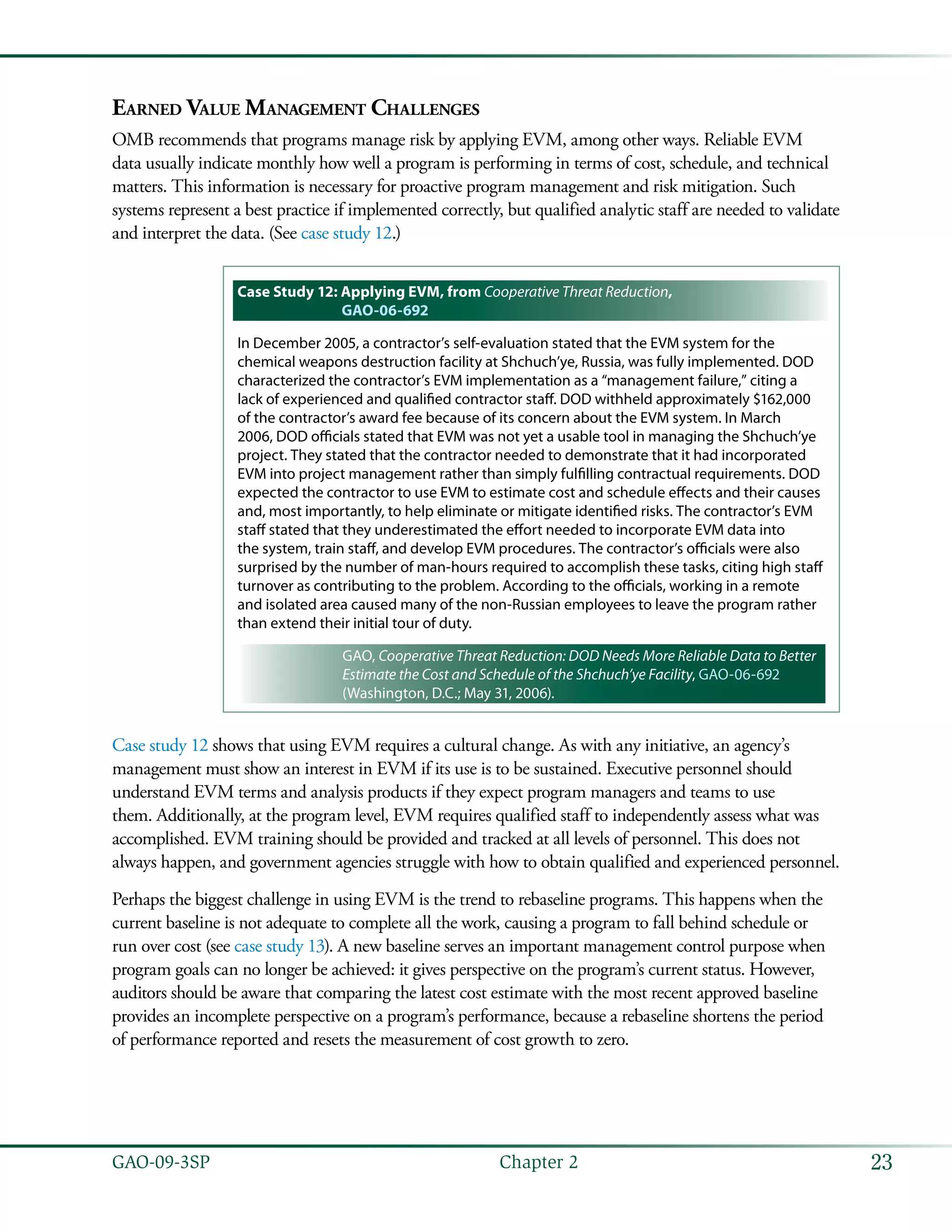 23GAO-09-3SP  Chapter 2
Earned Value Management Challenges
OMB recommends that programs manage risk by applying EVM, among other ways. Reliable EVM
data usually indicate monthly how well a program is performing in terms of cost, schedule, and technical
matters. This information is necessary for proactive program management and risk mitigation. Such
systems represent a best practice if implemented correctly, but qualified analytic staff are needed to validate
and interpret the data. (See case study 12.)
Case Study 12: Applying EVM, from Cooperative Threat Reduction,
GAO-06-692
In December 2005, a contractor’s self-evaluation stated that the EVM system for the
chemical weapons destruction facility at Shchuch’ye, Russia, was fully implemented. DOD
characterized the contractor’s EVM implementation as a “management failure,” citing a
lack of experienced and qualified contractor staff. DOD withheld approximately $162,000
of the contractor’s award fee because of its concern about the EVM system. In March
2006, DOD officials stated that EVM was not yet a usable tool in managing the Shchuch’ye
project. They stated that the contractor needed to demonstrate that it had incorporated
EVM into project management rather than simply fulfilling contractual requirements. DOD
expected the contractor to use EVM to estimate cost and schedule effects and their causes
and, most importantly, to help eliminate or mitigate identified risks. The contractor’s EVM
staff stated that they underestimated the effort needed to incorporate EVM data into
the system, train staff, and develop EVM procedures. The contractor’s officials were also
surprised by the number of man-hours required to accomplish these tasks, citing high staff
turnover as contributing to the problem. According to the officials, working in a remote
and isolated area caused many of the non-Russian employees to leave the program rather
than extend their initial tour of duty.
GAO, Cooperative Threat Reduction: DOD Needs More Reliable Data to Better
Estimate the Cost and Schedule of the Shchuch’ye Facility, GAO-06-692
(Washington, D.C.; May 31, 2006).
Case study 12 shows that using EVM requires a cultural change. As with any initiative, an agency’s
management must show an interest in EVM if its use is to be sustained. Executive personnel should
understand EVM terms and analysis products if they expect program managers and teams to use
them. Additionally, at the program level, EVM requires qualified staff to independently assess what was
accomplished. EVM training should be provided and tracked at all levels of personnel. This does not
always happen, and government agencies struggle with how to obtain qualified and experienced personnel.
Perhaps the biggest challenge in using EVM is the trend to rebaseline programs. This happens when the
current baseline is not adequate to complete all the work, causing a program to fall behind schedule or
run over cost (see case study 13). A new baseline serves an important management control purpose when
program goals can no longer be achieved: it gives perspective on the program’s current status. However,
auditors should be aware that comparing the latest cost estimate with the most recent approved baseline
provides an incomplete perspective on a program’s performance, because a rebaseline shortens the period
of performance reported and resets the measurement of cost growth to zero.
 