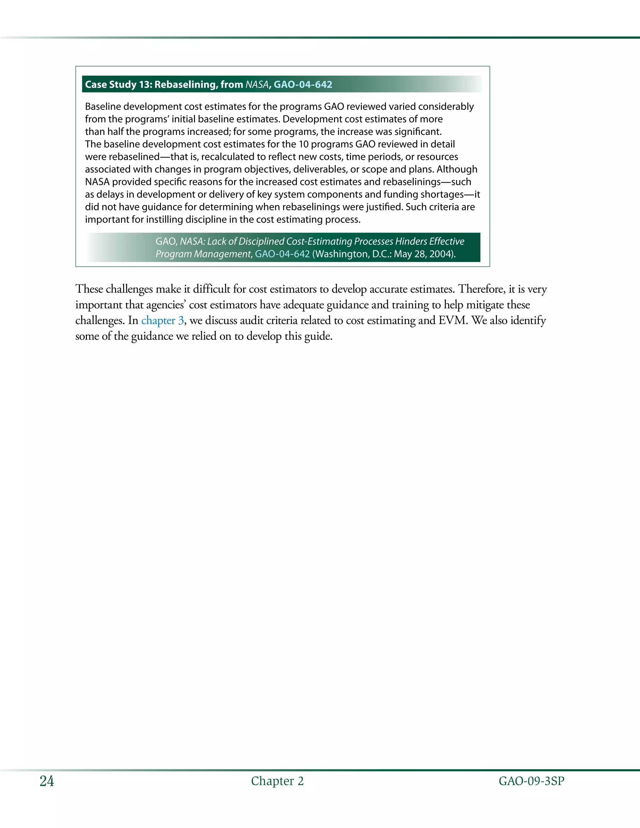   GAO-09-3SP24 Chapter 2
Case Study 13: Rebaselining, from NASA, GAO-04-642
Baseline development cost estimates for the programs GAO reviewed varied considerably
from the programs’ initial baseline estimates. Development cost estimates of more
than half the programs increased; for some programs, the increase was significant.
The baseline development cost estimates for the 10 programs GAO reviewed in detail
were rebaselined—that is, recalculated to reflect new costs, time periods, or resources
associated with changes in program objectives, deliverables, or scope and plans. Although
NASA provided specific reasons for the increased cost estimates and rebaselinings—such
as delays in development or delivery of key system components and funding shortages—it
did not have guidance for determining when rebaselinings were justified. Such criteria are
important for instilling discipline in the cost estimating process.
GAO, NASA: Lack of Disciplined Cost-Estimating Processes Hinders Effective
Program Management, GAO-04-642 (Washington, D.C.: May 28, 2004).
These challenges make it difficult for cost estimators to develop accurate estimates. Therefore, it is very
important that agencies’ cost estimators have adequate guidance and training to help mitigate these
challenges. In chapter 3, we discuss audit criteria related to cost estimating and EVM. We also identify
some of the guidance we relied on to develop this guide.
 