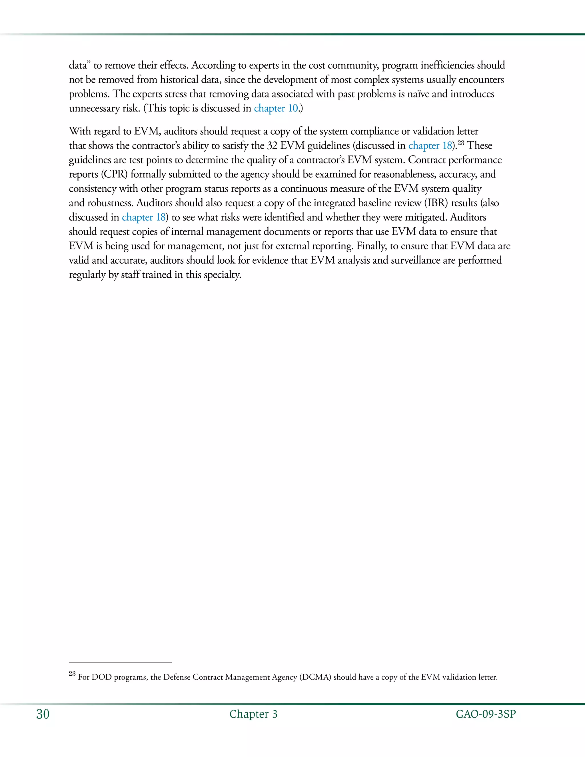   GAO-09-3SP30 Chapter 3
data” to remove their effects. According to experts in the cost community, program inefficiencies should
not be removed from historical data, since the development of most complex systems usually encounters
problems. The experts stress that removing data associated with past problems is naïve and introduces
unnecessary risk. (This topic is discussed in chapter 10.)
With regard to EVM, auditors should request a copy of the system compliance or validation letter
that shows the contractor’s ability to satisfy the 32 EVM guidelines (discussed in chapter 18).23
These
guidelines are test points to determine the quality of a contractor’s EVM system. Contract performance
reports (CPR) formally submitted to the agency should be examined for reasonableness, accuracy, and
consistency with other program status reports as a continuous measure of the EVM system quality
and robustness. Auditors should also request a copy of the integrated baseline review (IBR) results (also
discussed in chapter 18) to see what risks were identified and whether they were mitigated. Auditors
should request copies of internal management documents or reports that use EVM data to ensure that
EVM is being used for management, not just for external reporting. Finally, to ensure that EVM data are
valid and accurate, auditors should look for evidence that EVM analysis and surveillance are performed
regularly by staff trained in this specialty.
23
For DOD programs, the Defense Contract Management Agency (DCMA) should have a copy of the EVM validation letter.
 