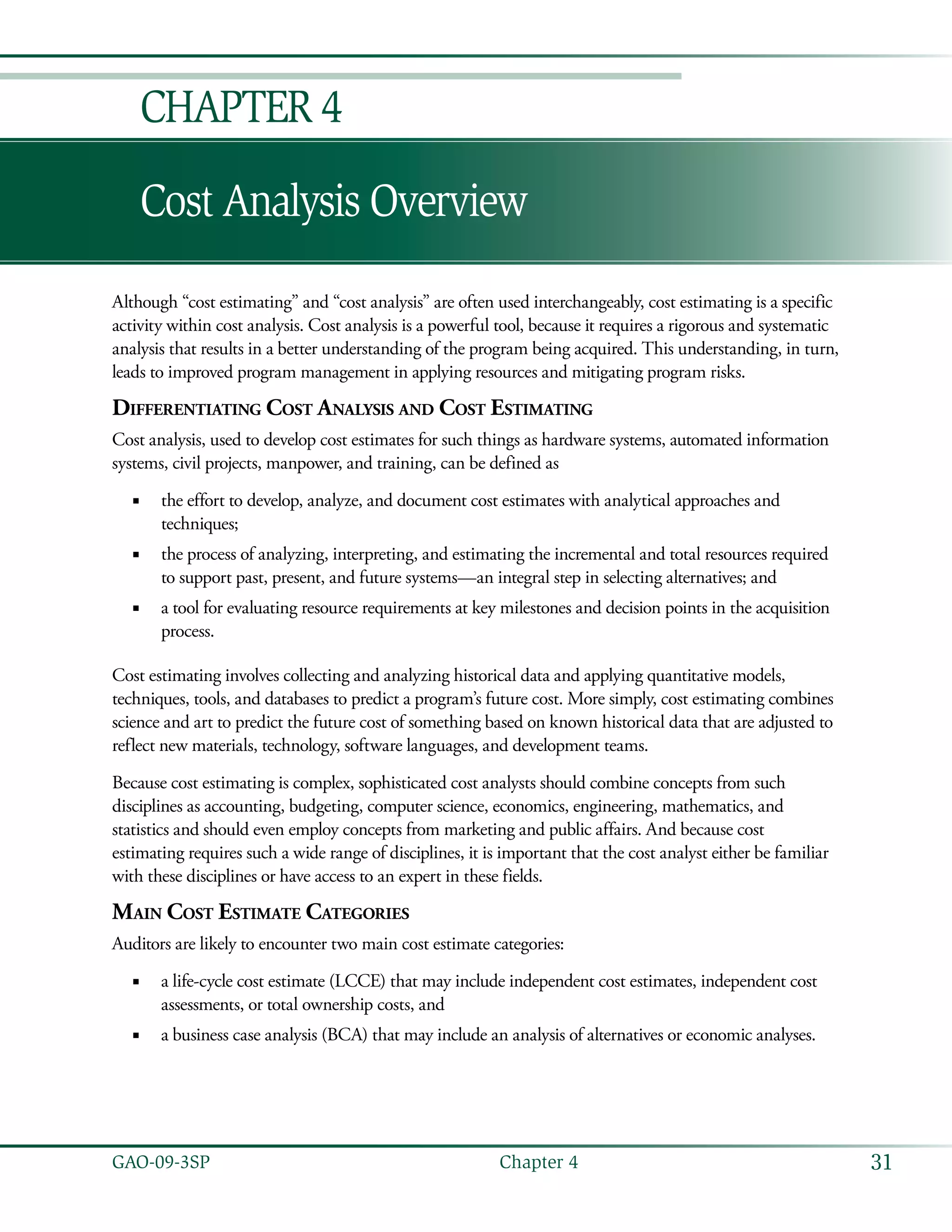 31GAO-09-3SP  Chapter 4
Cost Analysis Overview
Chapter 4
Although “cost estimating” and “cost analysis” are often used interchangeably, cost estimating is a specific
activity within cost analysis. Cost analysis is a powerful tool, because it requires a rigorous and systematic
analysis that results in a better understanding of the program being acquired. This understanding, in turn,
leads to improved program management in applying resources and mitigating program risks.
Differentiating Cost Analysis and Cost Estimating
Cost analysis, used to develop cost estimates for such things as hardware systems, automated information
systems, civil projects, manpower, and training, can be defined as
the effort to develop, analyze, and document cost estimates with analytical approaches and■■
techniques;
the process of analyzing, interpreting, and estimating the incremental and total resources required■■
to support past, present, and future systems—an integral step in selecting alternatives; and
a tool for evaluating resource requirements at key milestones and decision points in the acquisition■■
process.
Cost estimating involves collecting and analyzing historical data and applying quantitative models,
techniques, tools, and databases to predict a program’s future cost. More simply, cost estimating combines
science and art to predict the future cost of something based on known historical data that are adjusted to
reflect new materials, technology, software languages, and development teams.
Because cost estimating is complex, sophisticated cost analysts should combine concepts from such
disciplines as accounting, budgeting, computer science, economics, engineering, mathematics, and
statistics and should even employ concepts from marketing and public affairs. And because cost
estimating requires such a wide range of disciplines, it is important that the cost analyst either be familiar
with these disciplines or have access to an expert in these fields.
Main Cost Estimate Categories
Auditors are likely to encounter two main cost estimate categories:
a life-cycle cost estimate (LCCE) that may include independent cost estimates, independent cost■■
assessments, or total ownership costs, and
a business case analysis (BCA) that may include an analysis of alternatives or economic analyses.■■
 
