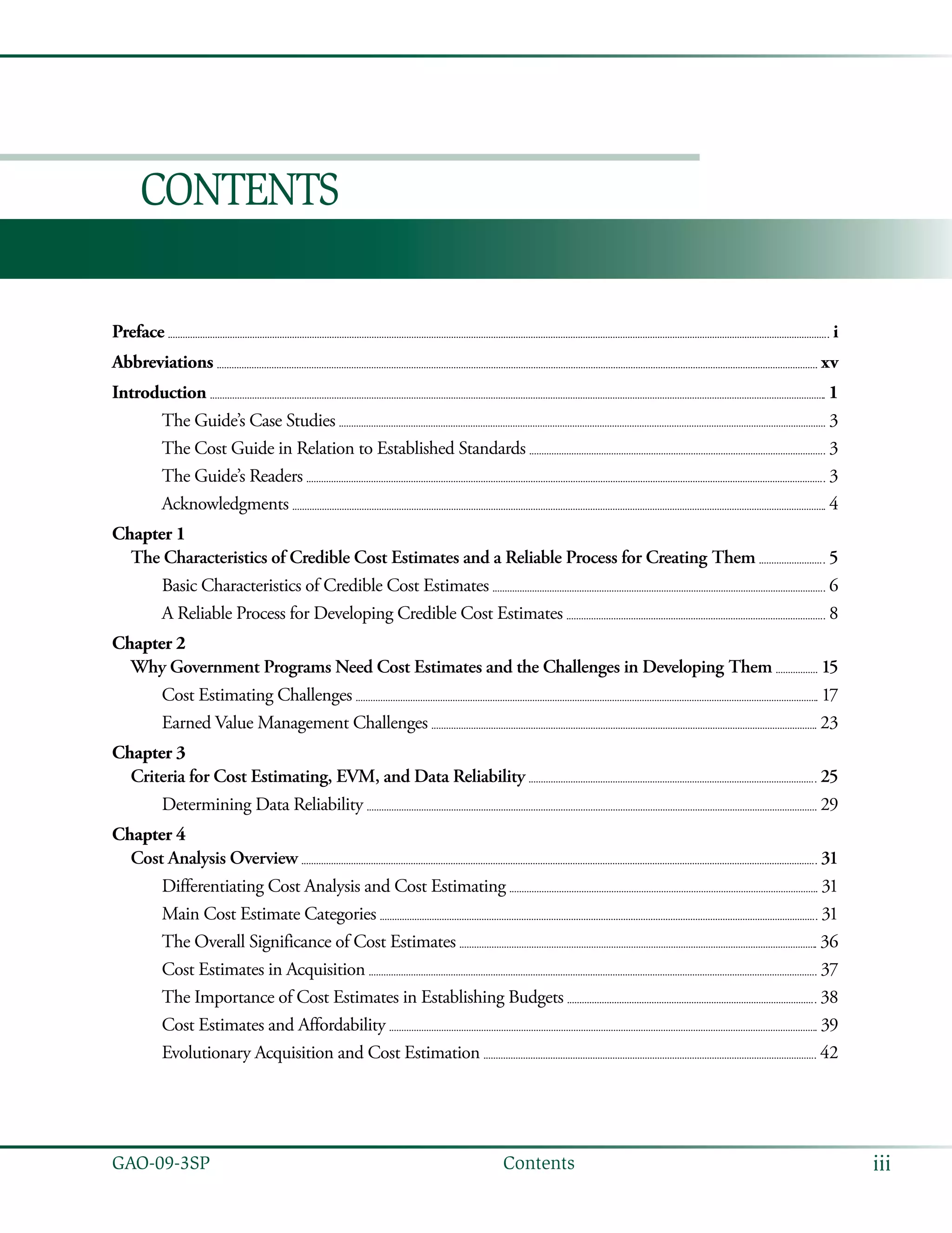 iiiGAO-09-3SP  Contents
Contents
Preface 	  i
Abbreviations 	  xv
Introduction 	  1
The Guide’s Case Studies 	  3
The Cost Guide in Relation to Established Standards 	  3
The Guide’s Readers 	  3
Acknowledgments 	  4
Chapter 1
The Characteristics of Credible Cost Estimates and a Reliable Process for Creating Them 	  5
Basic Characteristics of Credible Cost Estimates 	  6
A Reliable Process for Developing Credible Cost Estimates 	  8
Chapter 2
Why Government Programs Need Cost Estimates and the Challenges in Developing Them 	  15
Cost Estimating Challenges 	  17
Earned Value Management Challenges 	  23
Chapter 3
Criteria for Cost Estimating, EVM, and Data Reliability 	  25
Determining Data Reliability 	  29
Chapter 4
Cost Analysis Overview 	  31
Differentiating Cost Analysis and Cost Estimating 	  31
Main Cost Estimate Categories 	  31
The Overall Significance of Cost Estimates 	  36
Cost Estimates in Acquisition 	  37
The Importance of Cost Estimates in Establishing Budgets 	  38
Cost Estimates and Affordability 	  39
Evolutionary Acquisition and Cost Estimation 	  42
 