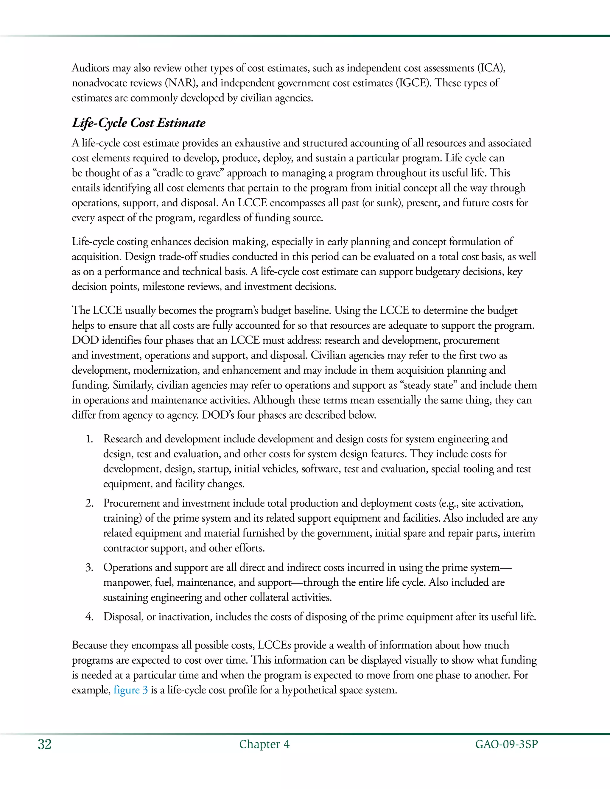   GAO-09-3SP32 Chapter 4
Auditors may also review other types of cost estimates, such as independent cost assessments (ICA),
nonadvocate reviews (NAR), and independent government cost estimates (IGCE). These types of
estimates are commonly developed by civilian agencies.
Life-Cycle Cost Estimate
A life-cycle cost estimate provides an exhaustive and structured accounting of all resources and associated
cost elements required to develop, produce, deploy, and sustain a particular program. Life cycle can
be thought of as a “cradle to grave” approach to managing a program throughout its useful life. This
entails identifying all cost elements that pertain to the program from initial concept all the way through
operations, support, and disposal. An LCCE encompasses all past (or sunk), present, and future costs for
every aspect of the program, regardless of funding source.
Life-cycle costing enhances decision making, especially in early planning and concept formulation of
acquisition. Design trade-off studies conducted in this period can be evaluated on a total cost basis, as well
as on a performance and technical basis. A life-cycle cost estimate can support budgetary decisions, key
decision points, milestone reviews, and investment decisions.
The LCCE usually becomes the program’s budget baseline. Using the LCCE to determine the budget
helps to ensure that all costs are fully accounted for so that resources are adequate to support the program.
DOD identifies four phases that an LCCE must address: research and development, procurement
and investment, operations and support, and disposal. Civilian agencies may refer to the first two as
development, modernization, and enhancement and may include in them acquisition planning and
funding. Similarly, civilian agencies may refer to operations and support as “steady state” and include them
in operations and maintenance activities. Although these terms mean essentially the same thing, they can
differ from agency to agency. DOD’s four phases are described below.
Research and development include development and design costs for system engineering and1.	
design, test and evaluation, and other costs for system design features. They include costs for
development, design, startup, initial vehicles, software, test and evaluation, special tooling and test
equipment, and facility changes.
Procurement and investment include total production and deployment costs (e.g., site activation,2.	
training) of the prime system and its related support equipment and facilities. Also included are any
related equipment and material furnished by the government, initial spare and repair parts, interim
contractor support, and other efforts.
Operations and support are all direct and indirect costs incurred in using the prime system—3.	
manpower, fuel, maintenance, and support—through the entire life cycle. Also included are
sustaining engineering and other collateral activities.
Disposal, or inactivation, includes the costs of disposing of the prime equipment after its useful life.4.	
Because they encompass all possible costs, LCCEs provide a wealth of information about how much
programs are expected to cost over time. This information can be displayed visually to show what funding
is needed at a particular time and when the program is expected to move from one phase to another. For
example, figure 3 is a life-cycle cost profile for a hypothetical space system.
 