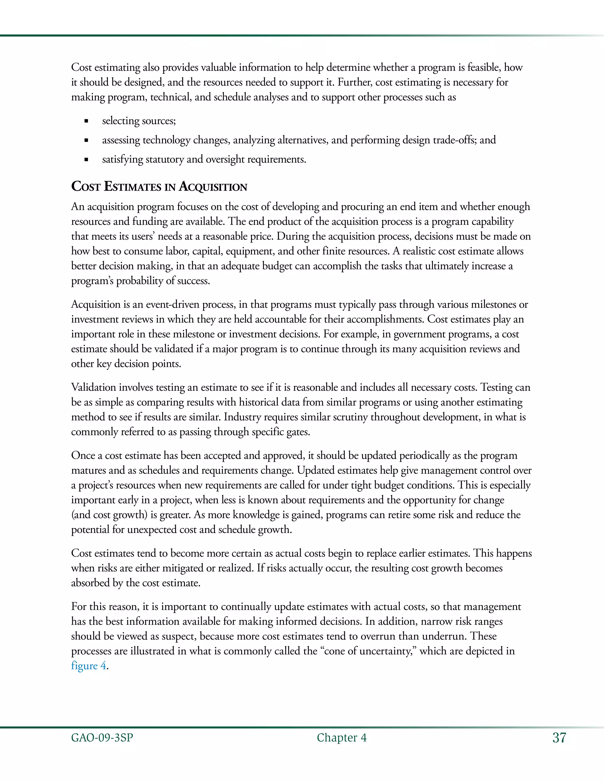 37GAO-09-3SP  Chapter 4
Cost estimating also provides valuable information to help determine whether a program is feasible, how
it should be designed, and the resources needed to support it. Further, cost estimating is necessary for
making program, technical, and schedule analyses and to support other processes such as
selecting sources;■■
assessing technology changes, analyzing alternatives, and performing design trade-offs; and■■
satisfying statutory and oversight requirements.■■
Cost Estimates in Acquisition
An acquisition program focuses on the cost of developing and procuring an end item and whether enough
resources and funding are available. The end product of the acquisition process is a program capability
that meets its users’ needs at a reasonable price. During the acquisition process, decisions must be made on
how best to consume labor, capital, equipment, and other finite resources. A realistic cost estimate allows
better decision making, in that an adequate budget can accomplish the tasks that ultimately increase a
program’s probability of success.
Acquisition is an event-driven process, in that programs must typically pass through various milestones or
investment reviews in which they are held accountable for their accomplishments. Cost estimates play an
important role in these milestone or investment decisions. For example, in government programs, a cost
estimate should be validated if a major program is to continue through its many acquisition reviews and
other key decision points.
Validation involves testing an estimate to see if it is reasonable and includes all necessary costs. Testing can
be as simple as comparing results with historical data from similar programs or using another estimating
method to see if results are similar. Industry requires similar scrutiny throughout development, in what is
commonly referred to as passing through specific gates.
Once a cost estimate has been accepted and approved, it should be updated periodically as the program
matures and as schedules and requirements change. Updated estimates help give management control over
a project’s resources when new requirements are called for under tight budget conditions. This is especially
important early in a project, when less is known about requirements and the opportunity for change
(and cost growth) is greater. As more knowledge is gained, programs can retire some risk and reduce the
potential for unexpected cost and schedule growth.
Cost estimates tend to become more certain as actual costs begin to replace earlier estimates. This happens
when risks are either mitigated or realized. If risks actually occur, the resulting cost growth becomes
absorbed by the cost estimate.
For this reason, it is important to continually update estimates with actual costs, so that management
has the best information available for making informed decisions. In addition, narrow risk ranges
should be viewed as suspect, because more cost estimates tend to overrun than underrun. These
processes are illustrated in what is commonly called the “cone of uncertainty,” which are depicted in
figure 4.
 