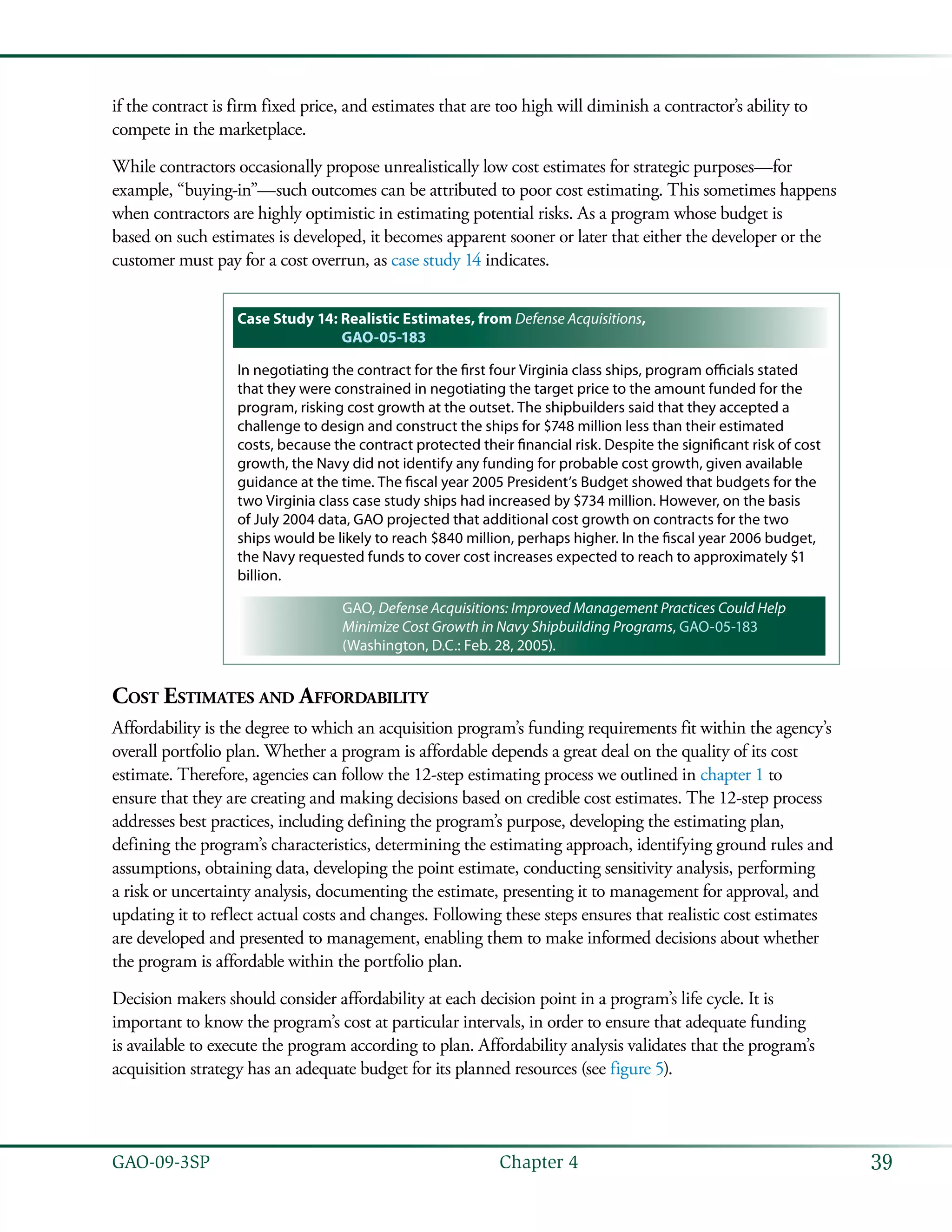 39GAO-09-3SP  Chapter 4
if the contract is firm fixed price, and estimates that are too high will diminish a contractor’s ability to
compete in the marketplace.
While contractors occasionally propose unrealistically low cost estimates for strategic purposes—for
example, “buying-in”—such outcomes can be attributed to poor cost estimating. This sometimes happens
when contractors are highly optimistic in estimating potential risks. As a program whose budget is
based on such estimates is developed, it becomes apparent sooner or later that either the developer or the
customer must pay for a cost overrun, as case study 14 indicates.
Case Study 14: Realistic Estimates, from Defense Acquisitions,
GAO-05-183
In negotiating the contract for the first four Virginia class ships, program officials stated
that they were constrained in negotiating the target price to the amount funded for the
program, risking cost growth at the outset. The shipbuilders said that they accepted a
challenge to design and construct the ships for $748 million less than their estimated
costs, because the contract protected their financial risk. Despite the significant risk of cost
growth, the Navy did not identify any funding for probable cost growth, given available
guidance at the time. The fiscal year 2005 President’s Budget showed that budgets for the
two Virginia class case study ships had increased by $734 million. However, on the basis
of July 2004 data, GAO projected that additional cost growth on contracts for the two
ships would be likely to reach $840 million, perhaps higher. In the fiscal year 2006 budget,
the Navy requested funds to cover cost increases expected to reach to approximately $1
billion.
GAO, Defense Acquisitions: Improved Management Practices Could Help
Minimize Cost Growth in Navy Shipbuilding Programs, GAO-05-183
(Washington, D.C.: Feb. 28, 2005).
Cost Estimates and Affordability
Affordability is the degree to which an acquisition program’s funding requirements fit within the agency’s
overall portfolio plan. Whether a program is affordable depends a great deal on the quality of its cost
estimate. Therefore, agencies can follow the 12-step estimating process we outlined in chapter 1 to
ensure that they are creating and making decisions based on credible cost estimates. The 12-step process
addresses best practices, including defining the program’s purpose, developing the estimating plan,
defining the program’s characteristics, determining the estimating approach, identifying ground rules and
assumptions, obtaining data, developing the point estimate, conducting sensitivity analysis, performing
a risk or uncertainty analysis, documenting the estimate, presenting it to management for approval, and
updating it to reflect actual costs and changes. Following these steps ensures that realistic cost estimates
are developed and presented to management, enabling them to make informed decisions about whether
the program is affordable within the portfolio plan.
Decision makers should consider affordability at each decision point in a program’s life cycle. It is
important to know the program’s cost at particular intervals, in order to ensure that adequate funding
is available to execute the program according to plan. Affordability analysis validates that the program’s
acquisition strategy has an adequate budget for its planned resources (see figure 5).
 