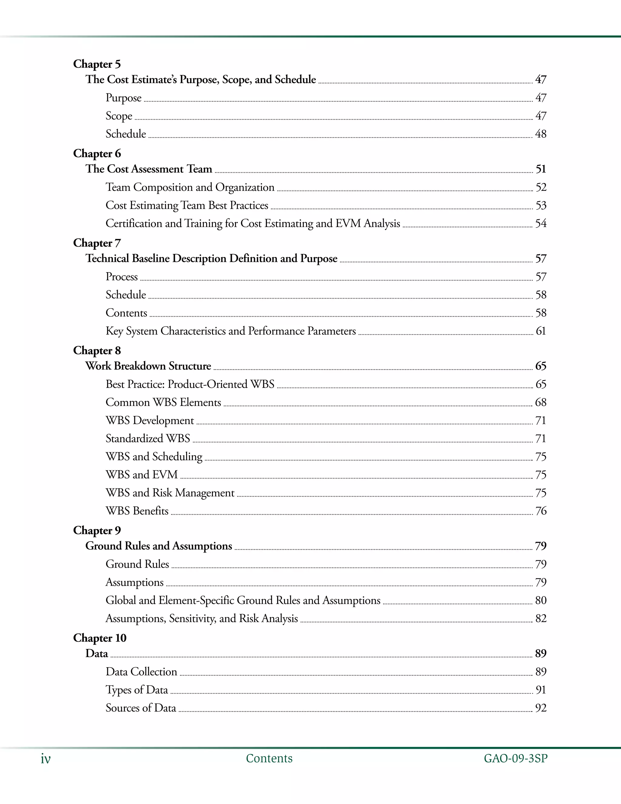   GAO-09-3SPiv Contents
Chapter 5
The Cost Estimate’s Purpose, Scope, and Schedule 	  47
Purpose 	  47
Scope 	  47
Schedule 	  48
Chapter 6
The Cost Assessment Team 	  51
Team Composition and Organization 	  52
Cost Estimating Team Best Practices 	  53
Certification and Training for Cost Estimating and EVM Analysis 	  54
Chapter 7
Technical Baseline Description Definition and Purpose 	  57
Process 	  57
Schedule 	  58
Contents 	  58
Key System Characteristics and Performance Parameters 	  61
Chapter 8
Work Breakdown Structure 	  65
Best Practice: Product-Oriented WBS 	  65
Common WBS Elements 	  68
WBS Development 	  71
Standardized WBS 	  71
WBS and Scheduling 	  75
WBS and EVM 	  75
WBS and Risk Management 	  75
WBS Benefits 	  76
Chapter 9
Ground Rules and Assumptions 	  79
Ground Rules 	  79
Assumptions 	  79
Global and Element-Specific Ground Rules and Assumptions 	  80
Assumptions, Sensitivity, and Risk Analysis 	  82
Chapter 10
Data 	  89
Data Collection 	  89
Types of Data 	  91
Sources of Data 	  92
 