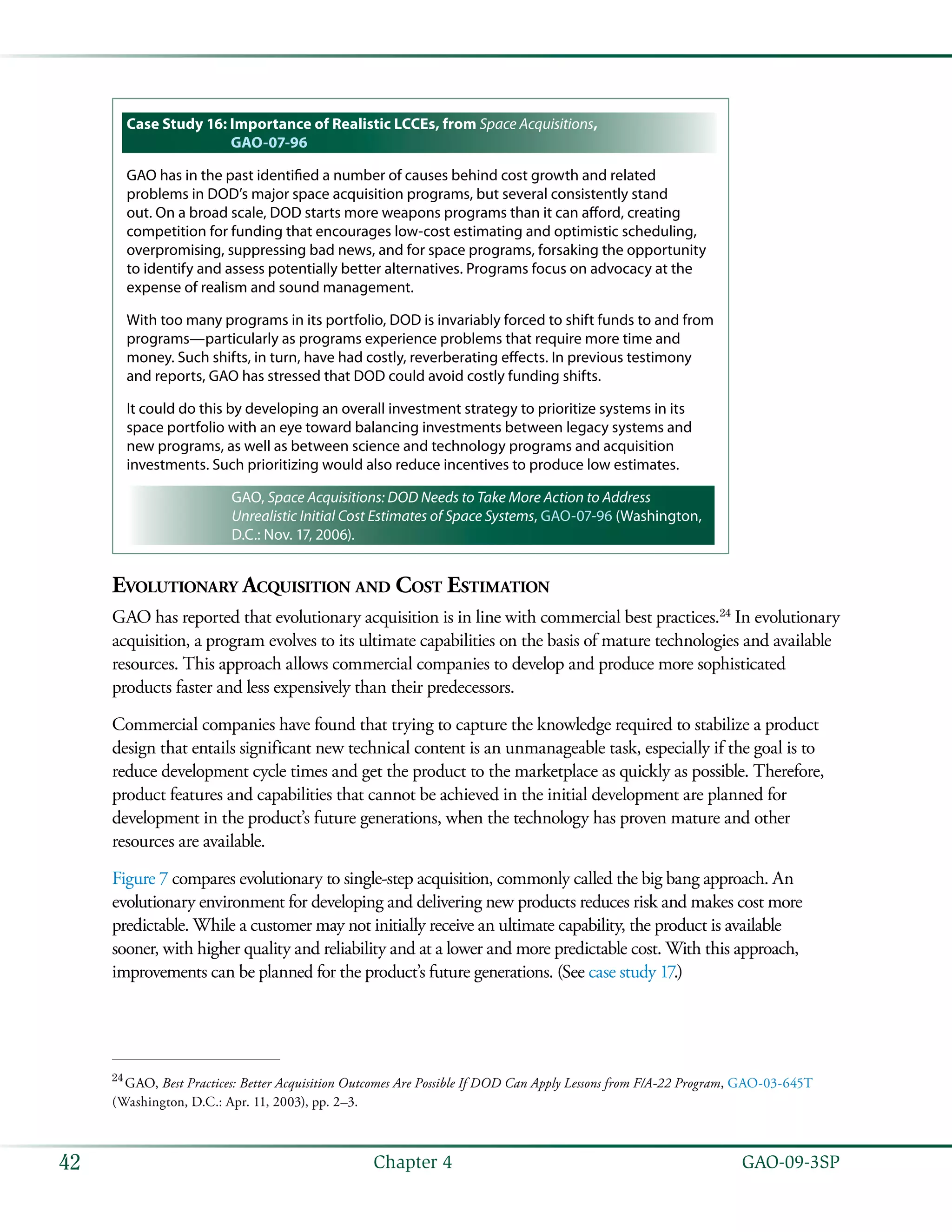   GAO-09-3SP42 Chapter 4
Case Study 16: Importance of Realistic LCCEs, from Space Acquisitions,
GAO-07-96
GAO has in the past identified a number of causes behind cost growth and related
problems in DOD’s major space acquisition programs, but several consistently stand
out. On a broad scale, DOD starts more weapons programs than it can afford, creating
competition for funding that encourages low-cost estimating and optimistic scheduling,
overpromising, suppressing bad news, and for space programs, forsaking the opportunity
to identify and assess potentially better alternatives. Programs focus on advocacy at the
expense of realism and sound management.
With too many programs in its portfolio, DOD is invariably forced to shift funds to and from
programs—particularly as programs experience problems that require more time and
money. Such shifts, in turn, have had costly, reverberating effects. In previous testimony
and reports, GAO has stressed that DOD could avoid costly funding shifts.
It could do this by developing an overall investment strategy to prioritize systems in its
space portfolio with an eye toward balancing investments between legacy systems and
new programs, as well as between science and technology programs and acquisition
investments. Such prioritizing would also reduce incentives to produce low estimates.
GAO, Space Acquisitions: DOD Needs to Take More Action to Address
Unrealistic Initial Cost Estimates of Space Systems, GAO-07-96 (Washington,
D.C.: Nov. 17, 2006).
Evolutionary Acquisition and Cost Estimation
GAO has reported that evolutionary acquisition is in line with commercial best practices.24
In evolutionary
acquisition, a program evolves to its ultimate capabilities on the basis of mature technologies and available
resources. This approach allows commercial companies to develop and produce more sophisticated
products faster and less expensively than their predecessors.
Commercial companies have found that trying to capture the knowledge required to stabilize a product
design that entails significant new technical content is an unmanageable task, especially if the goal is to
reduce development cycle times and get the product to the marketplace as quickly as possible. Therefore,
product features and capabilities that cannot be achieved in the initial development are planned for
development in the product’s future generations, when the technology has proven mature and other
resources are available.
Figure 7 compares evolutionary to single-step acquisition, commonly called the big bang approach. An
evolutionary environment for developing and delivering new products reduces risk and makes cost more
predictable. While a customer may not initially receive an ultimate capability, the product is available
sooner, with higher quality and reliability and at a lower and more predictable cost. With this approach,
improvements can be planned for the product’s future generations. (See case study 17.)
24
 GAO, Best Practices: Better Acquisition Outcomes Are Possible If DOD Can Apply Lessons from F/A-22 Program, GAO-03-645T
(Washington, D.C.: Apr. 11, 2003), pp. 2–3.
 