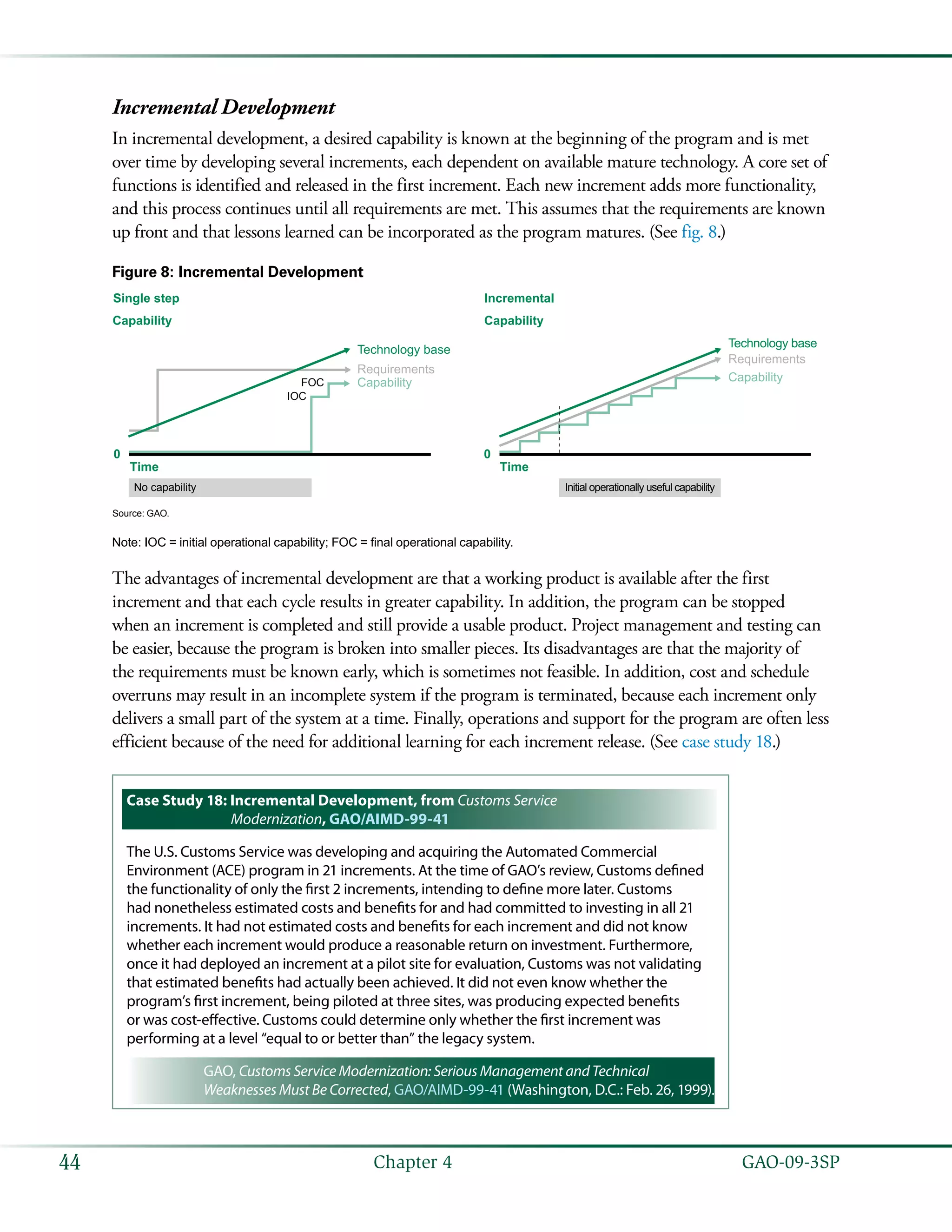   GAO-09-3SP44 Chapter 4
Incremental Development
In incremental development, a desired capability is known at the beginning of the program and is met
over time by developing several increments, each dependent on available mature technology. A core set of
functions is identified and released in the first increment. Each new increment adds more functionality,
and this process continues until all requirements are met. This assumes that the requirements are known
up front and that lessons learned can be incorporated as the program matures. (See fig. 8.)
Figure 8: Incremental Development
0 0
Capability
Single step
Capability
Technology base
Requirements
Requirements
Capability
IOC
FOC Capability
Technology base
Time Time
No capability Initial operationally useful capability
Incremental
Source: GAO.
Note: IOC = initial operational capability; FOC = final operational capability.
The advantages of incremental development are that a working product is available after the first
increment and that each cycle results in greater capability. In addition, the program can be stopped
when an increment is completed and still provide a usable product. Project management and testing can
be easier, because the program is broken into smaller pieces. Its disadvantages are that the majority of
the requirements must be known early, which is sometimes not feasible. In addition, cost and schedule
overruns may result in an incomplete system if the program is terminated, because each increment only
delivers a small part of the system at a time. Finally, operations and support for the program are often less
efficient because of the need for additional learning for each increment release. (See case study 18.)
Case Study 18: Incremental Development, from Customs Service
Modernization, GAO/AIMD-99-41
The U.S. Customs Service was developing and acquiring the Automated Commercial
Environment (ACE) program in 21 increments. At the time of GAO’s review, Customs defined
the functionality of only the first 2 increments, intending to define more later. Customs
had nonetheless estimated costs and benefits for and had committed to investing in all 21
increments. It had not estimated costs and benefits for each increment and did not know
whether each increment would produce a reasonable return on investment. Furthermore,
once it had deployed an increment at a pilot site for evaluation, Customs was not validating
that estimated benefits had actually been achieved. It did not even know whether the
program’s first increment, being piloted at three sites, was producing expected benefits
or was cost-effective. Customs could determine only whether the first increment was
performing at a level “equal to or better than” the legacy system.
GAO, Customs Service Modernization: Serious Management and Technical
Weaknesses Must Be Corrected, GAO/AIMD-99-41 (Washington, D.C.: Feb. 26, 1999).
 