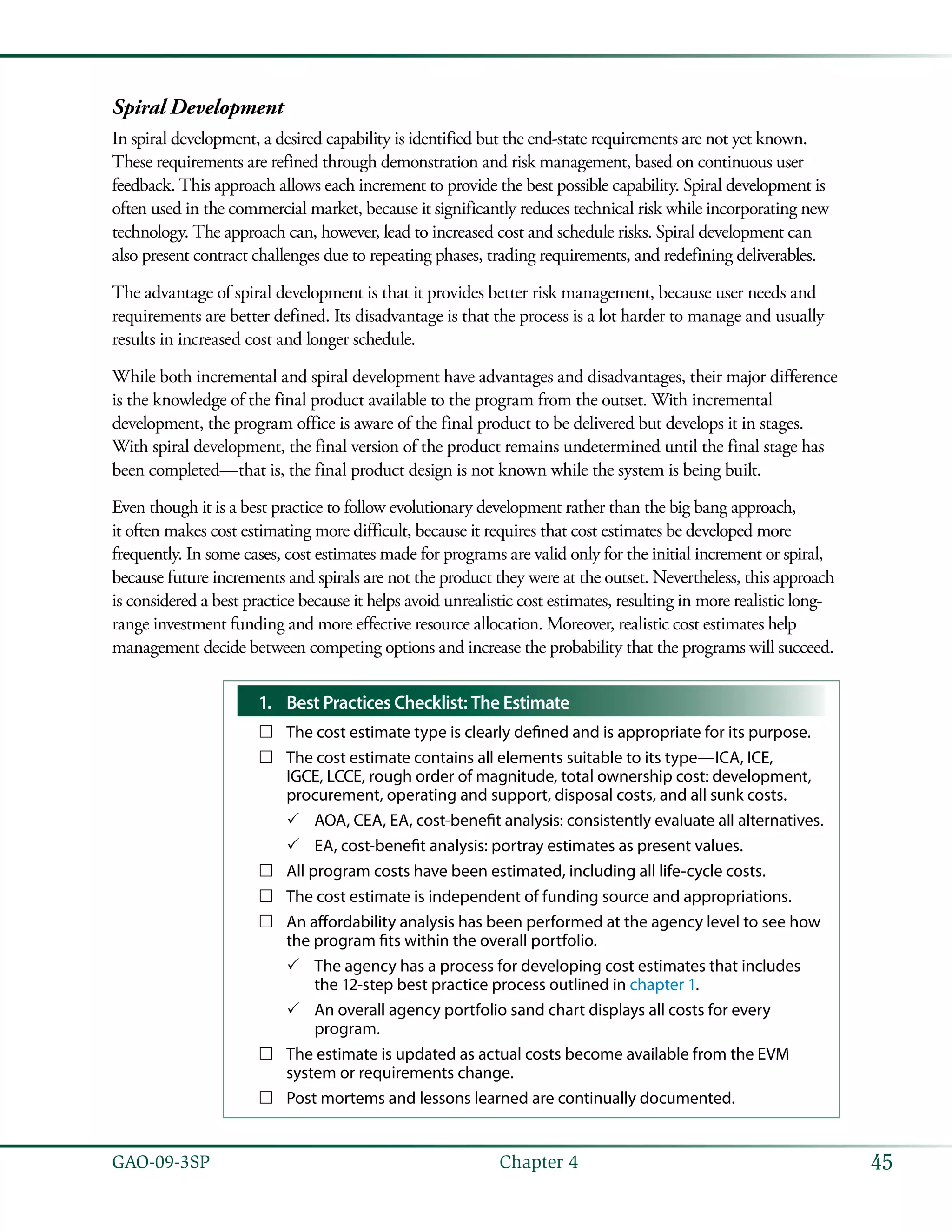 45GAO-09-3SP  Chapter 4
Spiral Development
In spiral development, a desired capability is identified but the end-state requirements are not yet known.
These requirements are refined through demonstration and risk management, based on continuous user
feedback. This approach allows each increment to provide the best possible capability. Spiral development is
often used in the commercial market, because it significantly reduces technical risk while incorporating new
technology. The approach can, however, lead to increased cost and schedule risks. Spiral development can
also present contract challenges due to repeating phases, trading requirements, and redefining deliverables.
The advantage of spiral development is that it provides better risk management, because user needs and
requirements are better defined. Its disadvantage is that the process is a lot harder to manage and usually
results in increased cost and longer schedule.
While both incremental and spiral development have advantages and disadvantages, their major difference
is the knowledge of the final product available to the program from the outset. With incremental
development, the program office is aware of the final product to be delivered but develops it in stages.
With spiral development, the final version of the product remains undetermined until the final stage has
been completed—that is, the final product design is not known while the system is being built.
Even though it is a best practice to follow evolutionary development rather than the big bang approach,
it often makes cost estimating more difficult, because it requires that cost estimates be developed more
frequently. In some cases, cost estimates made for programs are valid only for the initial increment or spiral,
because future increments and spirals are not the product they were at the outset. Nevertheless, this approach
is considered a best practice because it helps avoid unrealistic cost estimates, resulting in more realistic long-
range investment funding and more effective resource allocation. Moreover, realistic cost estimates help
management decide between competing options and increase the probability that the programs will succeed.
1.	 Best Practices Checklist: The Estimate
The cost estimate type is clearly defined and is appropriate for its purpose.……
The cost estimate contains all elements suitable to its type—ICA, ICE,……
IGCE, LCCE, rough order of magnitude, total ownership cost: development,
procurement, operating and support, disposal costs, and all sunk costs.
AOA, CEA, EA, cost-benefit analysis: consistently evaluate all alternatives.33
EA, cost-benefit analysis: portray estimates as present values.33
All program costs have been estimated, including all life-cycle costs.……
The cost estimate is independent of funding source and appropriations.……
An affordability analysis has been performed at the agency level to see how……
the program fits within the overall portfolio.
The agency has a process for developing cost estimates that includes33
the 12-step best practice process outlined in chapter 1.
An overall agency portfolio sand chart displays all costs for every33
program.
The estimate is updated as actual costs become available from the EVM……
system or requirements change.
Post mortems and lessons learned are continually documented.……
 
