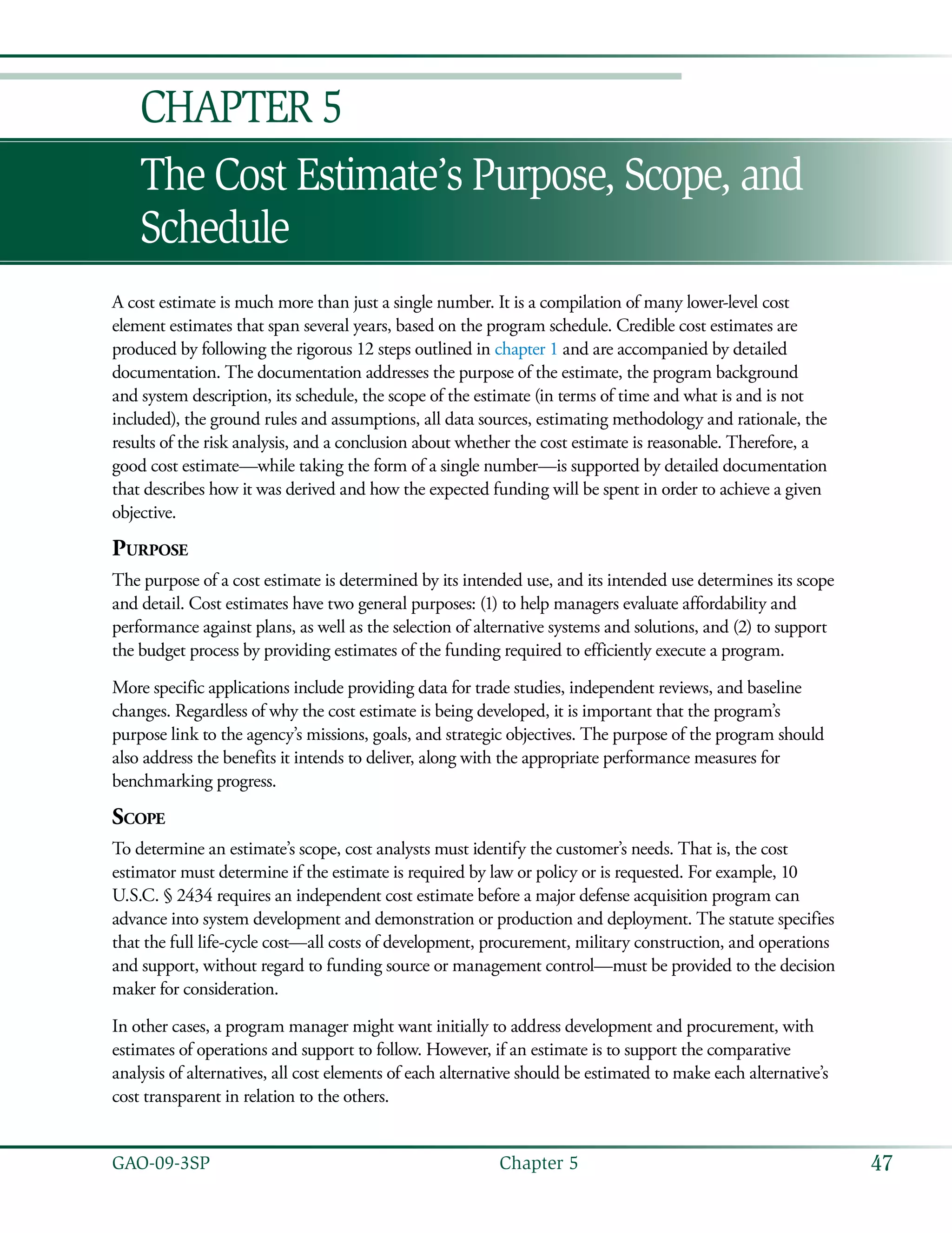 47GAO-09-3SP  Chapter 5
The Cost Estimate’s Purpose, Scope, and
Schedule
Chapter 5
A cost estimate is much more than just a single number. It is a compilation of many lower-level cost
element estimates that span several years, based on the program schedule. Credible cost estimates are
produced by following the rigorous 12 steps outlined in chapter 1 and are accompanied by detailed
documentation. The documentation addresses the purpose of the estimate, the program background
and system description, its schedule, the scope of the estimate (in terms of time and what is and is not
included), the ground rules and assumptions, all data sources, estimating methodology and rationale, the
results of the risk analysis, and a conclusion about whether the cost estimate is reasonable. Therefore, a
good cost estimate—while taking the form of a single number—is supported by detailed documentation
that describes how it was derived and how the expected funding will be spent in order to achieve a given
objective.
Purpose
The purpose of a cost estimate is determined by its intended use, and its intended use determines its scope
and detail. Cost estimates have two general purposes: (1) to help managers evaluate affordability and
performance against plans, as well as the selection of alternative systems and solutions, and (2) to support
the budget process by providing estimates of the funding required to efficiently execute a program.
More specific applications include providing data for trade studies, independent reviews, and baseline
changes. Regardless of why the cost estimate is being developed, it is important that the program’s
purpose link to the agency’s missions, goals, and strategic objectives. The purpose of the program should
also address the benefits it intends to deliver, along with the appropriate performance measures for
benchmarking progress.
Scope
To determine an estimate’s scope, cost analysts must identify the customer’s needs. That is, the cost
estimator must determine if the estimate is required by law or policy or is requested. For example, 10
U.S.C. § 2434 requires an independent cost estimate before a major defense acquisition program can
advance into system development and demonstration or production and deployment. The statute specifies
that the full life-cycle cost—all costs of development, procurement, military construction, and operations
and support, without regard to funding source or management control—must be provided to the decision
maker for consideration.
In other cases, a program manager might want initially to address development and procurement, with
estimates of operations and support to follow. However, if an estimate is to support the comparative
analysis of alternatives, all cost elements of each alternative should be estimated to make each alternative’s
cost transparent in relation to the others.
 