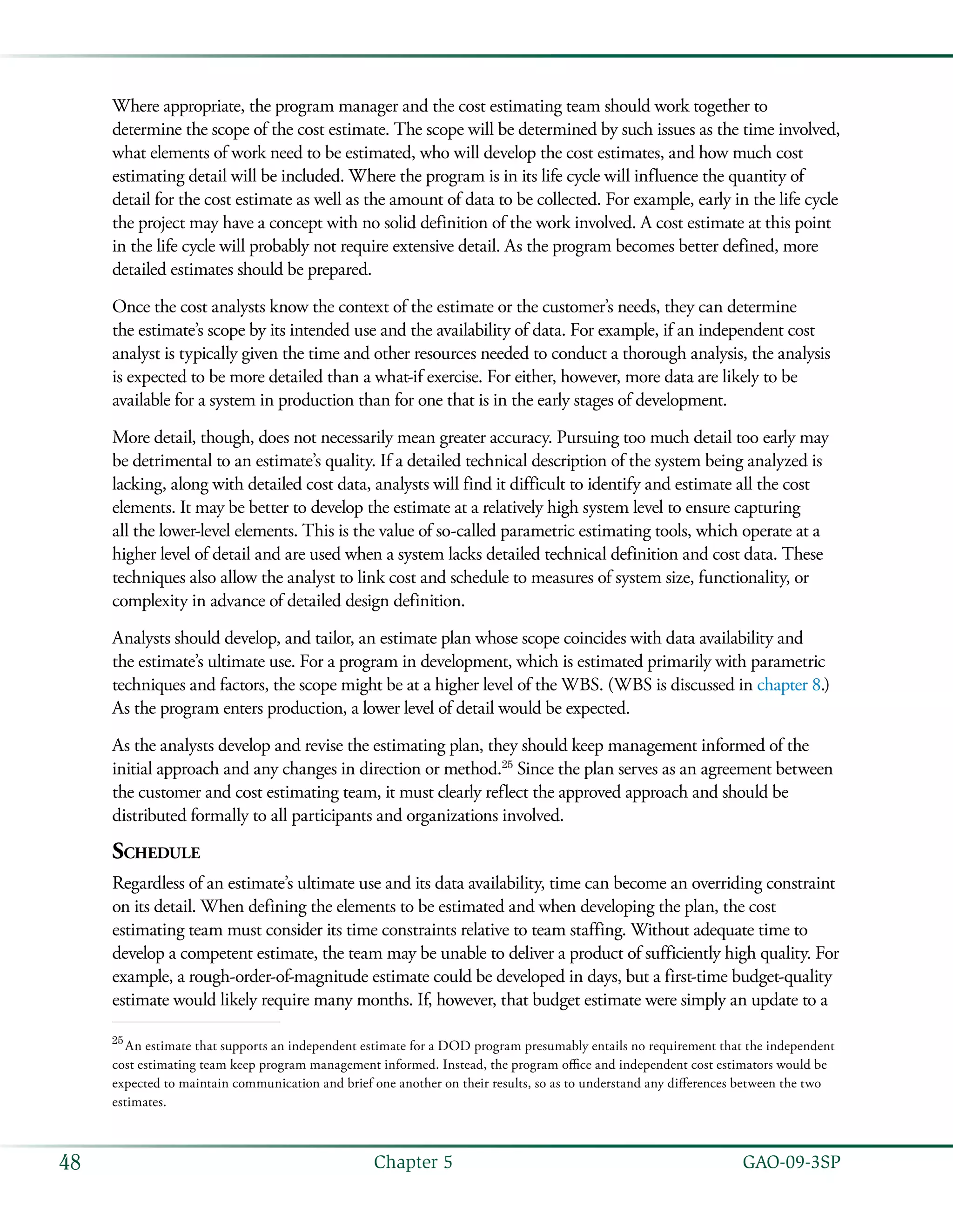   GAO-09-3SP48 Chapter 5
Where appropriate, the program manager and the cost estimating team should work together to
determine the scope of the cost estimate. The scope will be determined by such issues as the time involved,
what elements of work need to be estimated, who will develop the cost estimates, and how much cost
estimating detail will be included. Where the program is in its life cycle will influence the quantity of
detail for the cost estimate as well as the amount of data to be collected. For example, early in the life cycle
the project may have a concept with no solid definition of the work involved. A cost estimate at this point
in the life cycle will probably not require extensive detail. As the program becomes better defined, more
detailed estimates should be prepared.
Once the cost analysts know the context of the estimate or the customer’s needs, they can determine
the estimate’s scope by its intended use and the availability of data. For example, if an independent cost
analyst is typically given the time and other resources needed to conduct a thorough analysis, the analysis
is expected to be more detailed than a what-if exercise. For either, however, more data are likely to be
available for a system in production than for one that is in the early stages of development.
More detail, though, does not necessarily mean greater accuracy. Pursuing too much detail too early may
be detrimental to an estimate’s quality. If a detailed technical description of the system being analyzed is
lacking, along with detailed cost data, analysts will find it difficult to identify and estimate all the cost
elements. It may be better to develop the estimate at a relatively high system level to ensure capturing
all the lower-level elements. This is the value of so-called parametric estimating tools, which operate at a
higher level of detail and are used when a system lacks detailed technical definition and cost data. These
techniques also allow the analyst to link cost and schedule to measures of system size, functionality, or
complexity in advance of detailed design definition.
Analysts should develop, and tailor, an estimate plan whose scope coincides with data availability and
the estimate’s ultimate use. For a program in development, which is estimated primarily with parametric
techniques and factors, the scope might be at a higher level of the WBS. (WBS is discussed in chapter 8.)
As the program enters production, a lower level of detail would be expected.
As the analysts develop and revise the estimating plan, they should keep management informed of the
initial approach and any changes in direction or method.25
Since the plan serves as an agreement between
the customer and cost estimating team, it must clearly reflect the approved approach and should be
distributed formally to all participants and organizations involved.
Schedule
Regardless of an estimate’s ultimate use and its data availability, time can become an overriding constraint
on its detail. When defining the elements to be estimated and when developing the plan, the cost
estimating team must consider its time constraints relative to team staffing. Without adequate time to
develop a competent estimate, the team may be unable to deliver a product of sufficiently high quality. For
example, a rough-order-of-magnitude estimate could be developed in days, but a first-time budget-quality
estimate would likely require many months. If, however, that budget estimate were simply an update to a
25
 An estimate that supports an independent estimate for a DOD program presumably entails no requirement that the independent
cost estimating team keep program management informed. Instead, the program office and independent cost estimators would be
expected to maintain communication and brief one another on their results, so as to understand any differences between the two
estimates.
 