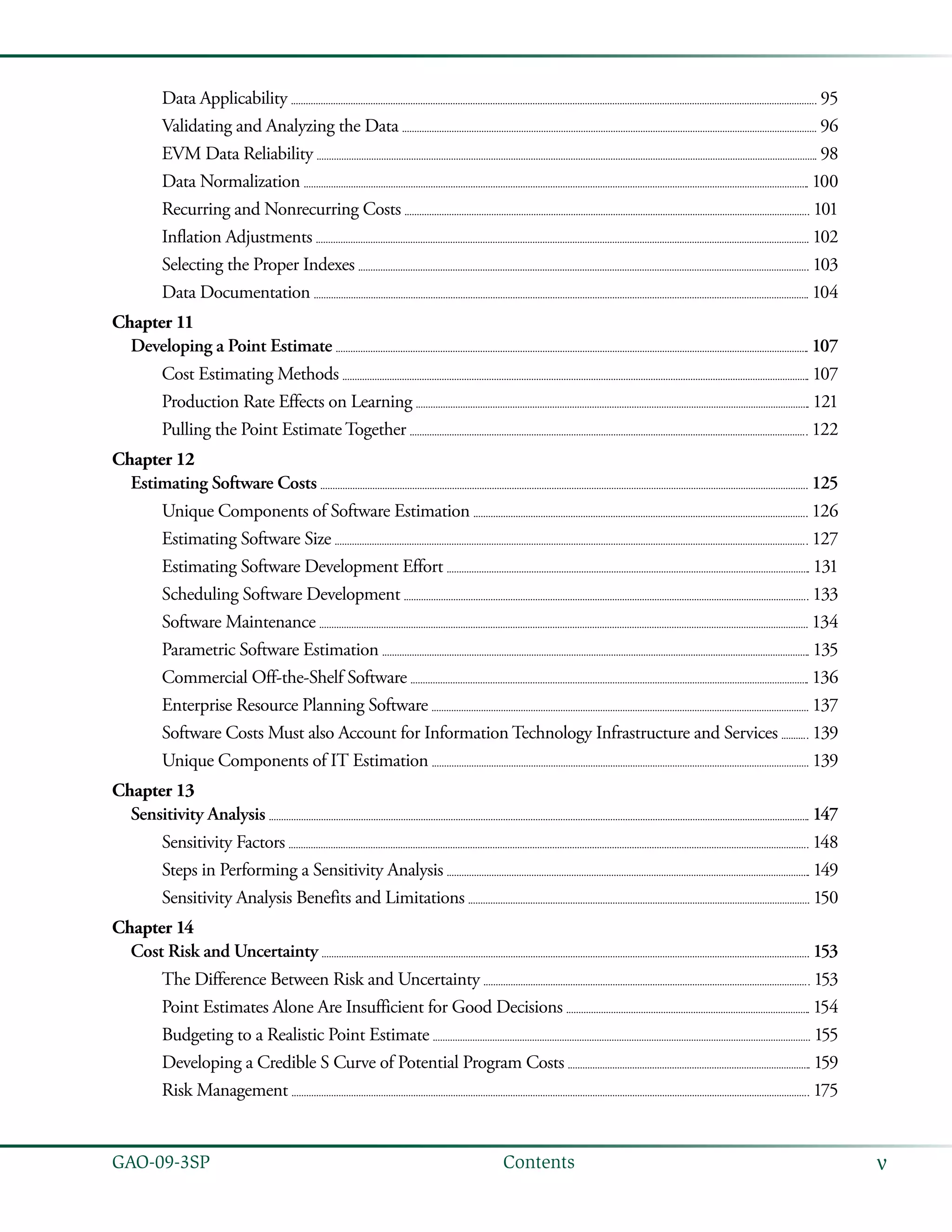 vGAO-09-3SP  Contents
Data Applicability 	  95
Validating and Analyzing the Data 	  96
EVM Data Reliability 	  98
Data Normalization 	  100
Recurring and Nonrecurring Costs 	  101
Inflation Adjustments 	  102
Selecting the Proper Indexes 	  103
Data Documentation 	  104
Chapter 11
Developing a Point Estimate 	  107
Cost Estimating Methods 	  107
Production Rate Effects on Learning 	  121
Pulling the Point Estimate Together 	  122
Chapter 12
Estimating Software Costs 	  125
Unique Components of Software Estimation 	  126
Estimating Software Size 	  127
Estimating Software Development Effort 	  131
Scheduling Software Development 	  133
Software Maintenance 	  134
Parametric Software Estimation 	  135
Commercial Off-the-Shelf Software 	  136
Enterprise Resource Planning Software 	  137
Software Costs Must also Account for Information Technology Infrastructure and Services 	  139
Unique Components of IT Estimation 	  139
Chapter 13
Sensitivity Analysis 	  147
Sensitivity Factors 	  148
Steps in Performing a Sensitivity Analysis 	  149
Sensitivity Analysis Benefits and Limitations 	  150
Chapter 14
Cost Risk and Uncertainty 	  153
The Difference Between Risk and Uncertainty 	  153
Point Estimates Alone Are Insufficient for Good Decisions 	  154
Budgeting to a Realistic Point Estimate 	  155
Developing a Credible S Curve of Potential Program Costs 	  159
Risk Management 	  175
 