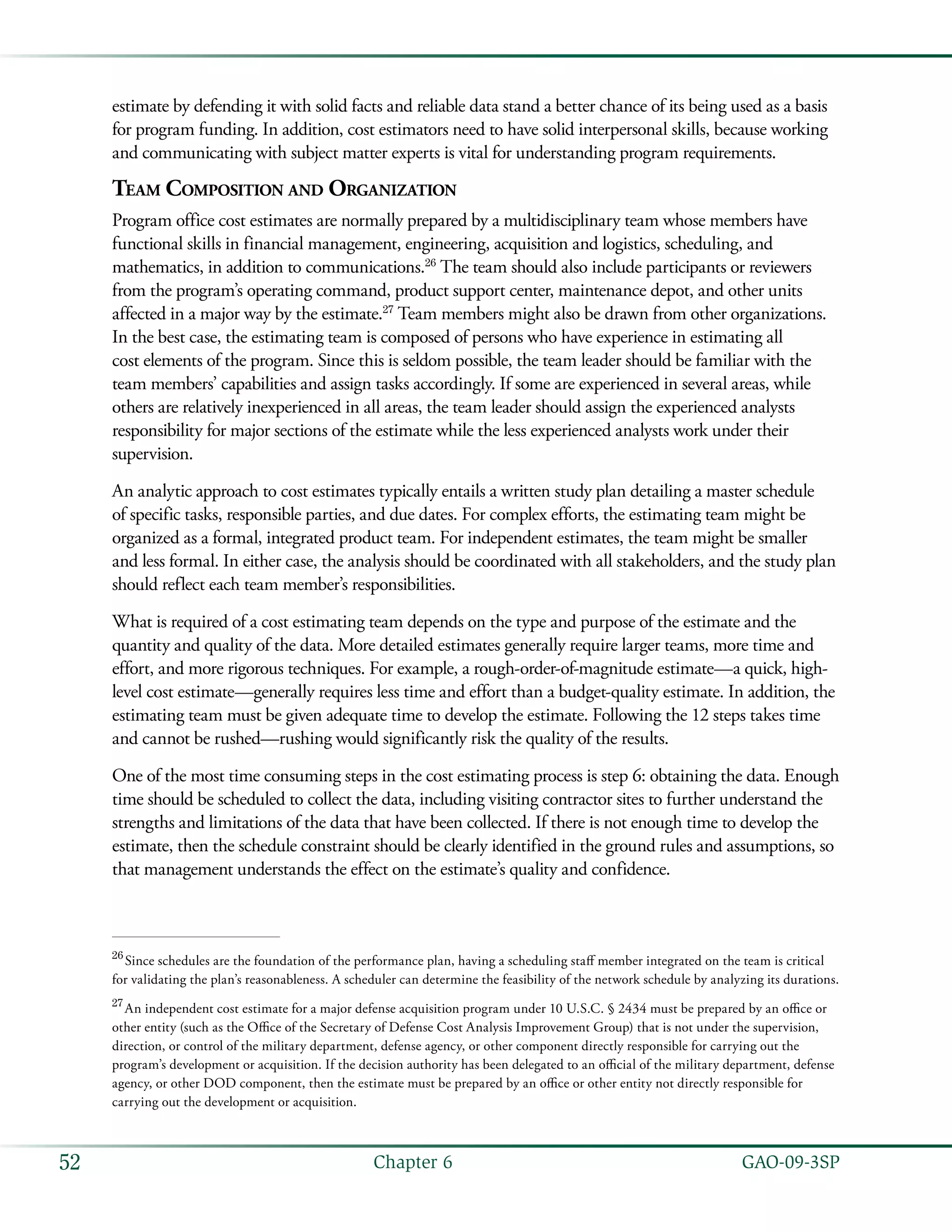   GAO-09-3SP52 Chapter 6
estimate by defending it with solid facts and reliable data stand a better chance of its being used as a basis
for program funding. In addition, cost estimators need to have solid interpersonal skills, because working
and communicating with subject matter experts is vital for understanding program requirements.
Team Composition and Organization
Program office cost estimates are normally prepared by a multidisciplinary team whose members have
functional skills in financial management, engineering, acquisition and logistics, scheduling, and
mathematics, in addition to communications.26
The team should also include participants or reviewers
from the program’s operating command, product support center, maintenance depot, and other units
affected in a major way by the estimate.27
Team members might also be drawn from other organizations.
In the best case, the estimating team is composed of persons who have experience in estimating all
cost elements of the program. Since this is seldom possible, the team leader should be familiar with the
team members’ capabilities and assign tasks accordingly. If some are experienced in several areas, while
others are relatively inexperienced in all areas, the team leader should assign the experienced analysts
responsibility for major sections of the estimate while the less experienced analysts work under their
supervision.
An analytic approach to cost estimates typically entails a written study plan detailing a master schedule
of specific tasks, responsible parties, and due dates. For complex efforts, the estimating team might be
organized as a formal, integrated product team. For independent estimates, the team might be smaller
and less formal. In either case, the analysis should be coordinated with all stakeholders, and the study plan
should reflect each team member’s responsibilities.
What is required of a cost estimating team depends on the type and purpose of the estimate and the
quantity and quality of the data. More detailed estimates generally require larger teams, more time and
effort, and more rigorous techniques. For example, a rough-order-of-magnitude estimate—a quick, high-
level cost estimate—generally requires less time and effort than a budget-quality estimate. In addition, the
estimating team must be given adequate time to develop the estimate. Following the 12 steps takes time
and cannot be rushed—rushing would significantly risk the quality of the results.
One of the most time consuming steps in the cost estimating process is step 6: obtaining the data. Enough
time should be scheduled to collect the data, including visiting contractor sites to further understand the
strengths and limitations of the data that have been collected. If there is not enough time to develop the
estimate, then the schedule constraint should be clearly identified in the ground rules and assumptions, so
that management understands the effect on the estimate’s quality and confidence.
26
 Since schedules are the foundation of the performance plan, having a scheduling staff member integrated on the team is critical
for validating the plan’s reasonableness. A scheduler can determine the feasibility of the network schedule by analyzing its durations.
27
 An independent cost estimate for a major defense acquisition program under 10 U.S.C. § 2434 must be prepared by an office or
other entity (such as the Office of the Secretary of Defense Cost Analysis Improvement Group) that is not under the supervision,
direction, or control of the military department, defense agency, or other component directly responsible for carrying out the
program’s development or acquisition. If the decision authority has been delegated to an official of the military department, defense
agency, or other DOD component, then the estimate must be prepared by an office or other entity not directly responsible for
carrying out the development or acquisition.
 