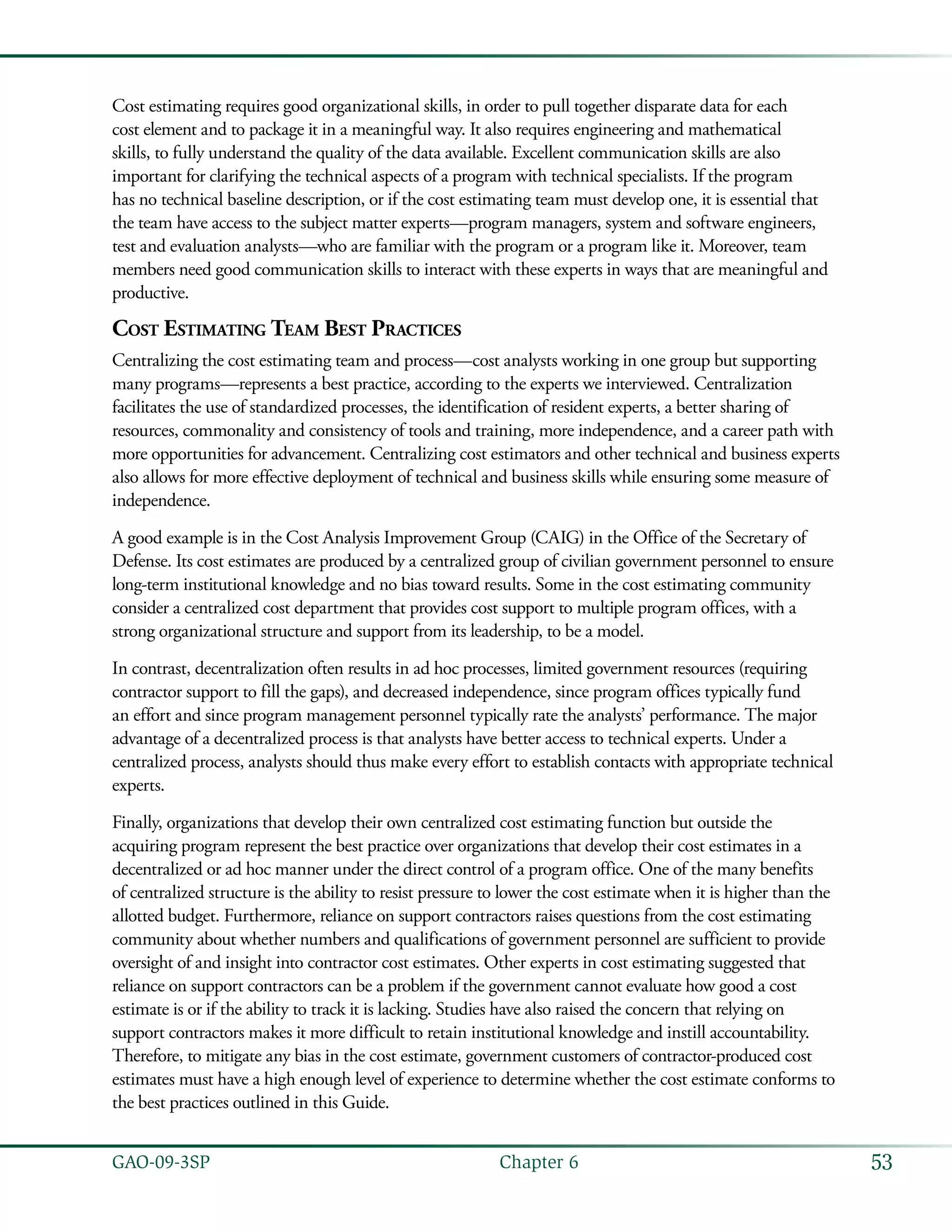 53GAO-09-3SP  Chapter 6
Cost estimating requires good organizational skills, in order to pull together disparate data for each
cost element and to package it in a meaningful way. It also requires engineering and mathematical
skills, to fully understand the quality of the data available. Excellent communication skills are also
important for clarifying the technical aspects of a program with technical specialists. If the program
has no technical baseline description, or if the cost estimating team must develop one, it is essential that
the team have access to the subject matter experts—program managers, system and software engineers,
test and evaluation analysts—who are familiar with the program or a program like it. Moreover, team
members need good communication skills to interact with these experts in ways that are meaningful and
productive.
Cost Estimating Team Best Practices
Centralizing the cost estimating team and process—cost analysts working in one group but supporting
many programs—represents a best practice, according to the experts we interviewed. Centralization
facilitates the use of standardized processes, the identification of resident experts, a better sharing of
resources, commonality and consistency of tools and training, more independence, and a career path with
more opportunities for advancement. Centralizing cost estimators and other technical and business experts
also allows for more effective deployment of technical and business skills while ensuring some measure of
independence.
A good example is in the Cost Analysis Improvement Group (CAIG) in the Office of the Secretary of
Defense. Its cost estimates are produced by a centralized group of civilian government personnel to ensure
long-term institutional knowledge and no bias toward results. Some in the cost estimating community
consider a centralized cost department that provides cost support to multiple program offices, with a
strong organizational structure and support from its leadership, to be a model.
In contrast, decentralization often results in ad hoc processes, limited government resources (requiring
contractor support to fill the gaps), and decreased independence, since program offices typically fund
an effort and since program management personnel typically rate the analysts’ performance. The major
advantage of a decentralized process is that analysts have better access to technical experts. Under a
centralized process, analysts should thus make every effort to establish contacts with appropriate technical
experts.
Finally, organizations that develop their own centralized cost estimating function but outside the
acquiring program represent the best practice over organizations that develop their cost estimates in a
decentralized or ad hoc manner under the direct control of a program office. One of the many benefits
of centralized structure is the ability to resist pressure to lower the cost estimate when it is higher than the
allotted budget. Furthermore, reliance on support contractors raises questions from the cost estimating
community about whether numbers and qualifications of government personnel are sufficient to provide
oversight of and insight into contractor cost estimates. Other experts in cost estimating suggested that
reliance on support contractors can be a problem if the government cannot evaluate how good a cost
estimate is or if the ability to track it is lacking. Studies have also raised the concern that relying on
support contractors makes it more difficult to retain institutional knowledge and instill accountability.
Therefore, to mitigate any bias in the cost estimate, government customers of contractor-produced cost
estimates must have a high enough level of experience to determine whether the cost estimate conforms to
the best practices outlined in this Guide.
 