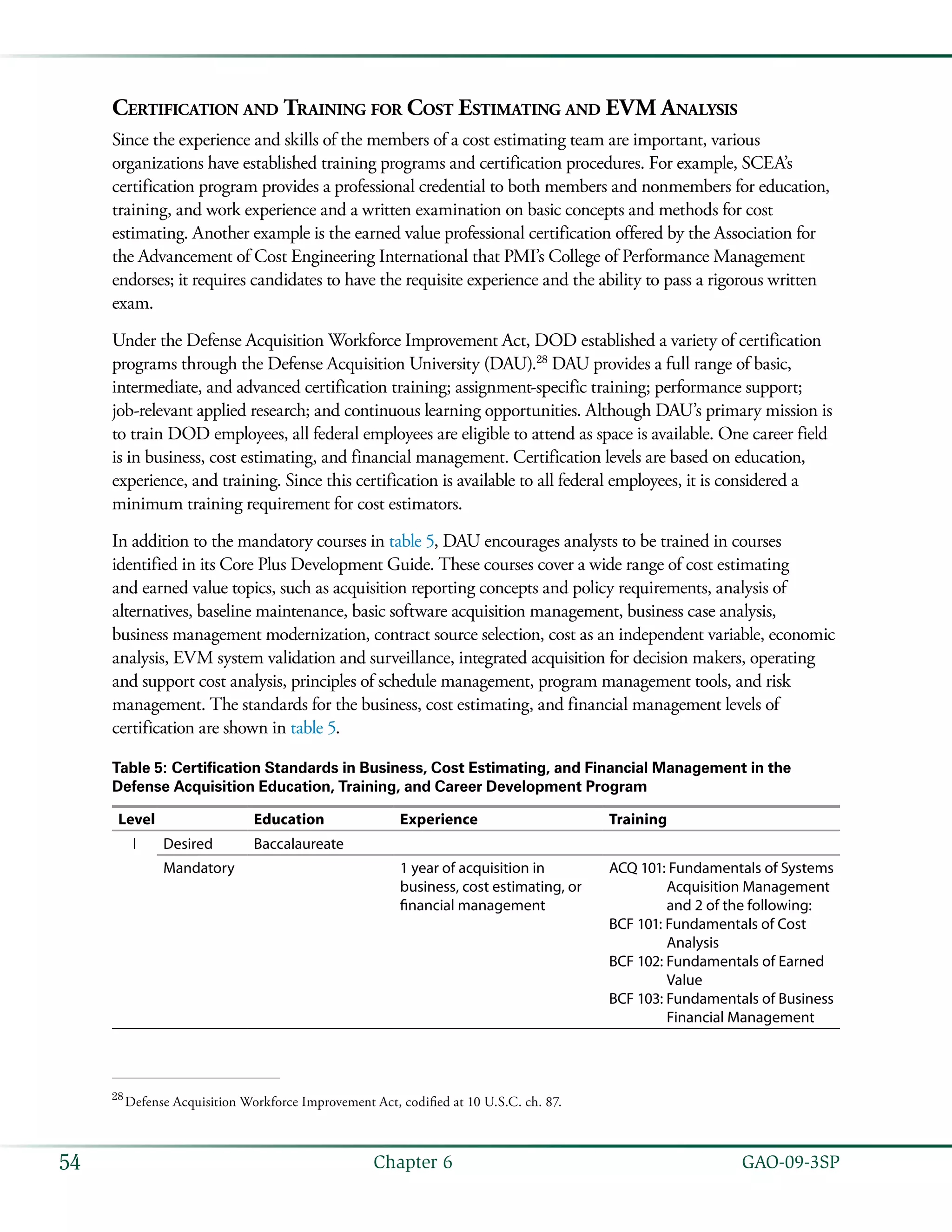   GAO-09-3SP54 Chapter 6
Certification and Training for Cost Estimating and EVM Analysis
Since the experience and skills of the members of a cost estimating team are important, various
organizations have established training programs and certification procedures. For example, SCEA’s
certification program provides a professional credential to both members and nonmembers for education,
training, and work experience and a written examination on basic concepts and methods for cost
estimating. Another example is the earned value professional certification offered by the Association for
the Advancement of Cost Engineering International that PMI’s College of Performance Management
endorses; it requires candidates to have the requisite experience and the ability to pass a rigorous written
exam.
Under the Defense Acquisition Workforce Improvement Act, DOD established a variety of certification
programs through the Defense Acquisition University (DAU).28
DAU provides a full range of basic,
intermediate, and advanced certification training; assignment-specific training; performance support;
job-relevant applied research; and continuous learning opportunities. Although DAU’s primary mission is
to train DOD employees, all federal employees are eligible to attend as space is available. One career field
is in business, cost estimating, and financial management. Certification levels are based on education,
experience, and training. Since this certification is available to all federal employees, it is considered a
minimum training requirement for cost estimators.
In addition to the mandatory courses in table 5, DAU encourages analysts to be trained in courses
identified in its Core Plus Development Guide. These courses cover a wide range of cost estimating
and earned value topics, such as acquisition reporting concepts and policy requirements, analysis of
alternatives, baseline maintenance, basic software acquisition management, business case analysis,
business management modernization, contract source selection, cost as an independent variable, economic
analysis, EVM system validation and surveillance, integrated acquisition for decision makers, operating
and support cost analysis, principles of schedule management, program management tools, and risk
management. The standards for the business, cost estimating, and financial management levels of
certification are shown in table 5.
Table 5: Certification Standards in Business, Cost Estimating, and Financial Management in the
Defense Acquisition Education, Training, and Career Development Program
Level Education Experience Training
I Desired Baccalaureate
Mandatory 1 year of acquisition in
business, cost estimating, or
financial management
ACQ 101: Fundamentals of Systems
Acquisition Management
and 2 of the following:
BCF 101: Fundamentals of Cost
Analysis
BCF 102: Fundamentals of Earned
Value
BCF 103: Fundamentals of Business
Financial Management
28
 Defense Acquisition Workforce Improvement Act, codified at 10 U.S.C. ch. 87.
 