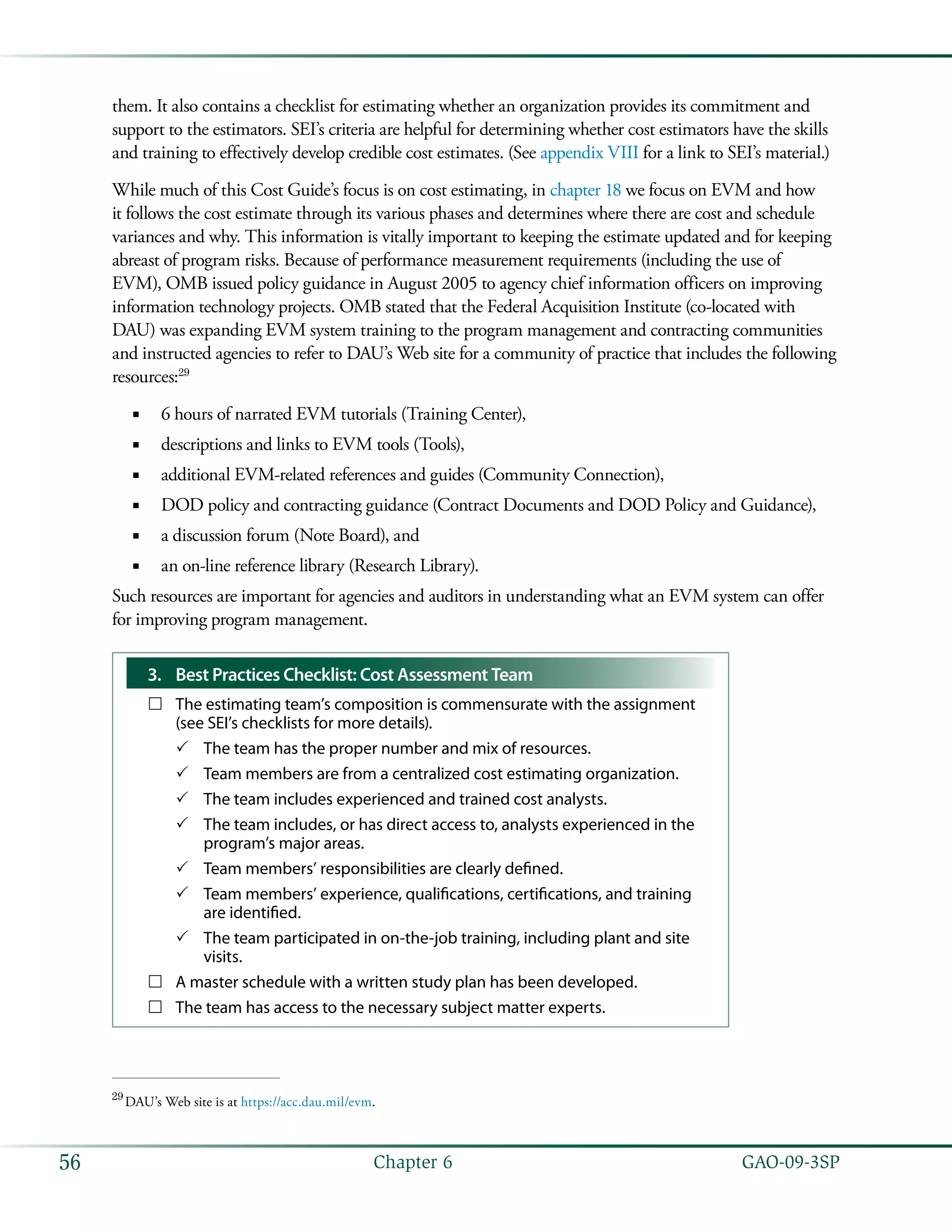   GAO-09-3SP56 Chapter 6
them. It also contains a checklist for estimating whether an organization provides its commitment and
support to the estimators. SEI’s criteria are helpful for determining whether cost estimators have the skills
and training to effectively develop credible cost estimates. (See appendix VIII for a link to SEI’s material.)
While much of this Cost Guide’s focus is on cost estimating, in chapter 18 we focus on EVM and how
it follows the cost estimate through its various phases and determines where there are cost and schedule
variances and why. This information is vitally important to keeping the estimate updated and for keeping
abreast of program risks. Because of performance measurement requirements (including the use of
EVM), OMB issued policy guidance in August 2005 to agency chief information officers on improving
information technology projects. OMB stated that the Federal Acquisition Institute (co-located with
DAU) was expanding EVM system training to the program management and contracting communities
and instructed agencies to refer to DAU’s Web site for a community of practice that includes the following
resources:29
6 hours of narrated EVM tutorials (Training Center),■■
descriptions and links to EVM tools (Tools),■■
additional EVM-related references and guides (Community Connection),■■
DOD policy and contracting guidance (Contract Documents and DOD Policy and Guidance),■■
a discussion forum (Note Board), and■■
an on-line reference library (Research Library).■■
Such resources are important for agencies and auditors in understanding what an EVM system can offer
for improving program management.
3.	 Best Practices Checklist: Cost Assessment Team
The estimating team’s composition is commensurate with the assignment……
(see SEI’s checklists for more details).
The team has the proper number and mix of resources.33
Team members are from a centralized cost estimating organization.33
The team includes experienced and trained cost analysts.33
The team includes, or has direct access to, analysts experienced in the33
program’s major areas.
Team members’ responsibilities are clearly defined.33
Team members’ experience, qualifications, certifications, and training33
are identified.
The team participated in on-the-job training, including plant and site33
visits.
A master schedule with a written study plan has been developed.……
The team has access to the necessary subject matter experts.……
29
 DAU’s Web site is at https://acc.dau.mil/evm.
 