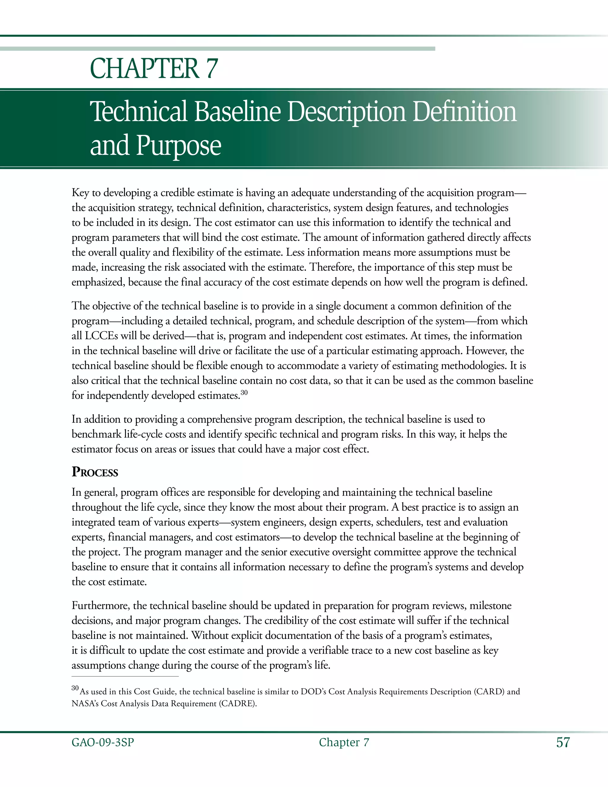 57GAO-09-3SP  Chapter 7
Technical Baseline Description Definition
and Purpose
Chapter 7
Key to developing a credible estimate is having an adequate understanding of the acquisition program—
the acquisition strategy, technical definition, characteristics, system design features, and technologies
to be included in its design. The cost estimator can use this information to identify the technical and
program parameters that will bind the cost estimate. The amount of information gathered directly affects
the overall quality and flexibility of the estimate. Less information means more assumptions must be
made, increasing the risk associated with the estimate. Therefore, the importance of this step must be
emphasized, because the final accuracy of the cost estimate depends on how well the program is defined.
The objective of the technical baseline is to provide in a single document a common definition of the
program—including a detailed technical, program, and schedule description of the system—from which
all LCCEs will be derived—that is, program and independent cost estimates. At times, the information
in the technical baseline will drive or facilitate the use of a particular estimating approach. However, the
technical baseline should be flexible enough to accommodate a variety of estimating methodologies. It is
also critical that the technical baseline contain no cost data, so that it can be used as the common baseline
for independently developed estimates.30
In addition to providing a comprehensive program description, the technical baseline is used to
benchmark life-cycle costs and identify specific technical and program risks. In this way, it helps the
estimator focus on areas or issues that could have a major cost effect.
Process
In general, program offices are responsible for developing and maintaining the technical baseline
throughout the life cycle, since they know the most about their program. A best practice is to assign an
integrated team of various experts—system engineers, design experts, schedulers, test and evaluation
experts, financial managers, and cost estimators—to develop the technical baseline at the beginning of
the project. The program manager and the senior executive oversight committee approve the technical
baseline to ensure that it contains all information necessary to define the program’s systems and develop
the cost estimate.
Furthermore, the technical baseline should be updated in preparation for program reviews, milestone
decisions, and major program changes. The credibility of the cost estimate will suffer if the technical
baseline is not maintained. Without explicit documentation of the basis of a program’s estimates,
it is difficult to update the cost estimate and provide a verifiable trace to a new cost baseline as key
assumptions change during the course of the program’s life.
30
 As used in this Cost Guide, the technical baseline is similar to DOD’s Cost Analysis Requirements Description (CARD) and
NASA’s Cost Analysis Data Requirement (CADRE).
 