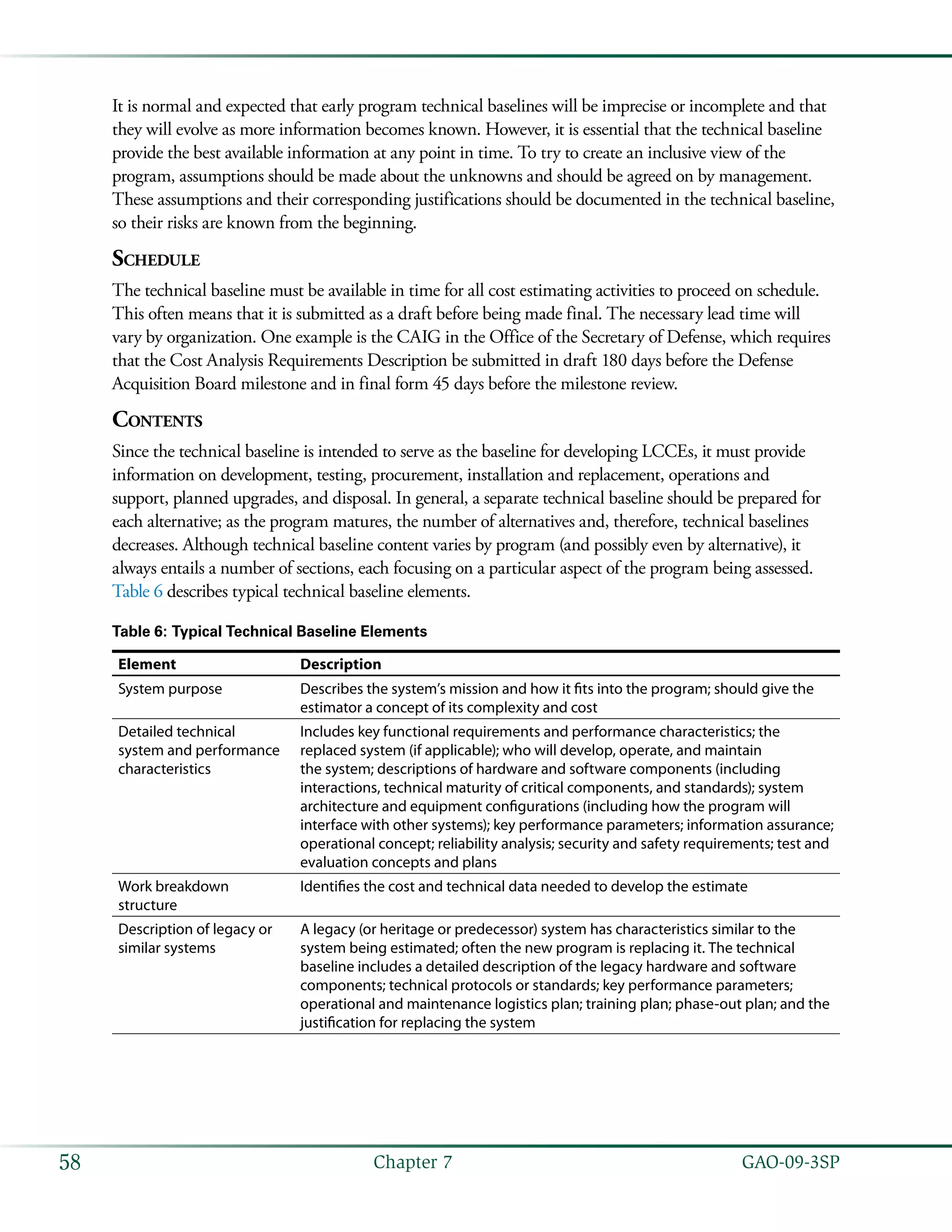   GAO-09-3SP58 Chapter 7
It is normal and expected that early program technical baselines will be imprecise or incomplete and that
they will evolve as more information becomes known. However, it is essential that the technical baseline
provide the best available information at any point in time. To try to create an inclusive view of the
program, assumptions should be made about the unknowns and should be agreed on by management.
These assumptions and their corresponding justifications should be documented in the technical baseline,
so their risks are known from the beginning.
Schedule
The technical baseline must be available in time for all cost estimating activities to proceed on schedule.
This often means that it is submitted as a draft before being made final. The necessary lead time will
vary by organization. One example is the CAIG in the Office of the Secretary of Defense, which requires
that the Cost Analysis Requirements Description be submitted in draft 180 days before the Defense
Acquisition Board milestone and in final form 45 days before the milestone review.
Contents
Since the technical baseline is intended to serve as the baseline for developing LCCEs, it must provide
information on development, testing, procurement, installation and replacement, operations and
support, planned upgrades, and disposal. In general, a separate technical baseline should be prepared for
each alternative; as the program matures, the number of alternatives and, therefore, technical baselines
decreases. Although technical baseline content varies by program (and possibly even by alternative), it
always entails a number of sections, each focusing on a particular aspect of the program being assessed.
Table 6 describes typical technical baseline elements.
Table 6: Typical Technical Baseline Elements
Element Description
System purpose Describes the system’s mission and how it fits into the program; should give the
estimator a concept of its complexity and cost
Detailed technical
system and performance
characteristics
Includes key functional requirements and performance characteristics; the
replaced system (if applicable); who will develop, operate, and maintain
the system; descriptions of hardware and software components (including
interactions, technical maturity of critical components, and standards); system
architecture and equipment configurations (including how the program will
interface with other systems); key performance parameters; information assurance;
operational concept; reliability analysis; security and safety requirements; test and
evaluation concepts and plans
Work breakdown
structure
Identifies the cost and technical data needed to develop the estimate
Description of legacy or
similar systems
A legacy (or heritage or predecessor) system has characteristics similar to the
system being estimated; often the new program is replacing it. The technical
baseline includes a detailed description of the legacy hardware and software
components; technical protocols or standards; key performance parameters;
operational and maintenance logistics plan; training plan; phase-out plan; and the
justification for replacing the system
 