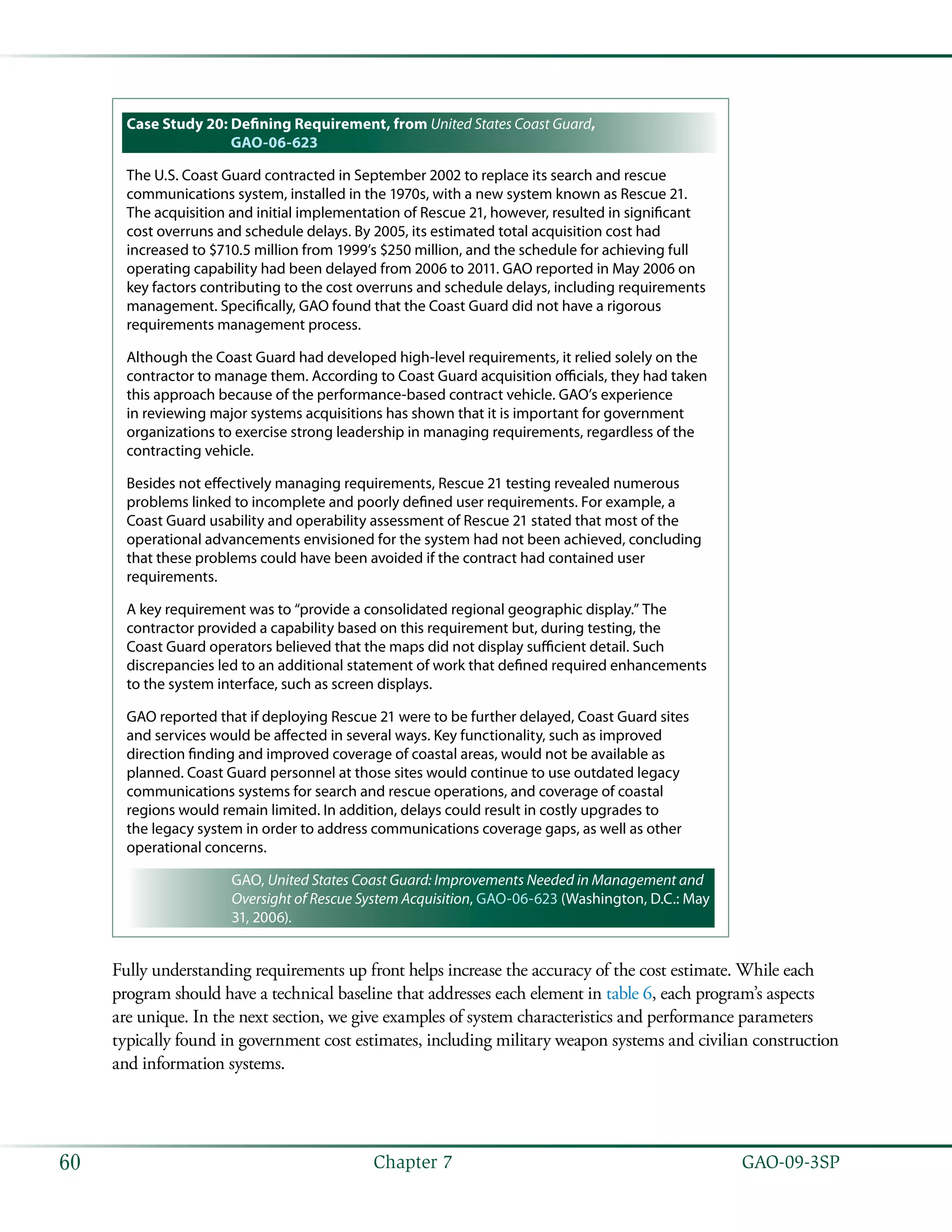   GAO-09-3SP60 Chapter 7
Case Study 20: Defining Requirement, from United States Coast Guard,
GAO-06-623
The U.S. Coast Guard contracted in September 2002 to replace its search and rescue
communications system, installed in the 1970s, with a new system known as Rescue 21.
The acquisition and initial implementation of Rescue 21, however, resulted in significant
cost overruns and schedule delays. By 2005, its estimated total acquisition cost had
increased to $710.5 million from 1999’s $250 million, and the schedule for achieving full
operating capability had been delayed from 2006 to 2011. GAO reported in May 2006 on
key factors contributing to the cost overruns and schedule delays, including requirements
management. Specifically, GAO found that the Coast Guard did not have a rigorous
requirements management process.
Although the Coast Guard had developed high-level requirements, it relied solely on the
contractor to manage them. According to Coast Guard acquisition officials, they had taken
this approach because of the performance-based contract vehicle. GAO’s experience
in reviewing major systems acquisitions has shown that it is important for government
organizations to exercise strong leadership in managing requirements, regardless of the
contracting vehicle.
Besides not effectively managing requirements, Rescue 21 testing revealed numerous
problems linked to incomplete and poorly defined user requirements. For example, a
Coast Guard usability and operability assessment of Rescue 21 stated that most of the
operational advancements envisioned for the system had not been achieved, concluding
that these problems could have been avoided if the contract had contained user
requirements.
A key requirement was to “provide a consolidated regional geographic display.” The
contractor provided a capability based on this requirement but, during testing, the
Coast Guard operators believed that the maps did not display sufficient detail. Such
discrepancies led to an additional statement of work that defined required enhancements
to the system interface, such as screen displays.
GAO reported that if deploying Rescue 21 were to be further delayed, Coast Guard sites
and services would be affected in several ways. Key functionality, such as improved
direction finding and improved coverage of coastal areas, would not be available as
planned. Coast Guard personnel at those sites would continue to use outdated legacy
communications systems for search and rescue operations, and coverage of coastal
regions would remain limited. In addition, delays could result in costly upgrades to
the legacy system in order to address communications coverage gaps, as well as other
operational concerns.
GAO, United States Coast Guard: Improvements Needed in Management and
Oversight of Rescue System Acquisition, GAO-06-623 (Washington, D.C.: May
31, 2006).
Fully understanding requirements up front helps increase the accuracy of the cost estimate. While each
program should have a technical baseline that addresses each element in table 6, each program’s aspects
are unique. In the next section, we give examples of system characteristics and performance parameters
typically found in government cost estimates, including military weapon systems and civilian construction
and information systems.
 