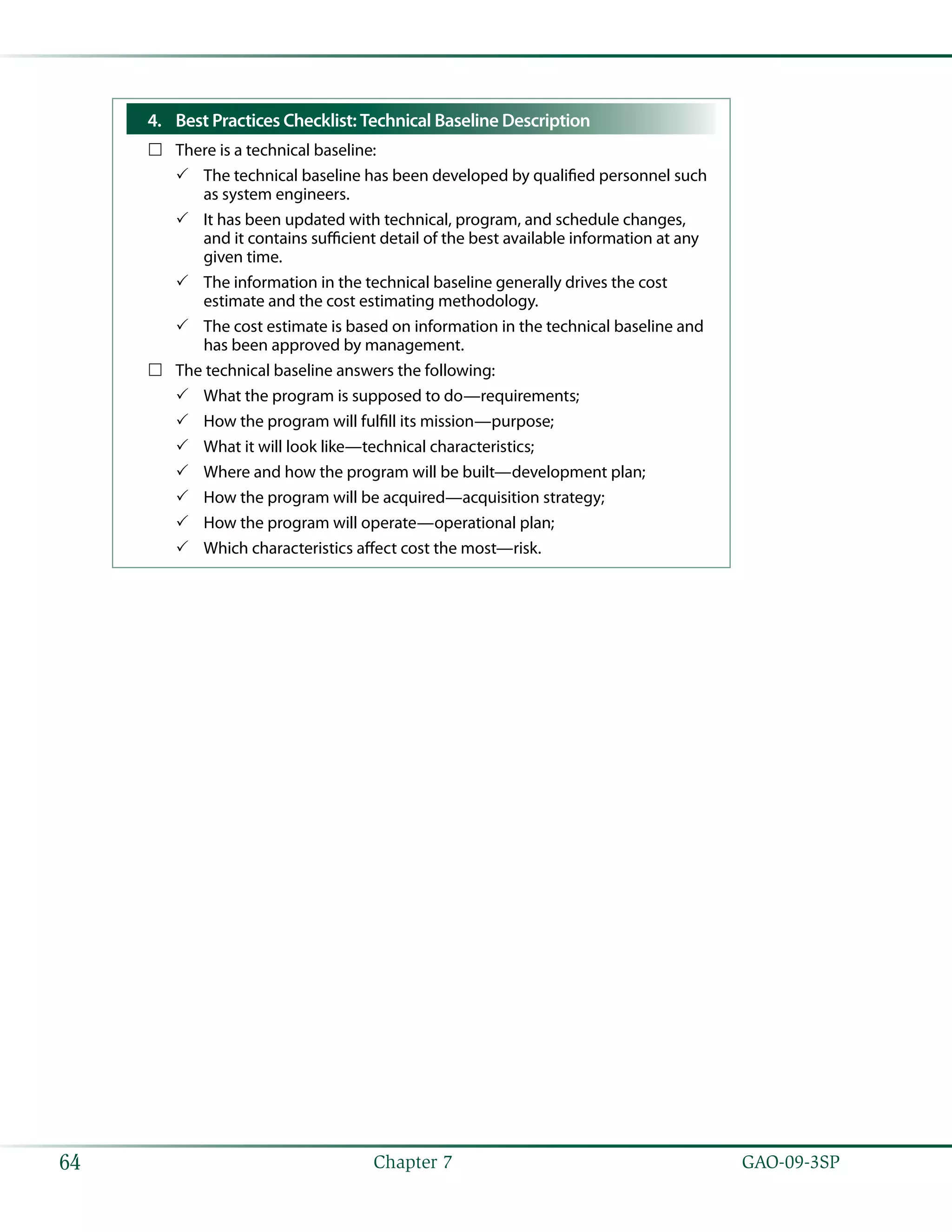  GAO-09-3SP64 Chapter 7
4.	 Best Practices Checklist: Technical Baseline Description
There is a technical baseline:……
The technical baseline has been developed by qualified personnel such33
as system engineers.
It has been updated with technical, program, and schedule changes,33
and it contains sufficient detail of the best available information at any
given time.
The information in the technical baseline generally drives the cost33
estimate and the cost estimating methodology.
The cost estimate is based on information in the technical baseline and33
has been approved by management.
The technical baseline answers the following:……
What the program is supposed to do—requirements;33
How the program will fulfill its mission—purpose;33
What it will look like—technical characteristics;33
Where and how the program will be built—development plan;33
How the program will be acquired—acquisition strategy;33
How the program will operate—operational plan;33
Which characteristics affect cost the most—risk.33
 