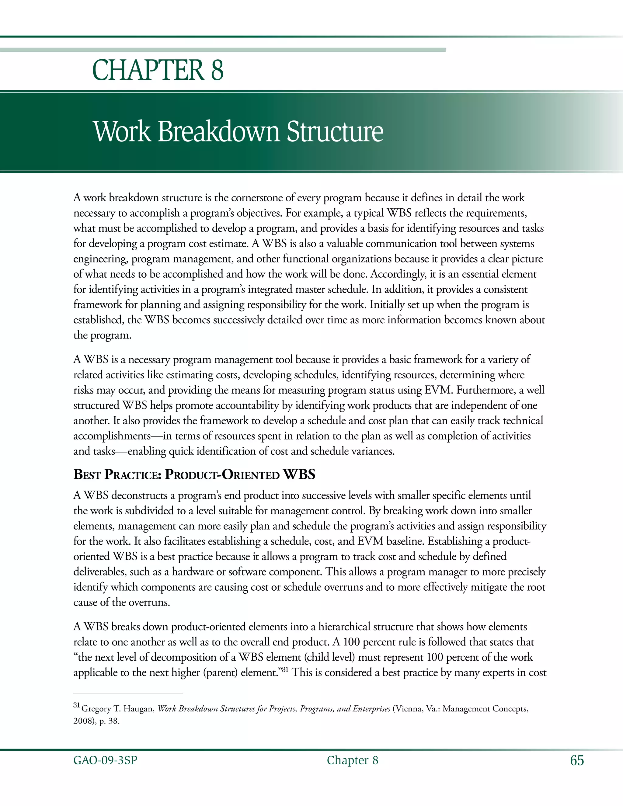 65GAO-09-3SP  Chapter 8
Work Breakdown Structure
A work breakdown structure is the cornerstone of every program because it defines in detail the work
necessary to accomplish a program’s objectives. For example, a typical WBS reflects the requirements,
what must be accomplished to develop a program, and provides a basis for identifying resources and tasks
for developing a program cost estimate. A WBS is also a valuable communication tool between systems
engineering, program management, and other functional organizations because it provides a clear picture
of what needs to be accomplished and how the work will be done. Accordingly, it is an essential element
for identifying activities in a program’s integrated master schedule. In addition, it provides a consistent
framework for planning and assigning responsibility for the work. Initially set up when the program is
established, the WBS becomes successively detailed over time as more information becomes known about
the program.
A WBS is a necessary program management tool because it provides a basic framework for a variety of
related activities like estimating costs, developing schedules, identifying resources, determining where
risks may occur, and providing the means for measuring program status using EVM. Furthermore, a well
structured WBS helps promote accountability by identifying work products that are independent of one
another. It also provides the framework to develop a schedule and cost plan that can easily track technical
accomplishments—in terms of resources spent in relation to the plan as well as completion of activities
and tasks—enabling quick identification of cost and schedule variances.
Best Practice: Product-Oriented WBS
A WBS deconstructs a program’s end product into successive levels with smaller specific elements until
the work is subdivided to a level suitable for management control. By breaking work down into smaller
elements, management can more easily plan and schedule the program’s activities and assign responsibility
for the work. It also facilitates establishing a schedule, cost, and EVM baseline. Establishing a product-
oriented WBS is a best practice because it allows a program to track cost and schedule by defined
deliverables, such as a hardware or software component. This allows a program manager to more precisely
identify which components are causing cost or schedule overruns and to more effectively mitigate the root
cause of the overruns.
A WBS breaks down product-oriented elements into a hierarchical structure that shows how elements
relate to one another as well as to the overall end product. A 100 percent rule is followed that states that
“the next level of decomposition of a WBS element (child level) must represent 100 percent of the work
applicable to the next higher (parent) element.”31
This is considered a best practice by many experts in cost
31
 Gregory T. Haugan, Work Breakdown Structures for Projects, Programs, and Enterprises (Vienna, Va.: Management Concepts,
2008), p. 38.
Chapter 8
 