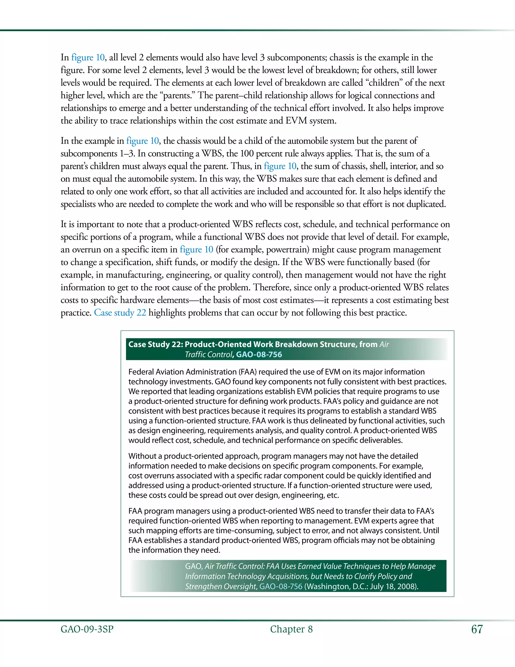 67GAO-09-3SP  Chapter 8
In figure 10, all level 2 elements would also have level 3 subcomponents; chassis is the example in the
figure. For some level 2 elements, level 3 would be the lowest level of breakdown; for others, still lower
levels would be required. The elements at each lower level of breakdown are called “children” of the next
higher level, which are the “parents.” The parent–child relationship allows for logical connections and
relationships to emerge and a better understanding of the technical effort involved. It also helps improve
the ability to trace relationships within the cost estimate and EVM system.
In the example in figure 10, the chassis would be a child of the automobile system but the parent of
subcomponents 1–3. In constructing a WBS, the 100 percent rule always applies. That is, the sum of a
parent’s children must always equal the parent. Thus, in figure 10, the sum of chassis, shell, interior, and so
on must equal the automobile system. In this way, the WBS makes sure that each element is defined and
related to only one work effort, so that all activities are included and accounted for. It also helps identify the
specialists who are needed to complete the work and who will be responsible so that effort is not duplicated.
It is important to note that a product-oriented WBS reflects cost, schedule, and technical performance on
specific portions of a program, while a functional WBS does not provide that level of detail. For example,
an overrun on a specific item in figure 10 (for example, powertrain) might cause program management
to change a specification, shift funds, or modify the design. If the WBS were functionally based (for
example, in manufacturing, engineering, or quality control), then management would not have the right
information to get to the root cause of the problem. Therefore, since only a product-oriented WBS relates
costs to specific hardware elements—the basis of most cost estimates—it represents a cost estimating best
practice. Case study 22 highlights problems that can occur by not following this best practice.
Case Study 22: Product-Oriented Work Breakdown Structure, from Air
Traffic Control, GAO-08-756
Federal Aviation Administration (FAA) required the use of EVM on its major information
technology investments. GAO found key components not fully consistent with best practices.
We reported that leading organizations establish EVM policies that require programs to use
a product-oriented structure for defining work products. FAA’s policy and guidance are not
consistent with best practices because it requires its programs to establish a standard WBS
using a function-oriented structure. FAA work is thus delineated by functional activities, such
as design engineering, requirements analysis, and quality control. A product-oriented WBS
would reflect cost, schedule, and technical performance on specific deliverables.
Without a product-oriented approach, program managers may not have the detailed
information needed to make decisions on specific program components. For example,
cost overruns associated with a specific radar component could be quickly identified and
addressed using a product-oriented structure. If a function-oriented structure were used,
these costs could be spread out over design, engineering, etc.
FAA program managers using a product-oriented WBS need to transfer their data to FAA’s
required function-oriented WBS when reporting to management. EVM experts agree that
such mapping efforts are time-consuming, subject to error, and not always consistent. Until
FAA establishes a standard product-oriented WBS, program officials may not be obtaining
the information they need.
GAO, Air Traffic Control: FAA Uses Earned Value Techniques to Help Manage
Information Technology Acquisitions, but Needs to Clarify Policy and
Strengthen Oversight, GAO-08-756 (Washington, D.C.: July 18, 2008).
 