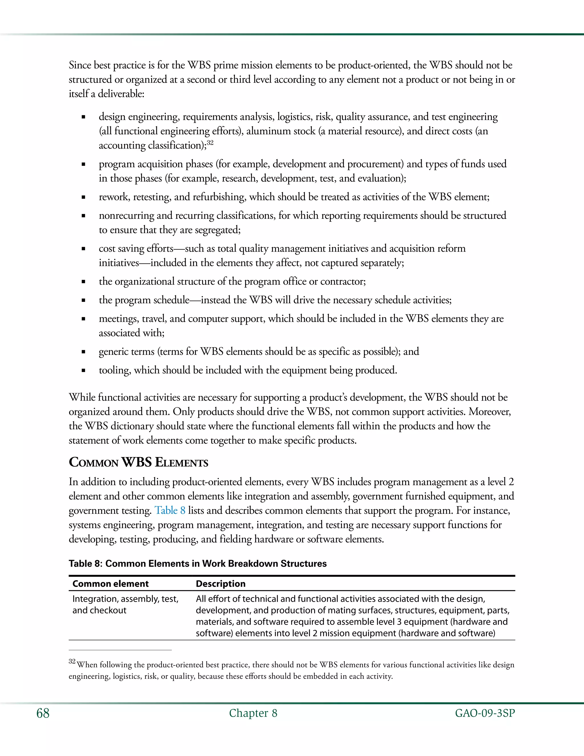   GAO-09-3SP68 Chapter 8
Since best practice is for the WBS prime mission elements to be product-oriented, the WBS should not be
structured or organized at a second or third level according to any element not a product or not being in or
itself a deliverable:
design engineering, requirements analysis, logistics, risk, quality assurance, and test engineering■■
(all functional engineering efforts), aluminum stock (a material resource), and direct costs (an
accounting classification);32
program acquisition phases (for example, development and procurement) and types of funds used■■
in those phases (for example, research, development, test, and evaluation);
rework, retesting, and refurbishing, which should be treated as activities of the WBS element;■■
nonrecurring and recurring classifications, for which reporting requirements should be structured■■
to ensure that they are segregated;
cost saving efforts—such as total quality management initiatives and acquisition reform■■
initiatives—included in the elements they affect, not captured separately;
the organizational structure of the program office or contractor;■■
the program schedule—instead the WBS will drive the necessary schedule activities;■■
meetings, travel, and computer support, which should be included in the WBS elements they are■■
associated with;
generic terms (terms for WBS elements should be as specific as possible); and■■
tooling, which should be included with the equipment being produced.■■
While functional activities are necessary for supporting a product’s development, the WBS should not be
organized around them. Only products should drive the WBS, not common support activities. Moreover,
the WBS dictionary should state where the functional elements fall within the products and how the
statement of work elements come together to make specific products.
Common WBS Elements
In addition to including product-oriented elements, every WBS includes program management as a level 2
element and other common elements like integration and assembly, government furnished equipment, and
government testing. Table 8 lists and describes common elements that support the program. For instance,
systems engineering, program management, integration, and testing are necessary support functions for
developing, testing, producing, and fielding hardware or software elements.
Table 8: Common Elements in Work Breakdown Structures
Common element Description
Integration, assembly, test,
and checkout
All effort of technical and functional activities associated with the design,
development, and production of mating surfaces, structures, equipment, parts,
materials, and software required to assemble level 3 equipment (hardware and
software) elements into level 2 mission equipment (hardware and software)
32
 When following the product-oriented best practice, there should not be WBS elements for various functional activities like design
engineering, logistics, risk, or quality, because these efforts should be embedded in each activity.
 
