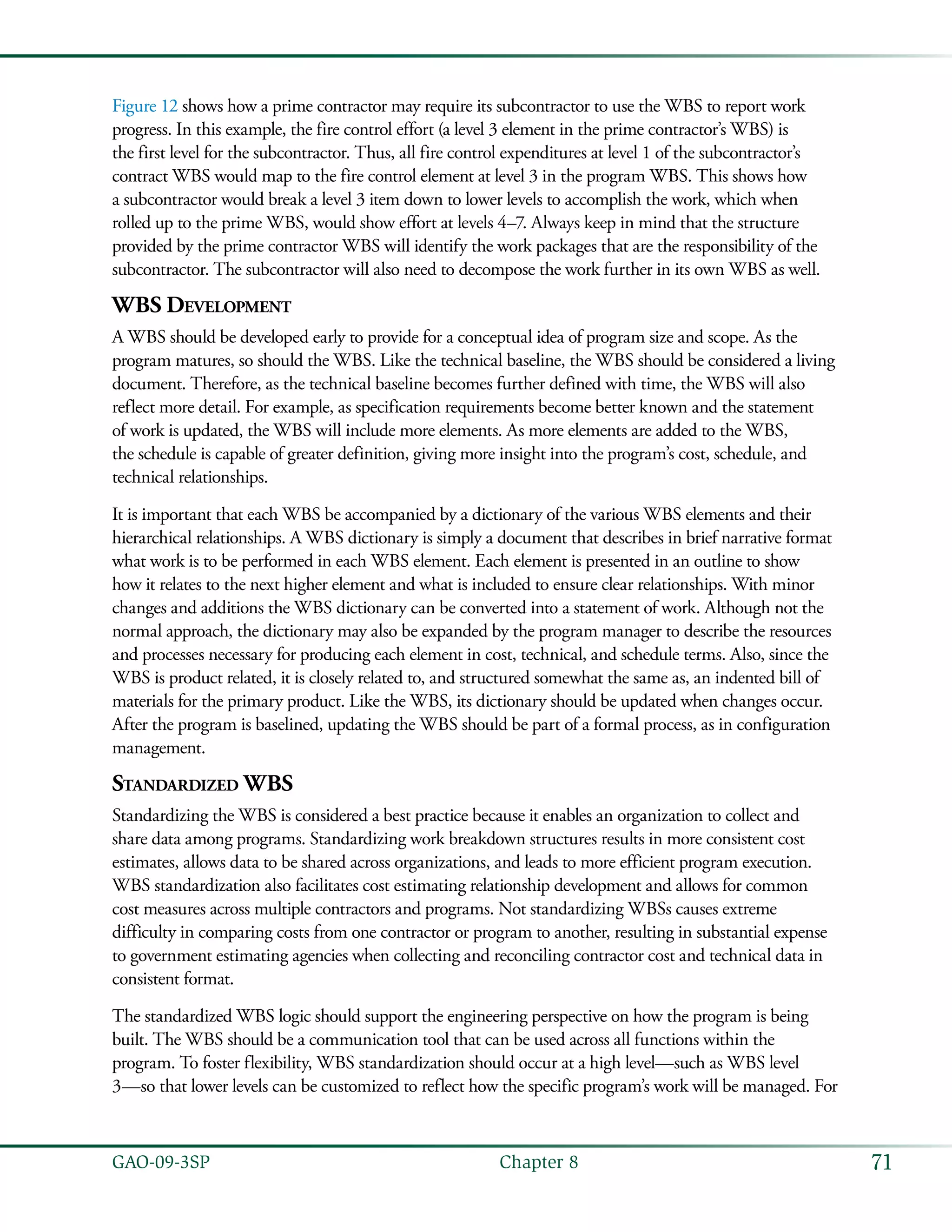 71GAO-09-3SP  Chapter 8
Figure 12 shows how a prime contractor may require its subcontractor to use the WBS to report work
progress. In this example, the fire control effort (a level 3 element in the prime contractor’s WBS) is
the first level for the subcontractor. Thus, all fire control expenditures at level 1 of the subcontractor’s
contract WBS would map to the fire control element at level 3 in the program WBS. This shows how
a subcontractor would break a level 3 item down to lower levels to accomplish the work, which when
rolled up to the prime WBS, would show effort at levels 4–7. Always keep in mind that the structure
provided by the prime contractor WBS will identify the work packages that are the responsibility of the
subcontractor. The subcontractor will also need to decompose the work further in its own WBS as well.
WBS Development
A WBS should be developed early to provide for a conceptual idea of program size and scope. As the
program matures, so should the WBS. Like the technical baseline, the WBS should be considered a living
document. Therefore, as the technical baseline becomes further defined with time, the WBS will also
reflect more detail. For example, as specification requirements become better known and the statement
of work is updated, the WBS will include more elements. As more elements are added to the WBS,
the schedule is capable of greater definition, giving more insight into the program’s cost, schedule, and
technical relationships.
It is important that each WBS be accompanied by a dictionary of the various WBS elements and their
hierarchical relationships. A WBS dictionary is simply a document that describes in brief narrative format
what work is to be performed in each WBS element. Each element is presented in an outline to show
how it relates to the next higher element and what is included to ensure clear relationships. With minor
changes and additions the WBS dictionary can be converted into a statement of work. Although not the
normal approach, the dictionary may also be expanded by the program manager to describe the resources
and processes necessary for producing each element in cost, technical, and schedule terms. Also, since the
WBS is product related, it is closely related to, and structured somewhat the same as, an indented bill of
materials for the primary product. Like the WBS, its dictionary should be updated when changes occur.
After the program is baselined, updating the WBS should be part of a formal process, as in configuration
management.
Standardized WBS
Standardizing the WBS is considered a best practice because it enables an organization to collect and
share data among programs. Standardizing work breakdown structures results in more consistent cost
estimates, allows data to be shared across organizations, and leads to more efficient program execution.
WBS standardization also facilitates cost estimating relationship development and allows for common
cost measures across multiple contractors and programs. Not standardizing WBSs causes extreme
difficulty in comparing costs from one contractor or program to another, resulting in substantial expense
to government estimating agencies when collecting and reconciling contractor cost and technical data in
consistent format.
The standardized WBS logic should support the engineering perspective on how the program is being
built. The WBS should be a communication tool that can be used across all functions within the
program. To foster flexibility, WBS standardization should occur at a high level—such as WBS level
3—so that lower levels can be customized to reflect how the specific program’s work will be managed. For
 