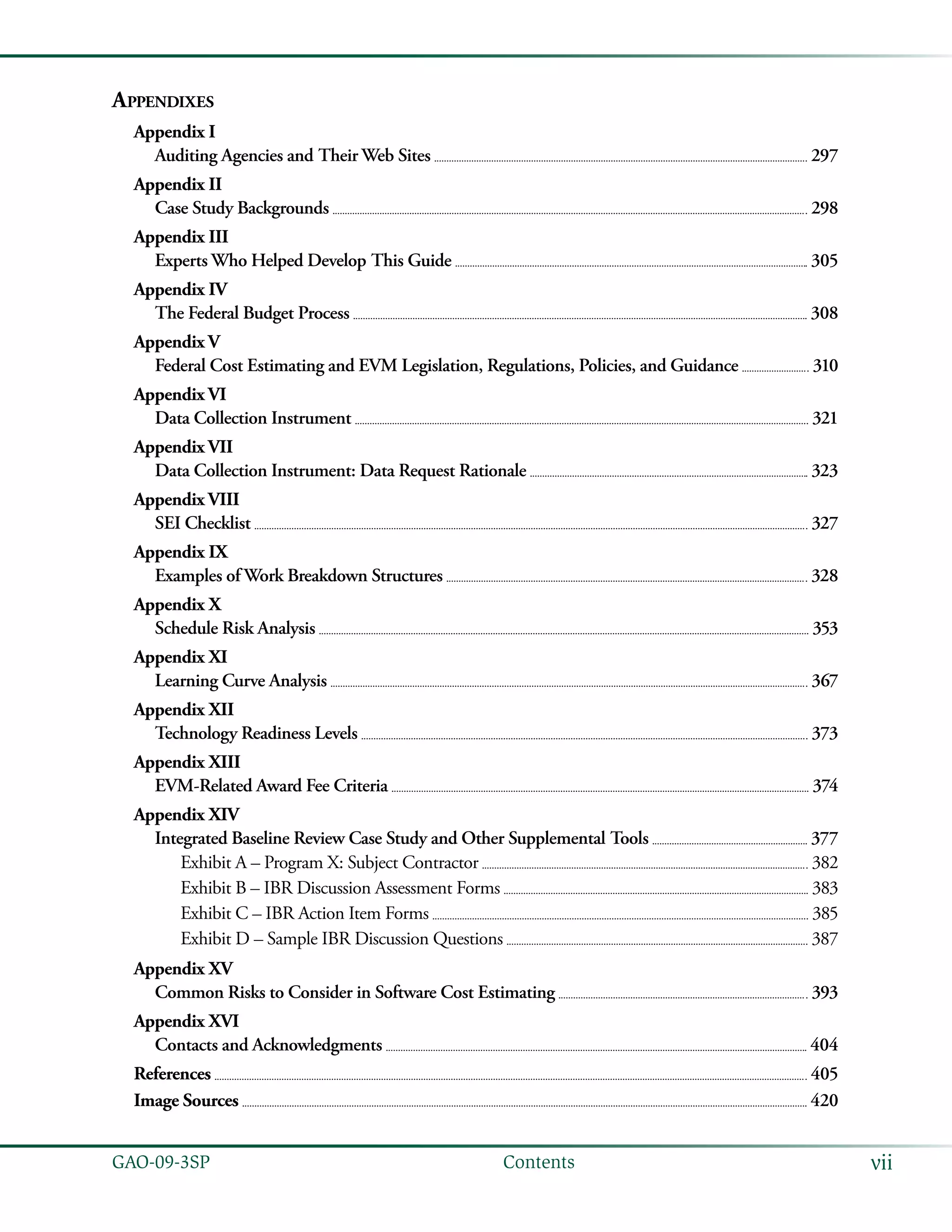 viiGAO-09-3SP  Contents
Appendixes
Appendix I
Auditing Agencies and Their Web Sites 	  297
Appendix II
Case Study Backgrounds 	  298
Appendix III
Experts Who Helped Develop This Guide 	  305
Appendix IV
The Federal Budget Process 	  308
Appendix V
Federal Cost Estimating and EVM Legislation, Regulations, Policies, and Guidance 	  310
Appendix VI
Data Collection Instrument 	  321
Appendix VII
Data Collection Instrument: Data Request Rationale 	  323
Appendix VIII
SEI Checklist 	  327
Appendix IX
Examples of Work Breakdown Structures 	  328
Appendix X
Schedule Risk Analysis 	  353
Appendix XI
Learning Curve Analysis 	  367
Appendix XII
Technology Readiness Levels 	  373
Appendix XIII
EVM-Related Award Fee Criteria 	  374
Appendix XIV
Integrated Baseline Review Case Study and Other Supplemental Tools 	  377
Exhibit A – Program X: Subject Contractor 	  382
Exhibit B – IBR Discussion Assessment Forms 	  383
Exhibit C – IBR Action Item Forms 	  385
Exhibit D – Sample IBR Discussion Questions 	  387
Appendix XV
Common Risks to Consider in Software Cost Estimating 	  393
Appendix XVI
Contacts and Acknowledgments 	  404
References 	  405
Image Sources 	  420
 