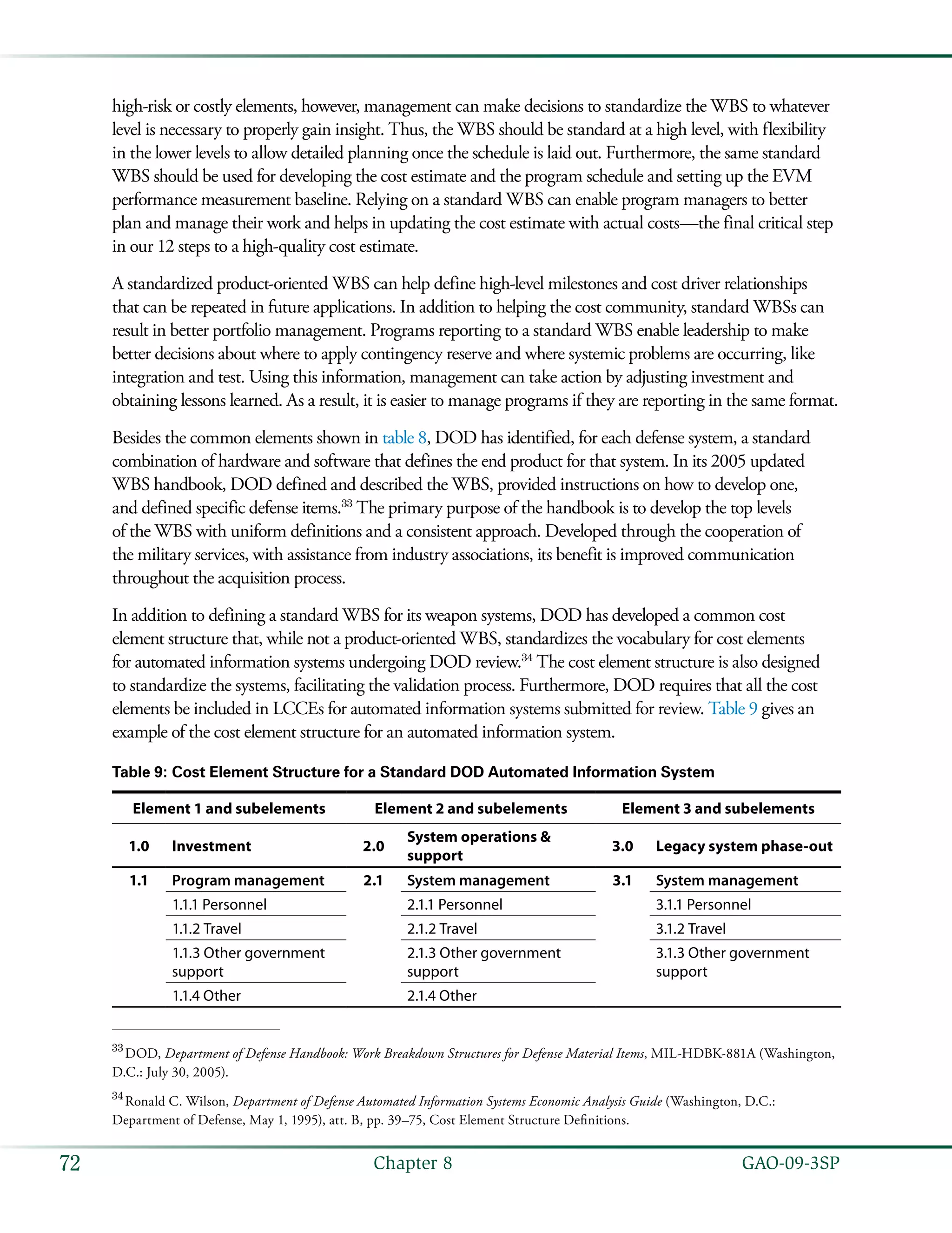   GAO-09-3SP72 Chapter 8
high-risk or costly elements, however, management can make decisions to standardize the WBS to whatever
level is necessary to properly gain insight. Thus, the WBS should be standard at a high level, with flexibility
in the lower levels to allow detailed planning once the schedule is laid out. Furthermore, the same standard
WBS should be used for developing the cost estimate and the program schedule and setting up the EVM
performance measurement baseline. Relying on a standard WBS can enable program managers to better
plan and manage their work and helps in updating the cost estimate with actual costs—the final critical step
in our 12 steps to a high-quality cost estimate.
A standardized product-oriented WBS can help define high-level milestones and cost driver relationships
that can be repeated in future applications. In addition to helping the cost community, standard WBSs can
result in better portfolio management. Programs reporting to a standard WBS enable leadership to make
better decisions about where to apply contingency reserve and where systemic problems are occurring, like
integration and test. Using this information, management can take action by adjusting investment and
obtaining lessons learned. As a result, it is easier to manage programs if they are reporting in the same format.
Besides the common elements shown in table 8, DOD has identified, for each defense system, a standard
combination of hardware and software that defines the end product for that system. In its 2005 updated
WBS handbook, DOD defined and described the WBS, provided instructions on how to develop one,
and defined specific defense items.33
The primary purpose of the handbook is to develop the top levels
of the WBS with uniform definitions and a consistent approach. Developed through the cooperation of
the military services, with assistance from industry associations, its benefit is improved communication
throughout the acquisition process.
In addition to defining a standard WBS for its weapon systems, DOD has developed a common cost
element structure that, while not a product-oriented WBS, standardizes the vocabulary for cost elements
for automated information systems undergoing DOD review.34
The cost element structure is also designed
to standardize the systems, facilitating the validation process. Furthermore, DOD requires that all the cost
elements be included in LCCEs for automated information systems submitted for review. Table 9 gives an
example of the cost element structure for an automated information system.
Table 9: Cost Element Structure for a Standard DOD Automated Information System
Element 1 and subelements Element 2 and subelements Element 3 and subelements
1.0 Investment 2.0
System operations &
support
3.0 Legacy system phase-out
1.1 Program management 2.1 System management 3.1 System management
1.1.1 Personnel 2.1.1 Personnel 3.1.1 Personnel
1.1.2 Travel 2.1.2 Travel 3.1.2 Travel
1.1.3 Other government
support
2.1.3 Other government
support
3.1.3 Other government
support
1.1.4 Other 2.1.4 Other
33
 DOD, Department of Defense Handbook: Work Breakdown Structures for Defense Material Items, MIL-HDBK-881A (Washington,
D.C.: July 30, 2005).
34
 Ronald C. Wilson, Department of Defense Automated Information Systems Economic Analysis Guide (Washington, D.C.:
Department of Defense, May 1, 1995), att. B, pp. 39–75, Cost Element Structure Definitions.
 