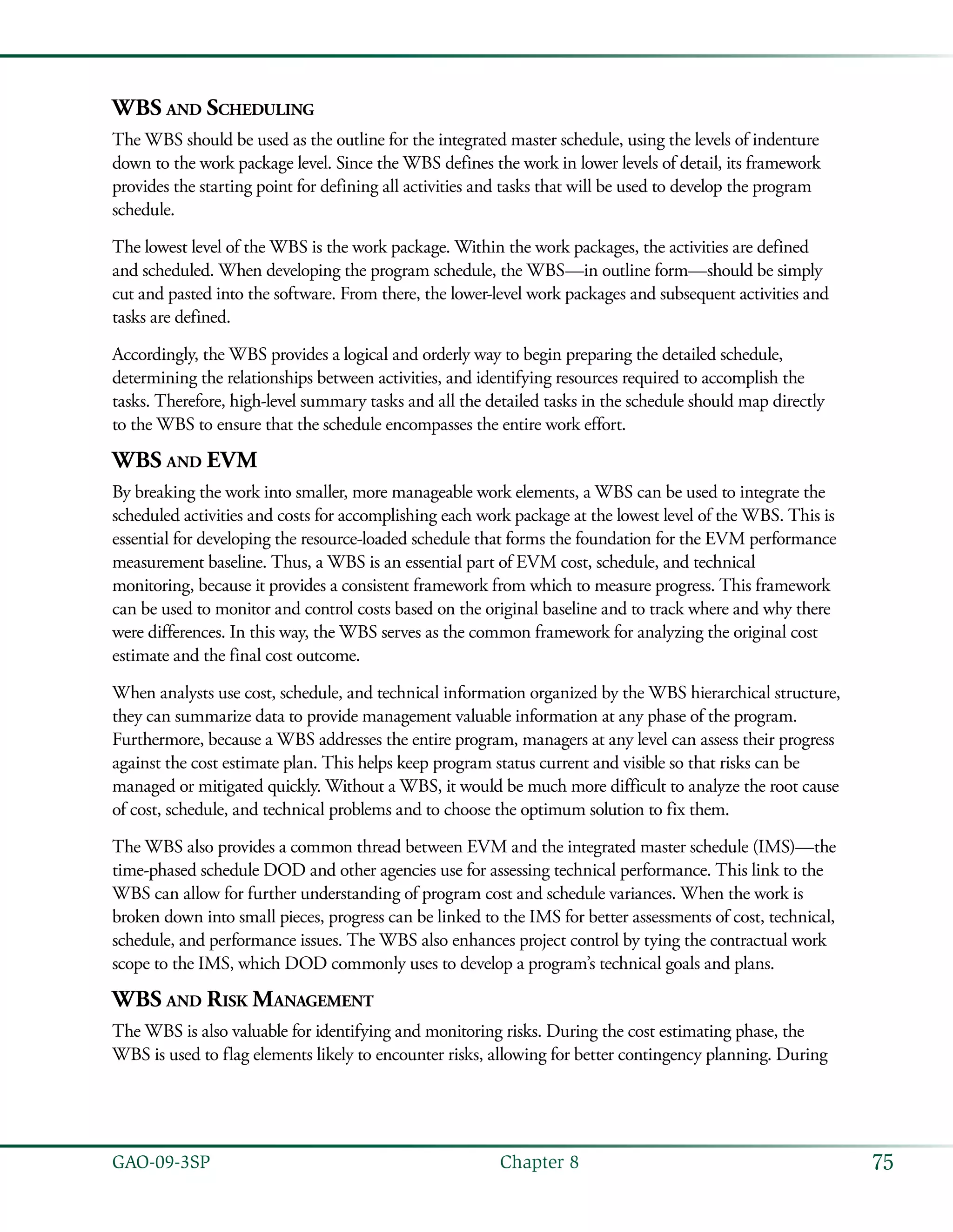 75GAO-09-3SP  Chapter 8
WBS and Scheduling
The WBS should be used as the outline for the integrated master schedule, using the levels of indenture
down to the work package level. Since the WBS defines the work in lower levels of detail, its framework
provides the starting point for defining all activities and tasks that will be used to develop the program
schedule.
The lowest level of the WBS is the work package. Within the work packages, the activities are defined
and scheduled. When developing the program schedule, the WBS—in outline form—should be simply
cut and pasted into the software. From there, the lower-level work packages and subsequent activities and
tasks are defined.
Accordingly, the WBS provides a logical and orderly way to begin preparing the detailed schedule,
determining the relationships between activities, and identifying resources required to accomplish the
tasks. Therefore, high-level summary tasks and all the detailed tasks in the schedule should map directly
to the WBS to ensure that the schedule encompasses the entire work effort.
WBS and EVM
By breaking the work into smaller, more manageable work elements, a WBS can be used to integrate the
scheduled activities and costs for accomplishing each work package at the lowest level of the WBS. This is
essential for developing the resource-loaded schedule that forms the foundation for the EVM performance
measurement baseline. Thus, a WBS is an essential part of EVM cost, schedule, and technical
monitoring, because it provides a consistent framework from which to measure progress. This framework
can be used to monitor and control costs based on the original baseline and to track where and why there
were differences. In this way, the WBS serves as the common framework for analyzing the original cost
estimate and the final cost outcome.
When analysts use cost, schedule, and technical information organized by the WBS hierarchical structure,
they can summarize data to provide management valuable information at any phase of the program.
Furthermore, because a WBS addresses the entire program, managers at any level can assess their progress
against the cost estimate plan. This helps keep program status current and visible so that risks can be
managed or mitigated quickly. Without a WBS, it would be much more difficult to analyze the root cause
of cost, schedule, and technical problems and to choose the optimum solution to fix them.
The WBS also provides a common thread between EVM and the integrated master schedule (IMS)—the
time-phased schedule DOD and other agencies use for assessing technical performance. This link to the
WBS can allow for further understanding of program cost and schedule variances. When the work is
broken down into small pieces, progress can be linked to the IMS for better assessments of cost, technical,
schedule, and performance issues. The WBS also enhances project control by tying the contractual work
scope to the IMS, which DOD commonly uses to develop a program’s technical goals and plans.
WBS and Risk Management
The WBS is also valuable for identifying and monitoring risks. During the cost estimating phase, the
WBS is used to flag elements likely to encounter risks, allowing for better contingency planning. During
 