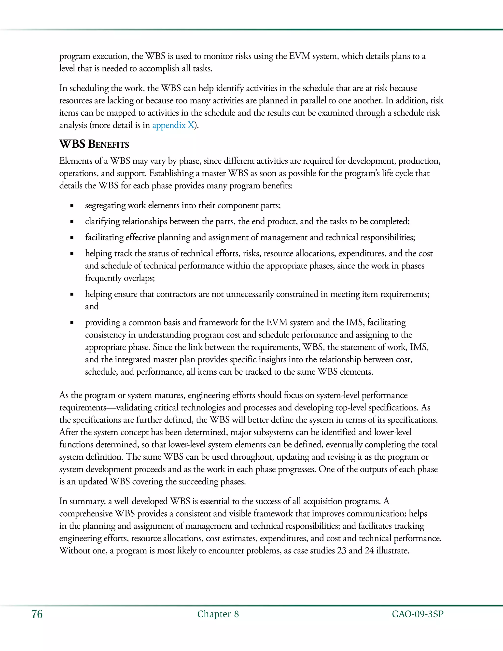   GAO-09-3SP76 Chapter 8
program execution, the WBS is used to monitor risks using the EVM system, which details plans to a
level that is needed to accomplish all tasks.
In scheduling the work, the WBS can help identify activities in the schedule that are at risk because
resources are lacking or because too many activities are planned in parallel to one another. In addition, risk
items can be mapped to activities in the schedule and the results can be examined through a schedule risk
analysis (more detail is in appendix X).
WBS Benefits
Elements of a WBS may vary by phase, since different activities are required for development, production,
operations, and support. Establishing a master WBS as soon as possible for the program’s life cycle that
details the WBS for each phase provides many program benefits:
segregating work elements into their component parts;■■
clarifying relationships between the parts, the end product, and the tasks to be completed;■■
facilitating effective planning and assignment of management and technical responsibilities;■■
helping track the status of technical efforts, risks, resource allocations, expenditures, and the cost■■
and schedule of technical performance within the appropriate phases, since the work in phases
frequently overlaps;
helping ensure that contractors are not unnecessarily constrained in meeting item requirements;■■
and
providing a common basis and framework for the EVM system and the IMS, facilitating■■
consistency in understanding program cost and schedule performance and assigning to the
appropriate phase. Since the link between the requirements, WBS, the statement of work, IMS,
and the integrated master plan provides specific insights into the relationship between cost,
schedule, and performance, all items can be tracked to the same WBS elements.
As the program or system matures, engineering efforts should focus on system-level performance
requirements—validating critical technologies and processes and developing top-level specifications. As
the specifications are further defined, the WBS will better define the system in terms of its specifications.
After the system concept has been determined, major subsystems can be identified and lower-level
functions determined, so that lower-level system elements can be defined, eventually completing the total
system definition. The same WBS can be used throughout, updating and revising it as the program or
system development proceeds and as the work in each phase progresses. One of the outputs of each phase
is an updated WBS covering the succeeding phases.
In summary, a well-developed WBS is essential to the success of all acquisition programs. A
comprehensive WBS provides a consistent and visible framework that improves communication; helps
in the planning and assignment of management and technical responsibilities; and facilitates tracking
engineering efforts, resource allocations, cost estimates, expenditures, and cost and technical performance.
Without one, a program is most likely to encounter problems, as case studies 23 and 24 illustrate.
 