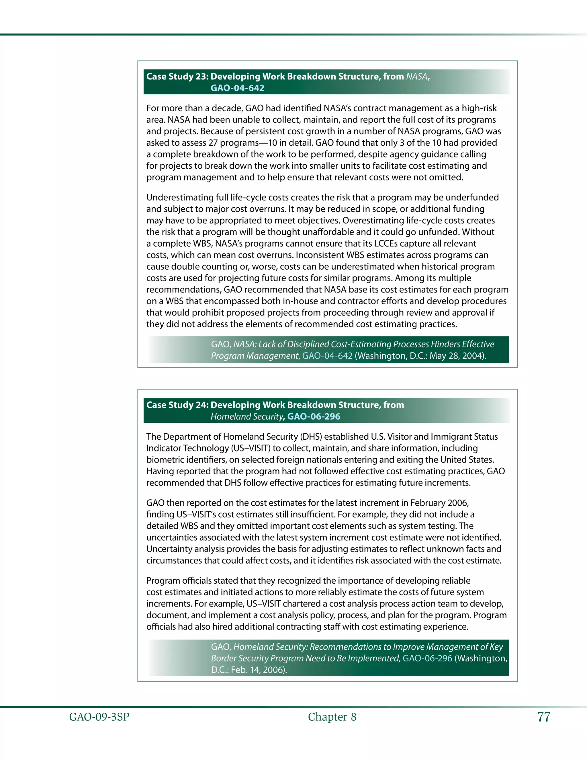 77GAO-09-3SP  Chapter 8
Case Study 23: Developing Work Breakdown Structure, from NASA,
GAO-04-642
For more than a decade, GAO had identified NASA’s contract management as a high-risk
area. NASA had been unable to collect, maintain, and report the full cost of its programs
and projects. Because of persistent cost growth in a number of NASA programs, GAO was
asked to assess 27 programs—10 in detail. GAO found that only 3 of the 10 had provided
a complete breakdown of the work to be performed, despite agency guidance calling
for projects to break down the work into smaller units to facilitate cost estimating and
program management and to help ensure that relevant costs were not omitted.
Underestimating full life-cycle costs creates the risk that a program may be underfunded
and subject to major cost overruns. It may be reduced in scope, or additional funding
may have to be appropriated to meet objectives. Overestimating life-cycle costs creates
the risk that a program will be thought unaffordable and it could go unfunded. Without
a complete WBS, NASA’s programs cannot ensure that its LCCEs capture all relevant
costs, which can mean cost overruns. Inconsistent WBS estimates across programs can
cause double counting or, worse, costs can be underestimated when historical program
costs are used for projecting future costs for similar programs. Among its multiple
recommendations, GAO recommended that NASA base its cost estimates for each program
on a WBS that encompassed both in-house and contractor efforts and develop procedures
that would prohibit proposed projects from proceeding through review and approval if
they did not address the elements of recommended cost estimating practices.
GAO, NASA: Lack of Disciplined Cost-Estimating Processes Hinders Effective
Program Management, GAO-04-642 (Washington, D.C.: May 28, 2004).
Case Study 24: Developing Work Breakdown Structure, from
Homeland Security, GAO-06-296
The Department of Homeland Security (DHS) established U.S. Visitor and Immigrant Status
Indicator Technology (US–VISIT) to collect, maintain, and share information, including
biometric identifiers, on selected foreign nationals entering and exiting the United States.
Having reported that the program had not followed effective cost estimating practices, GAO
recommended that DHS follow effective practices for estimating future increments.
GAO then reported on the cost estimates for the latest increment in February 2006,
finding US–VISIT’s cost estimates still insufficient. For example, they did not include a
detailed WBS and they omitted important cost elements such as system testing. The
uncertainties associated with the latest system increment cost estimate were not identified.
Uncertainty analysis provides the basis for adjusting estimates to reflect unknown facts and
circumstances that could affect costs, and it identifies risk associated with the cost estimate.
Program officials stated that they recognized the importance of developing reliable
cost estimates and initiated actions to more reliably estimate the costs of future system
increments. For example, US–VISIT chartered a cost analysis process action team to develop,
document, and implement a cost analysis policy, process, and plan for the program. Program
officials had also hired additional contracting staff with cost estimating experience.
GAO, Homeland Security: Recommendations to Improve Management of Key
Border Security Program Need to Be Implemented, GAO-06-296 (Washington,
D.C.: Feb. 14, 2006).
 