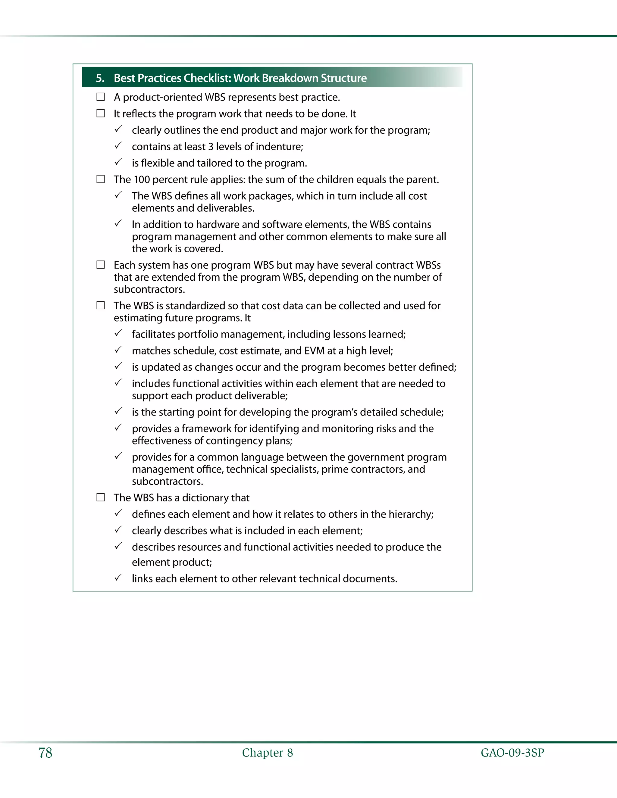   GAO-09-3SP78 Chapter 8
Best Practices Checklist: Work Breakdown Structure5.	
A product-oriented WBS represents best practice.……
It reflects the program work that needs to be done. It……
clearly outlines the end product and major work for the program;33
contains at least 3 levels of indenture;33
is flexible and tailored to the program.33
The 100 percent rule applies: the sum of the children equals the parent.……
The WBS defines all work packages, which in turn include all cost33
elements and deliverables.
In addition to hardware and software elements, the WBS contains33
program management and other common elements to make sure all
the work is covered.
Each system has one program WBS but may have several contract WBSs……
that are extended from the program WBS, depending on the number of
subcontractors.
The WBS is standardized so that cost data can be collected and used for……
estimating future programs. It
facilitates portfolio management, including lessons learned;33
matches schedule, cost estimate, and EVM at a high level;33
is updated as changes occur and the program becomes better defined;33
includes functional activities within each element that are needed to33
support each product deliverable;
is the starting point for developing the program’s detailed schedule;33
provides a framework for identifying and monitoring risks and the33
effectiveness of contingency plans;
provides for a common language between the government program33
management office, technical specialists, prime contractors, and
subcontractors.
The WBS has a dictionary that……
defines each element and how it relates to others in the hierarchy;33
clearly describes what is included in each element;33
describes resources and functional activities needed to produce the33
element product;
links each element to other relevant technical documents.33
 