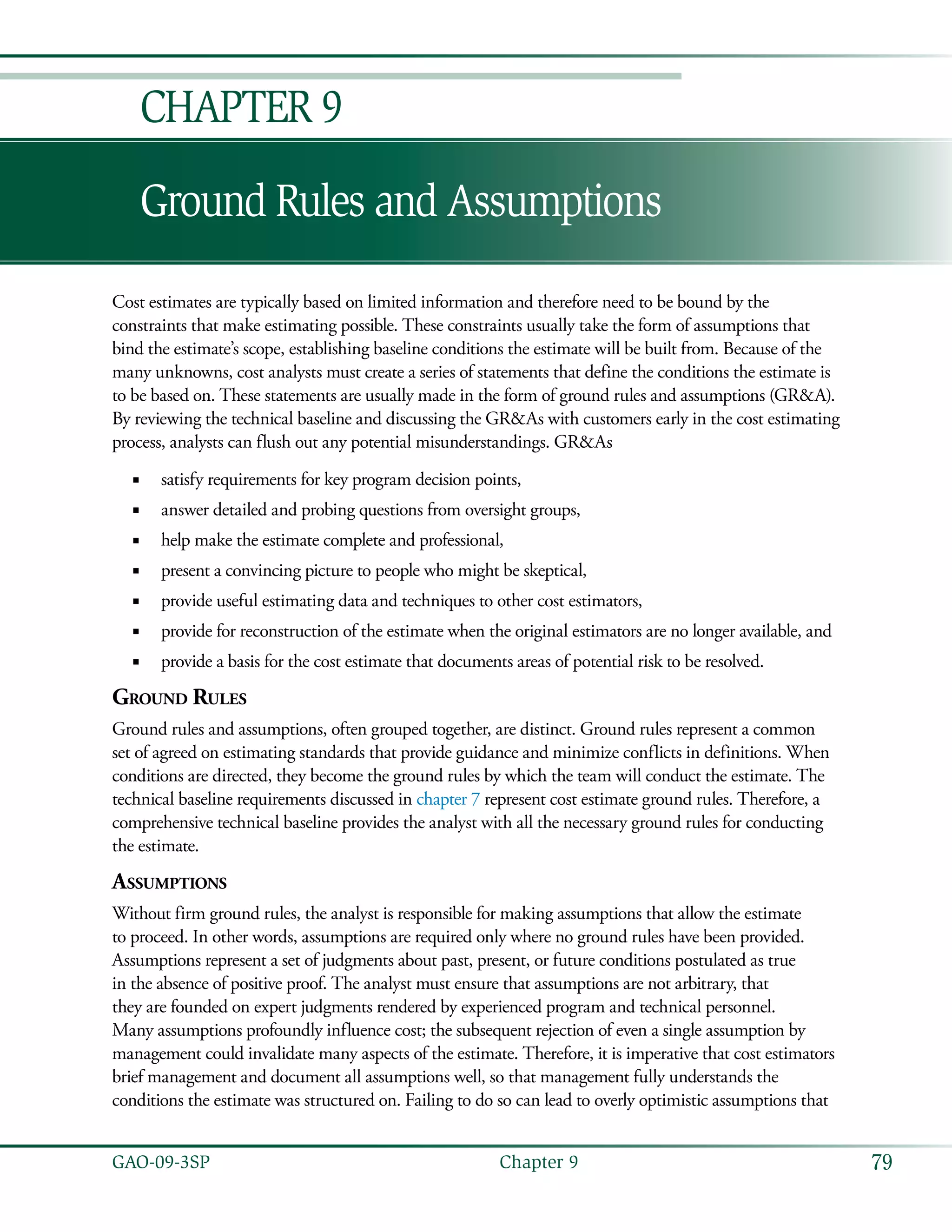79GAO-09-3SP  Chapter 9
Ground Rules and Assumptions
Chapter 9
Cost estimates are typically based on limited information and therefore need to be bound by the
constraints that make estimating possible. These constraints usually take the form of assumptions that
bind the estimate’s scope, establishing baseline conditions the estimate will be built from. Because of the
many unknowns, cost analysts must create a series of statements that define the conditions the estimate is
to be based on. These statements are usually made in the form of ground rules and assumptions (GR&A).
By reviewing the technical baseline and discussing the GR&As with customers early in the cost estimating
process, analysts can flush out any potential misunderstandings. GR&As
satisfy requirements for key program decision points,■■
answer detailed and probing questions from oversight groups,■■
help make the estimate complete and professional,■■
present a convincing picture to people who might be skeptical,■■
provide useful estimating data and techniques to other cost estimators,■■
provide for reconstruction of the estimate when the original estimators are no longer available, and■■
provide a basis for the cost estimate that documents areas of potential risk to be resolved.■■
Ground Rules
Ground rules and assumptions, often grouped together, are distinct. Ground rules represent a common
set of agreed on estimating standards that provide guidance and minimize conflicts in definitions. When
conditions are directed, they become the ground rules by which the team will conduct the estimate. The
technical baseline requirements discussed in chapter 7 represent cost estimate ground rules. Therefore, a
comprehensive technical baseline provides the analyst with all the necessary ground rules for conducting
the estimate.
Assumptions
Without firm ground rules, the analyst is responsible for making assumptions that allow the estimate
to proceed. In other words, assumptions are required only where no ground rules have been provided.
Assumptions represent a set of judgments about past, present, or future conditions postulated as true
in the absence of positive proof. The analyst must ensure that assumptions are not arbitrary, that
they are founded on expert judgments rendered by experienced program and technical personnel.
Many assumptions profoundly influence cost; the subsequent rejection of even a single assumption by
management could invalidate many aspects of the estimate. Therefore, it is imperative that cost estimators
brief management and document all assumptions well, so that management fully understands the
conditions the estimate was structured on. Failing to do so can lead to overly optimistic assumptions that
 